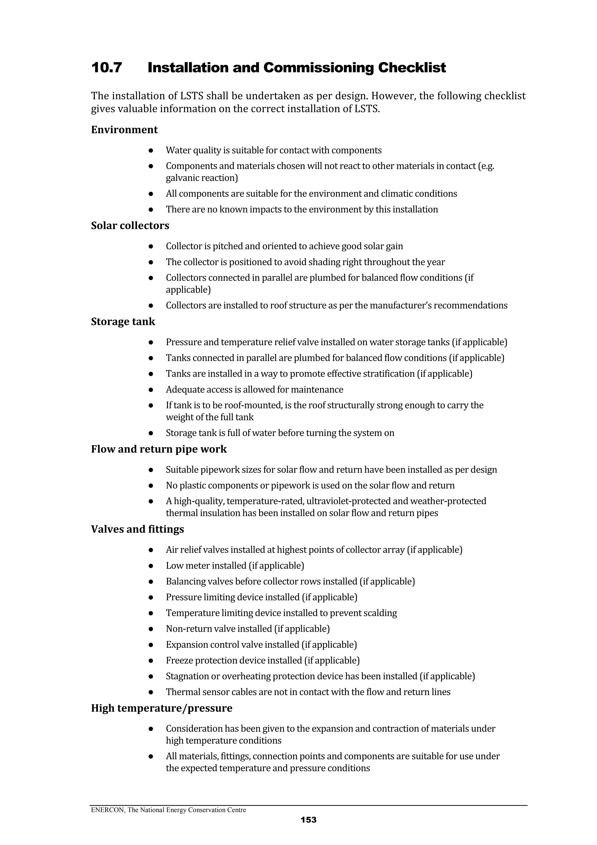 ENERCON, The National Energy Conservation Centre
153
10.7 Installation and Commissioning Checklist
The installation of LSTS shall be undertaken as per design. However, the following checklist
gives valuable information on the correct installation of LSTS.
Environment
● Water quality is suitable for contact with components
● Components and materials chosen will not react to other materials in contact (e.g.
galvanic reaction)
● All components are suitable for the environment and climatic conditions
● There are no known impacts to the environment by this installation
Solar collectors
● Collector is pitched and oriented to achieve good solar gain
● The collector is positioned to avoid shading right throughout the year
● Collectors connected in parallel are plumbed for balanced flow conditions (if
applicable)
● Collectors are installed to roof structure as per the manufacturer’s recommendations
Storage tank
● Pressure and temperature relief valve installed on water storage tanks (if applicable)
● Tanks connected in parallel are plumbed for balanced flow conditions (if applicable)
● Tanks are installed in a way to promote effective stratification (if applicable)
● Adequate access is allowed for maintenance
● If tank is to be roof-mounted, is the roof structurally strong enough to carry the
weight of the full tank
● Storage tank is full of water before turning the system on
Flow and return pipe work
● Suitable pipework sizes for solar flow and return have been installed as per design
● No plastic components or pipework is used on the solar flow and return
● A high-quality, temperature-rated, ultraviolet-protected and weather-protected
thermal insulation has been installed on solar flow and return pipes
Valves and fittings
● Air relief valves installed at highest points of collector array (if applicable)
● Low meter installed (if applicable)
● Balancing valves before collector rows installed (if applicable)
● Pressure limiting device installed (if applicable)
● Temperature limiting device installed to prevent scalding
● Non-return valve installed (if applicable)
● Expansion control valve installed (if applicable)
● Freeze protection device installed (if applicable)
● Stagnation or overheating protection device has been installed (if applicable)
● Thermal sensor cables are not in contact with the flow and return lines
High temperature/pressure
● Consideration has been given to the expansion and contraction of materials under
high temperature conditions
● All materials, fittings, connection points and components are suitable for use under
the expected temperature and pressure conditions
 