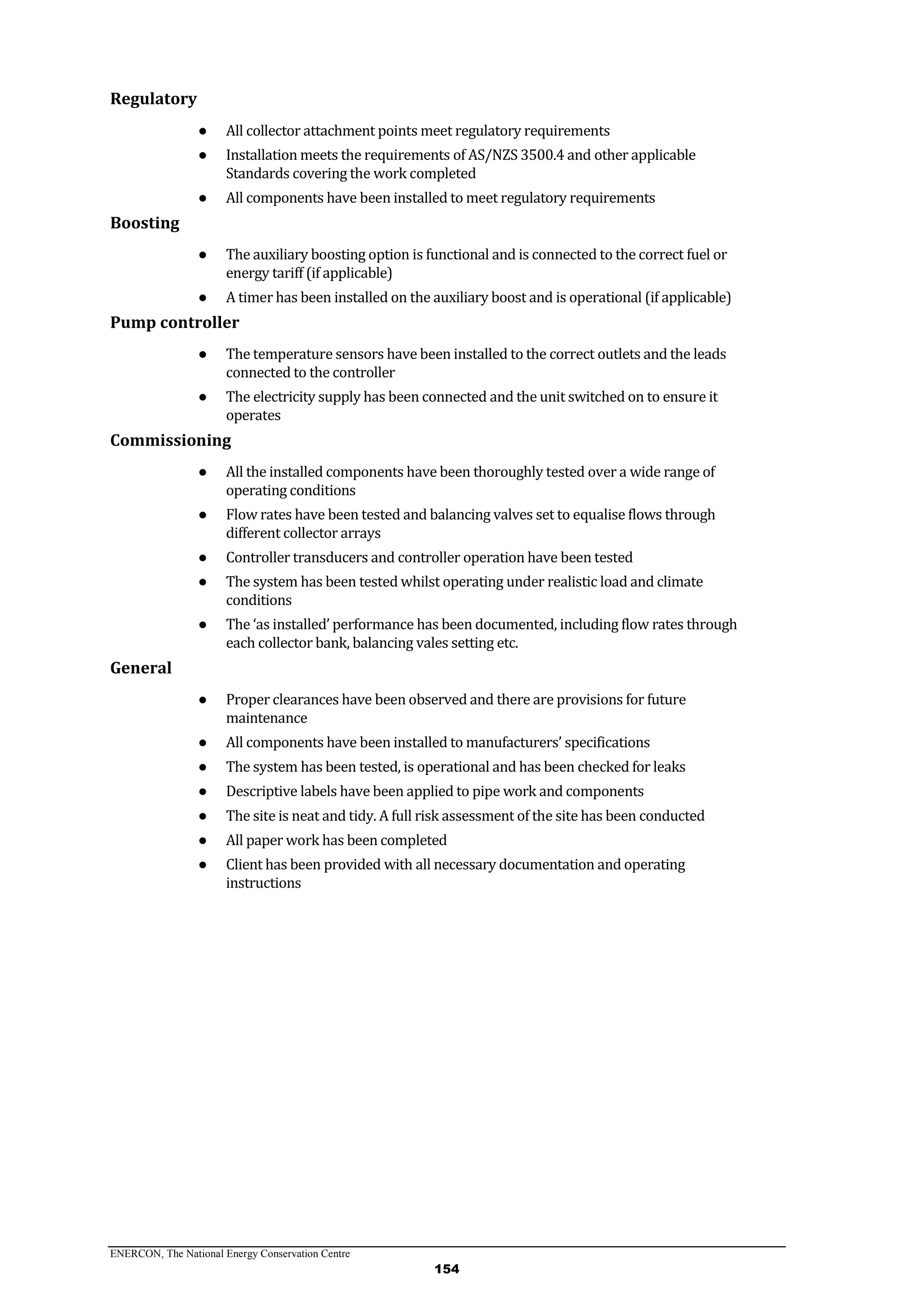 ENERCON, The National Energy Conservation Centre
154
Regulatory
● All collector attachment points meet regulatory requirements
● Installation meets the requirements of AS/NZS 3500.4 and other applicable
Standards covering the work completed
● All components have been installed to meet regulatory requirements
Boosting
● The auxiliary boosting option is functional and is connected to the correct fuel or
energy tariff (if applicable)
● A timer has been installed on the auxiliary boost and is operational (if applicable)
Pump controller
● The temperature sensors have been installed to the correct outlets and the leads
connected to the controller
● The electricity supply has been connected and the unit switched on to ensure it
operates
Commissioning
● All the installed components have been thoroughly tested over a wide range of
operating conditions
● Flow rates have been tested and balancing valves set to equalise flows through
different collector arrays
● Controller transducers and controller operation have been tested
● The system has been tested whilst operating under realistic load and climate
conditions
● The ‘as installed’ performance has been documented, including flow rates through
each collector bank, balancing vales setting etc.
General
● Proper clearances have been observed and there are provisions for future
maintenance
● All components have been installed to manufacturers’ specifications
● The system has been tested, is operational and has been checked for leaks
● Descriptive labels have been applied to pipe work and components
● The site is neat and tidy. A full risk assessment of the site has been conducted
● All paper work has been completed
● Client has been provided with all necessary documentation and operating
instructions
 