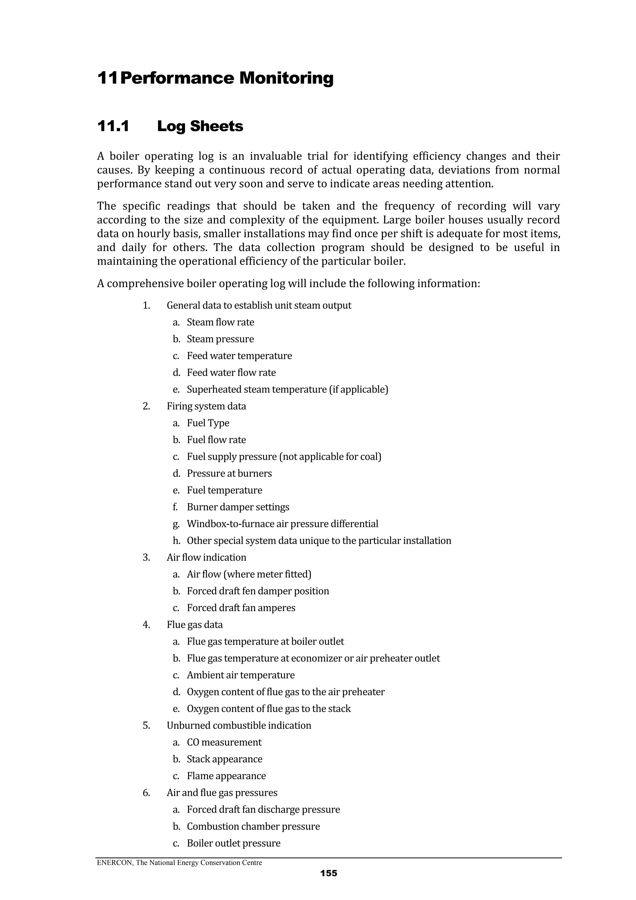 ENERCON, The National Energy Conservation Centre
155
11Performance Monitoring
11.1 Log Sheets
A boiler operating log is an invaluable trial for identifying efficiency changes and their
causes. By keeping a continuous record of actual operating data, deviations from normal
performance stand out very soon and serve to indicate areas needing attention.
The specific readings that should be taken and the frequency of recording will vary
according to the size and complexity of the equipment. Large boiler houses usually record
data on hourly basis, smaller installations may find once per shift is adequate for most items,
and daily for others. The data collection program should be designed to be useful in
maintaining the operational efficiency of the particular boiler.
A comprehensive boiler operating log will include the following information:
1. General data to establish unit steam output
a. Steam flow rate
b. Steam pressure
c. Feed water temperature
d. Feed water flow rate
e. Superheated steam temperature (if applicable)
2. Firing system data
a. Fuel Type
b. Fuel flow rate
c. Fuel supply pressure (not applicable for coal)
d. Pressure at burners
e. Fuel temperature
f. Burner damper settings
g. Windbox-to-furnace air pressure differential
h. Other special system data unique to the particular installation
3. Air flow indication
a. Air flow (where meter fitted)
b. Forced draft fen damper position
c. Forced draft fan amperes
4. Flue gas data
a. Flue gas temperature at boiler outlet
b. Flue gas temperature at economizer or air preheater outlet
c. Ambient air temperature
d. Oxygen content of flue gas to the air preheater
e. Oxygen content of flue gas to the stack
5. Unburned combustible indication
a. CO measurement
b. Stack appearance
c. Flame appearance
6. Air and flue gas pressures
a. Forced draft fan discharge pressure
b. Combustion chamber pressure
c. Boiler outlet pressure
 