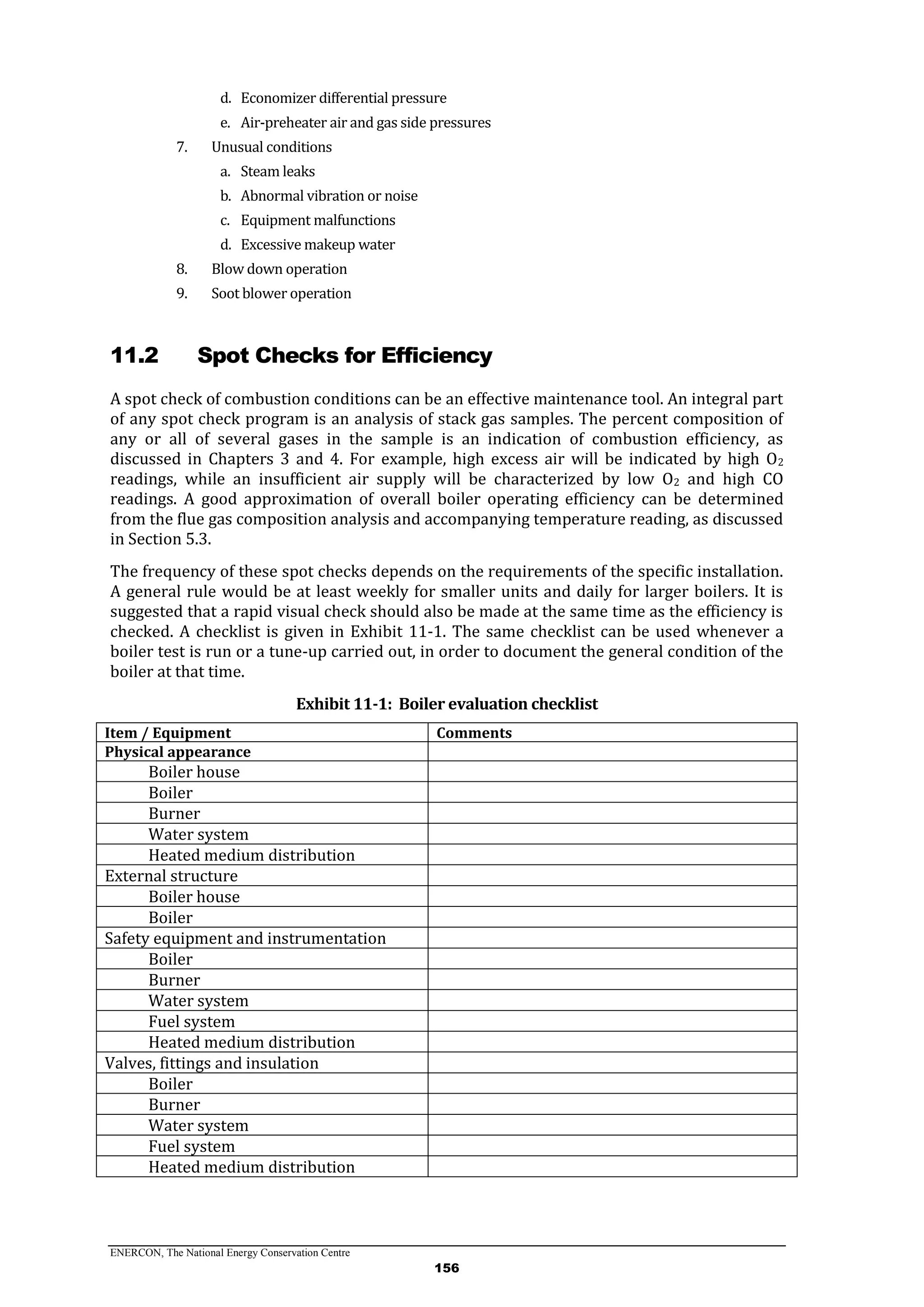 ENERCON, The National Energy Conservation Centre
156
d. Economizer differential pressure
e. Air-preheater air and gas side pressures
7. Unusual conditions
a. Steam leaks
b. Abnormal vibration or noise
c. Equipment malfunctions
d. Excessive makeup water
8. Blow down operation
9. Soot blower operation
11.2 Spot Checks for Efficiency
A spot check of combustion conditions can be an effective maintenance tool. An integral part
of any spot check program is an analysis of stack gas samples. The percent composition of
any or all of several gases in the sample is an indication of combustion efficiency, as
discussed in Chapters 3 and 4. For example, high excess air will be indicated by high O2
readings, while an insufficient air supply will be characterized by low O2 and high CO
readings. A good approximation of overall boiler operating efficiency can be determined
from the flue gas composition analysis and accompanying temperature reading, as discussed
in Section 5.3.
The frequency of these spot checks depends on the requirements of the specific installation.
A general rule would be at least weekly for smaller units and daily for larger boilers. It is
suggested that a rapid visual check should also be made at the same time as the efficiency is
checked. A checklist is given in Exhibit 11-1. The same checklist can be used whenever a
boiler test is run or a tune-up carried out, in order to document the general condition of the
boiler at that time.
Exhibit 11-1: Boiler evaluation checklist
Item / Equipment Comments
Physical appearance
Boiler house
Boiler
Burner
Water system
Heated medium distribution
External structure
Boiler house
Boiler
Safety equipment and instrumentation
Boiler
Burner
Water system
Fuel system
Heated medium distribution
Valves, fittings and insulation
Boiler
Burner
Water system
Fuel system
Heated medium distribution
 