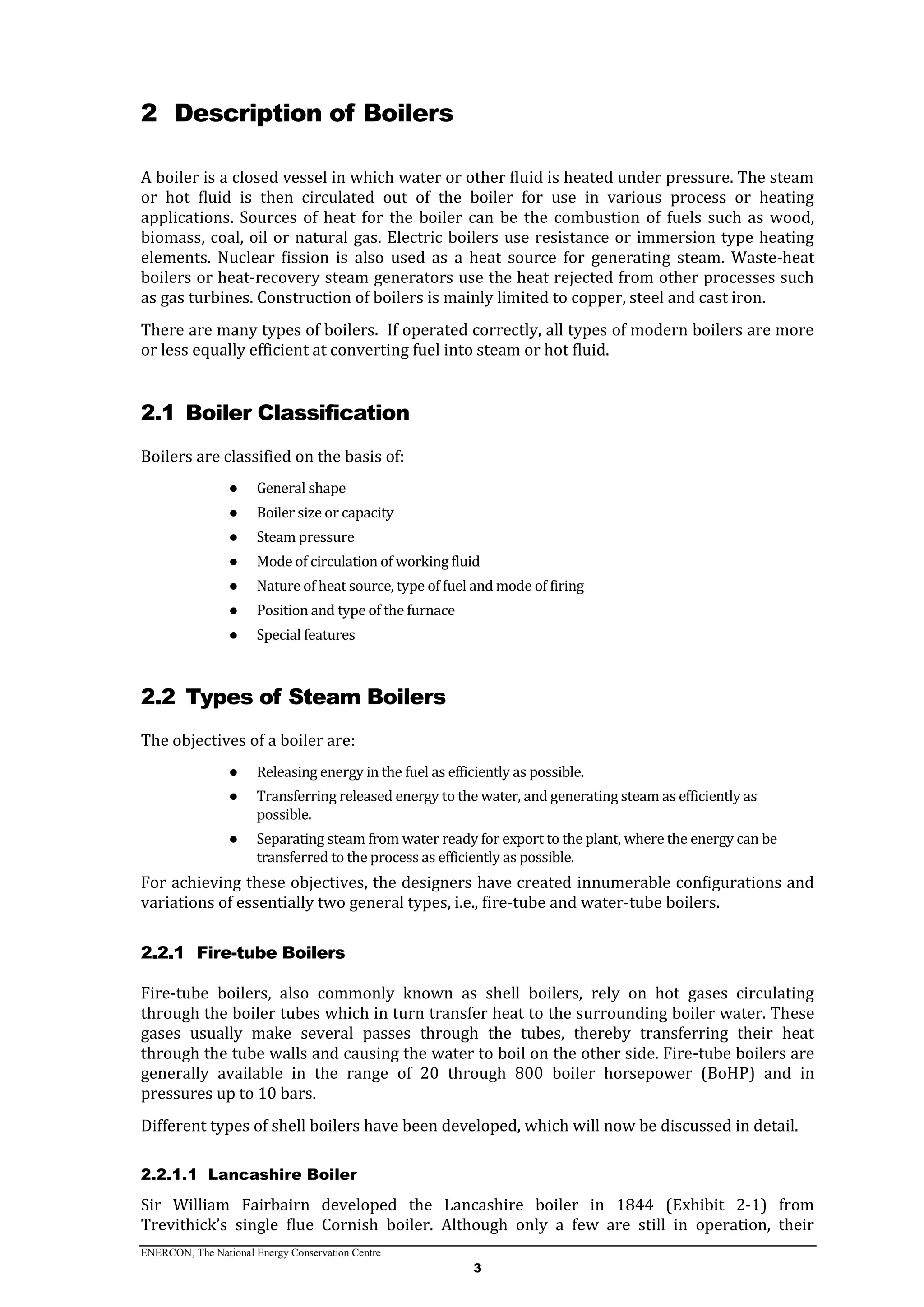 ENERCON, The National Energy Conservation Centre
3
2 Description of Boilers
A boiler is a closed vessel in which water or other fluid is heated under pressure. The steam
or hot fluid is then circulated out of the boiler for use in various process or heating
applications. Sources of heat for the boiler can be the combustion of fuels such as wood,
biomass, coal, oil or natural gas. Electric boilers use resistance or immersion type heating
elements. Nuclear fission is also used as a heat source for generating steam. Waste-heat
boilers or heat-recovery steam generators use the heat rejected from other processes such
as gas turbines. Construction of boilers is mainly limited to copper, steel and cast iron.
There are many types of boilers. If operated correctly, all types of modern boilers are more
or less equally efficient at converting fuel into steam or hot fluid.
2.1 Boiler Classification
Boilers are classified on the basis of:
● General shape
● Boiler size or capacity
● Steam pressure
● Mode of circulation of working fluid
● Nature of heat source, type of fuel and mode of firing
● Position and type of the furnace
● Special features
2.2 Types of Steam Boilers
The objectives of a boiler are:
● Releasing energy in the fuel as efficiently as possible.
● Transferring released energy to the water, and generating steam as efficiently as
possible.
● Separating steam from water ready for export to the plant, where the energy can be
transferred to the process as efficiently as possible.
For achieving these objectives, the designers have created innumerable configurations and
variations of essentially two general types, i.e., fire-tube and water-tube boilers.
2.2.1 Fire-tube Boilers
Fire-tube boilers, also commonly known as shell boilers, rely on hot gases circulating
through the boiler tubes which in turn transfer heat to the surrounding boiler water. These
gases usually make several passes through the tubes, thereby transferring their heat
through the tube walls and causing the water to boil on the other side. Fire-tube boilers are
generally available in the range of 20 through 800 boiler horsepower (BoHP) and in
pressures up to 10 bars.
Different types of shell boilers have been developed, which will now be discussed in detail.
2.2.1.1 Lancashire Boiler
Sir William Fairbairn developed the Lancashire boiler in 1844 (Exhibit 2-1) from
Trevithick’s single flue Cornish boiler. Although only a few are still in operation, their
 