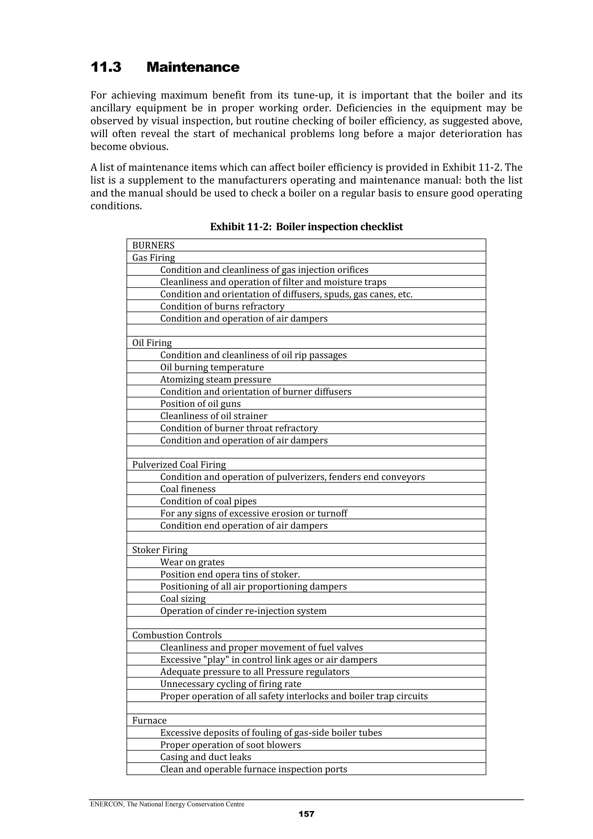 ENERCON, The National Energy Conservation Centre
157
11.3 Maintenance
For achieving maximum benefit from its tune-up, it is important that the boiler and its
ancillary equipment be in proper working order. Deficiencies in the equipment may be
observed by visual inspection, but routine checking of boiler efficiency, as suggested above,
will often reveal the start of mechanical problems long before a major deterioration has
become obvious.
A list of maintenance items which can affect boiler efficiency is provided in Exhibit 11-2. The
list is a supplement to the manufacturers operating and maintenance manual: both the list
and the manual should be used to check a boiler on a regular basis to ensure good operating
conditions.
Exhibit 11-2: Boiler inspection checklist
BURNERS
Gas Firing
Condition and cleanliness of gas injection orifices
Cleanliness and operation of filter and moisture traps
Condition and orientation of diffusers, spuds, gas canes, etc.
Condition of burns refractory
Condition and operation of air dampers
Oil Firing
Condition and cleanliness of oil rip passages
Oil burning temperature
Atomizing steam pressure
Condition and orientation of burner diffusers
Position of oil guns
Cleanliness of oil strainer
Condition of burner throat refractory
Condition and operation of air dampers
Pulverized Coal Firing
Condition and operation of pulverizers, fenders end conveyors
Coal fineness
Condition of coal pipes
For any signs of excessive erosion or turnoff
Condition end operation of air dampers
Stoker Firing
Wear on grates
Position end opera tins of stoker.
Positioning of all air proportioning dampers
Coal sizing
Operation of cinder re-injection system
Combustion Controls
Cleanliness and proper movement of fuel valves
Excessive "play" in control link ages or air dampers
Adequate pressure to all Pressure regulators
Unnecessary cycling of firing rate
Proper operation of all safety interlocks and boiler trap circuits
Furnace
Excessive deposits of fouling of gas-side boiler tubes
Proper operation of soot blowers
Casing and duct leaks
Clean and operable furnace inspection ports
 
