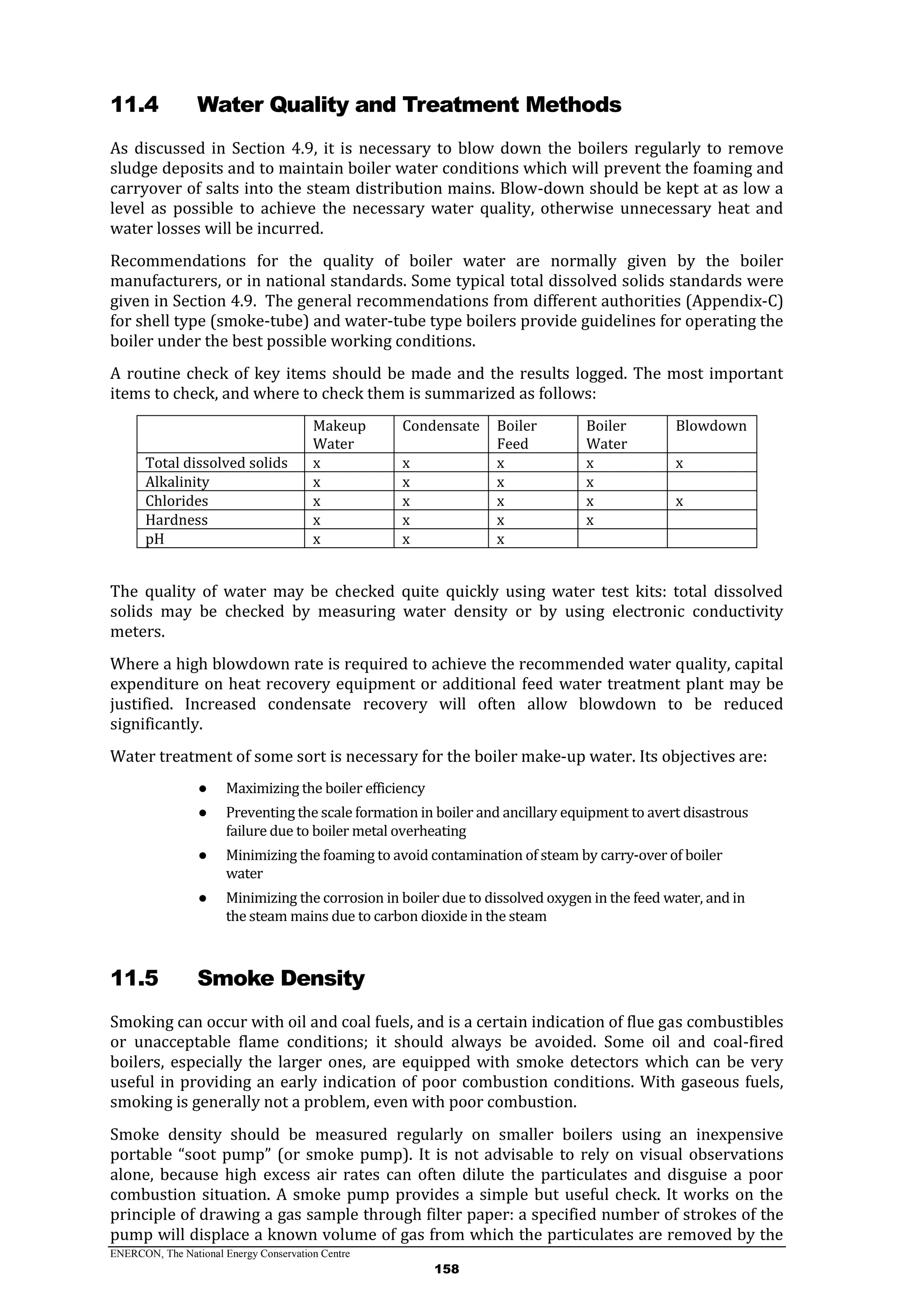 ENERCON, The National Energy Conservation Centre
158
11.4 Water Quality and Treatment Methods
As discussed in Section 4.9, it is necessary to blow down the boilers regularly to remove
sludge deposits and to maintain boiler water conditions which will prevent the foaming and
carryover of salts into the steam distribution mains. Blow-down should be kept at as low a
level as possible to achieve the necessary water quality, otherwise unnecessary heat and
water losses will be incurred.
Recommendations for the quality of boiler water are normally given by the boiler
manufacturers, or in national standards. Some typical total dissolved solids standards were
given in Section 4.9. The general recommendations from different authorities (Appendix-C)
for shell type (smoke-tube) and water-tube type boilers provide guidelines for operating the
boiler under the best possible working conditions.
A routine check of key items should be made and the results logged. The most important
items to check, and where to check them is summarized as follows:
Makeup
Water
Condensate Boiler
Feed
Boiler
Water
Blowdown
Total dissolved solids x x x x x
Alkalinity x x x x
Chlorides x x x x x
Hardness x x x x
pH x x x
The quality of water may be checked quite quickly using water test kits: total dissolved
solids may be checked by measuring water density or by using electronic conductivity
meters.
Where a high blowdown rate is required to achieve the recommended water quality, capital
expenditure on heat recovery equipment or additional feed water treatment plant may be
justified. Increased condensate recovery will often allow blowdown to be reduced
significantly.
Water treatment of some sort is necessary for the boiler make-up water. Its objectives are:
● Maximizing the boiler efficiency
● Preventing the scale formation in boiler and ancillary equipment to avert disastrous
failure due to boiler metal overheating
● Minimizing the foaming to avoid contamination of steam by carry-over of boiler
water
● Minimizing the corrosion in boiler due to dissolved oxygen in the feed water, and in
the steam mains due to carbon dioxide in the steam
11.5 Smoke Density
Smoking can occur with oil and coal fuels, and is a certain indication of flue gas combustibles
or unacceptable flame conditions; it should always be avoided. Some oil and coal-fired
boilers, especially the larger ones, are equipped with smoke detectors which can be very
useful in providing an early indication of poor combustion conditions. With gaseous fuels,
smoking is generally not a problem, even with poor combustion.
Smoke density should be measured regularly on smaller boilers using an inexpensive
portable “soot pump” (or smoke pump). It is not advisable to rely on visual observations
alone, because high excess air rates can often dilute the particulates and disguise a poor
combustion situation. A smoke pump provides a simple but useful check. It works on the
principle of drawing a gas sample through filter paper: a specified number of strokes of the
pump will displace a known volume of gas from which the particulates are removed by the
 