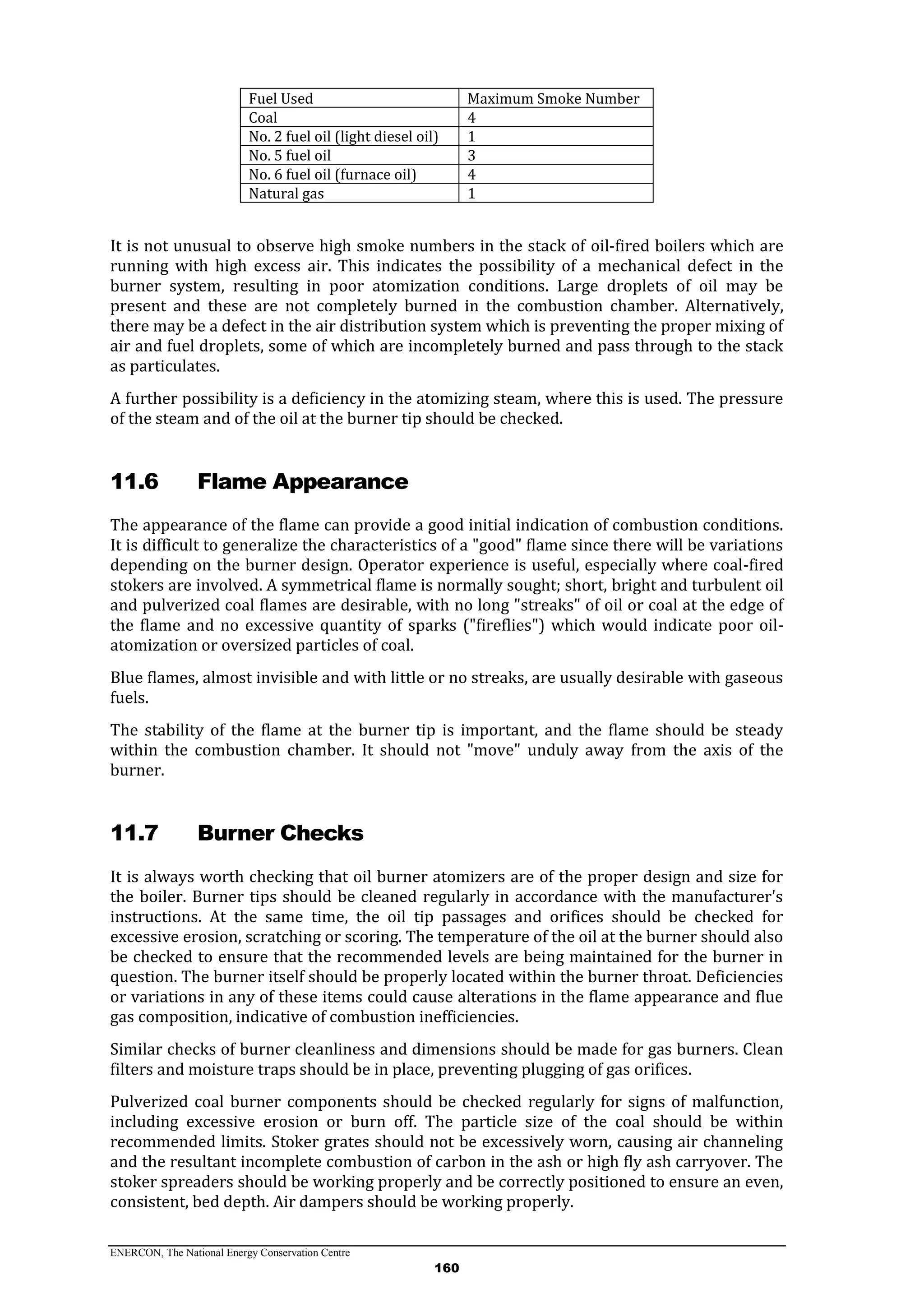 ENERCON, The National Energy Conservation Centre
160
Fuel Used Maximum Smoke Number
Coal 4
No. 2 fuel oil (light diesel oil) 1
No. 5 fuel oil 3
No. 6 fuel oil (furnace oil) 4
Natural gas 1
It is not unusual to observe high smoke numbers in the stack of oil-fired boilers which are
running with high excess air. This indicates the possibility of a mechanical defect in the
burner system, resulting in poor atomization conditions. Large droplets of oil may be
present and these are not completely burned in the combustion chamber. Alternatively,
there may be a defect in the air distribution system which is preventing the proper mixing of
air and fuel droplets, some of which are incompletely burned and pass through to the stack
as particulates.
A further possibility is a deficiency in the atomizing steam, where this is used. The pressure
of the steam and of the oil at the burner tip should be checked.
11.6 Flame Appearance
The appearance of the flame can provide a good initial indication of combustion conditions.
It is difficult to generalize the characteristics of a "good" flame since there will be variations
depending on the burner design. Operator experience is useful, especially where coal-fired
stokers are involved. A symmetrical flame is normally sought; short, bright and turbulent oil
and pulverized coal flames are desirable, with no long "streaks" of oil or coal at the edge of
the flame and no excessive quantity of sparks ("fireflies") which would indicate poor oil-
atomization or oversized particles of coal.
Blue flames, almost invisible and with little or no streaks, are usually desirable with gaseous
fuels.
The stability of the flame at the burner tip is important, and the flame should be steady
within the combustion chamber. It should not "move" unduly away from the axis of the
burner.
11.7 Burner Checks
It is always worth checking that oil burner atomizers are of the proper design and size for
the boiler. Burner tips should be cleaned regularly in accordance with the manufacturer's
instructions. At the same time, the oil tip passages and orifices should be checked for
excessive erosion, scratching or scoring. The temperature of the oil at the burner should also
be checked to ensure that the recommended levels are being maintained for the burner in
question. The burner itself should be properly located within the burner throat. Deficiencies
or variations in any of these items could cause alterations in the flame appearance and flue
gas composition, indicative of combustion inefficiencies.
Similar checks of burner cleanliness and dimensions should be made for gas burners. Clean
filters and moisture traps should be in place, preventing plugging of gas orifices.
Pulverized coal burner components should be checked regularly for signs of malfunction,
including excessive erosion or burn off. The particle size of the coal should be within
recommended limits. Stoker grates should not be excessively worn, causing air channeling
and the resultant incomplete combustion of carbon in the ash or high fly ash carryover. The
stoker spreaders should be working properly and be correctly positioned to ensure an even,
consistent, bed depth. Air dampers should be working properly.
 