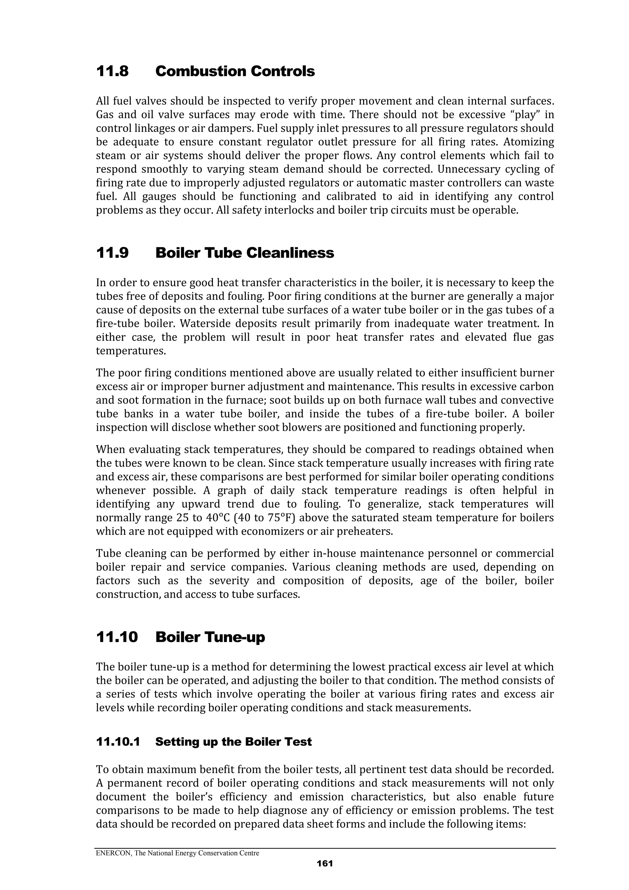 ENERCON, The National Energy Conservation Centre
161
11.8 Combustion Controls
All fuel valves should be inspected to verify proper movement and clean internal surfaces.
Gas and oil valve surfaces may erode with time. There should not be excessive “play” in
control linkages or air dampers. Fuel supply inlet pressures to all pressure regulators should
be adequate to ensure constant regulator outlet pressure for all firing rates. Atomizing
steam or air systems should deliver the proper flows. Any control elements which fail to
respond smoothly to varying steam demand should be corrected. Unnecessary cycling of
firing rate due to improperly adjusted regulators or automatic master controllers can waste
fuel. All gauges should be functioning and calibrated to aid in identifying any control
problems as they occur. All safety interlocks and boiler trip circuits must be operable.
11.9 Boiler Tube Cleanliness
In order to ensure good heat transfer characteristics in the boiler, it is necessary to keep the
tubes free of deposits and fouling. Poor firing conditions at the burner are generally a major
cause of deposits on the external tube surfaces of a water tube boiler or in the gas tubes of a
fire-tube boiler. Waterside deposits result primarily from inadequate water treatment. In
either case, the problem will result in poor heat transfer rates and elevated flue gas
temperatures.
The poor firing conditions mentioned above are usually related to either insufficient burner
excess air or improper burner adjustment and maintenance. This results in excessive carbon
and soot formation in the furnace; soot builds up on both furnace wall tubes and convective
tube banks in a water tube boiler, and inside the tubes of a fire-tube boiler. A boiler
inspection will disclose whether soot blowers are positioned and functioning properly.
When evaluating stack temperatures, they should be compared to readings obtained when
the tubes were known to be clean. Since stack temperature usually increases with firing rate
and excess air, these comparisons are best performed for similar boiler operating conditions
whenever possible. A graph of daily stack temperature readings is often helpful in
identifying any upward trend due to fouling. To generalize, stack temperatures will
normally range 25 to 40ᵒC (40 to 75ᵒF) above the saturated steam temperature for boilers
which are not equipped with economizers or air preheaters.
Tube cleaning can be performed by either in-house maintenance personnel or commercial
boiler repair and service companies. Various cleaning methods are used, depending on
factors such as the severity and composition of deposits, age of the boiler, boiler
construction, and access to tube surfaces.
11.10 Boiler Tune-up
The boiler tune-up is a method for determining the lowest practical excess air level at which
the boiler can be operated, and adjusting the boiler to that condition. The method consists of
a series of tests which involve operating the boiler at various firing rates and excess air
levels while recording boiler operating conditions and stack measurements.
11.10.1 Setting up the Boiler Test
To obtain maximum benefit from the boiler tests, all pertinent test data should be recorded.
A permanent record of boiler operating conditions and stack measurements will not only
document the boiler’s efficiency and emission characteristics, but also enable future
comparisons to be made to help diagnose any of efficiency or emission problems. The test
data should be recorded on prepared data sheet forms and include the following items:
 