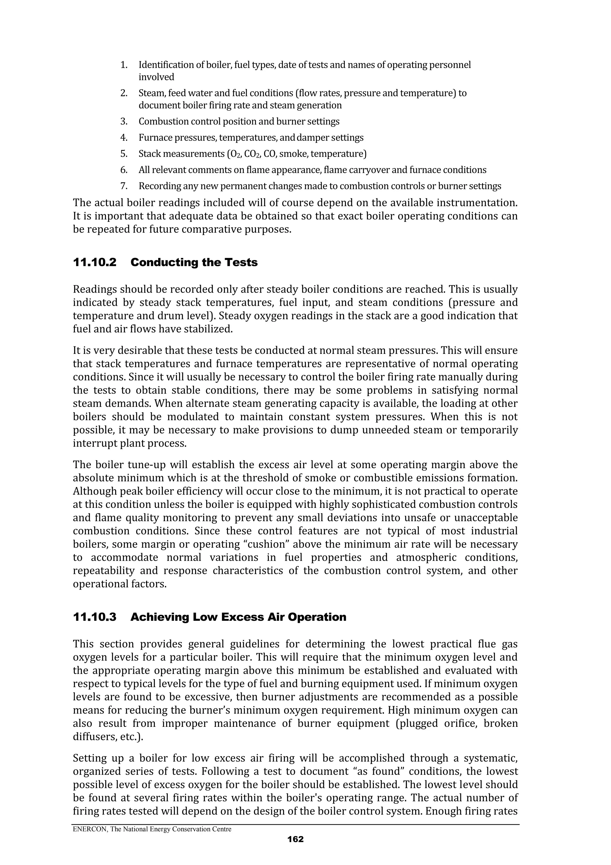 ENERCON, The National Energy Conservation Centre
162
1. Identification of boiler, fuel types, date of tests and names of operating personnel
involved
2. Steam, feed water and fuel conditions (flow rates, pressure and temperature) to
document boiler firing rate and steam generation
3. Combustion control position and burner settings
4. Furnace pressures, temperatures, anddamper settings
5. Stack measurements (O2, CO2, CO, smoke, temperature)
6. All relevant comments on flame appearance, flame carryover and furnace conditions
7. Recording any new permanent changes made to combustion controls or burner settings
The actual boiler readings included will of course depend on the available instrumentation.
It is important that adequate data be obtained so that exact boiler operating conditions can
be repeated for future comparative purposes.
11.10.2 Conducting the Tests
Readings should be recorded only after steady boiler conditions are reached. This is usually
indicated by steady stack temperatures, fuel input, and steam conditions (pressure and
temperature and drum level). Steady oxygen readings in the stack are a good indication that
fuel and air flows have stabilized.
It is very desirable that these tests be conducted at normal steam pressures. This will ensure
that stack temperatures and furnace temperatures are representative of normal operating
conditions. Since it will usually be necessary to control the boiler firing rate manually during
the tests to obtain stable conditions, there may be some problems in satisfying normal
steam demands. When alternate steam generating capacity is available, the loading at other
boilers should be modulated to maintain constant system pressures. When this is not
possible, it may be necessary to make provisions to dump unneeded steam or temporarily
interrupt plant process.
The boiler tune-up will establish the excess air level at some operating margin above the
absolute minimum which is at the threshold of smoke or combustible emissions formation.
Although peak boiler efficiency will occur close to the minimum, it is not practical to operate
at this condition unless the boiler is equipped with highly sophisticated combustion controls
and flame quality monitoring to prevent any small deviations into unsafe or unacceptable
combustion conditions. Since these control features are not typical of most industrial
boilers, some margin or operating “cushion” above the minimum air rate will be necessary
to accommodate normal variations in fuel properties and atmospheric conditions,
repeatability and response characteristics of the combustion control system, and other
operational factors.
11.10.3 Achieving Low Excess Air Operation
This section provides general guidelines for determining the lowest practical flue gas
oxygen levels for a particular boiler. This will require that the minimum oxygen level and
the appropriate operating margin above this minimum be established and evaluated with
respect to typical levels for the type of fuel and burning equipment used. If minimum oxygen
levels are found to be excessive, then burner adjustments are recommended as a possible
means for reducing the burner’s minimum oxygen requirement. High minimum oxygen can
also result from improper maintenance of burner equipment (plugged orifice, broken
diffusers, etc.).
Setting up a boiler for low excess air firing will be accomplished through a systematic,
organized series of tests. Following a test to document “as found” conditions, the lowest
possible level of excess oxygen for the boiler should be established. The lowest level should
be found at several firing rates within the boiler's operating range. The actual number of
firing rates tested will depend on the design of the boiler control system. Enough firing rates
 