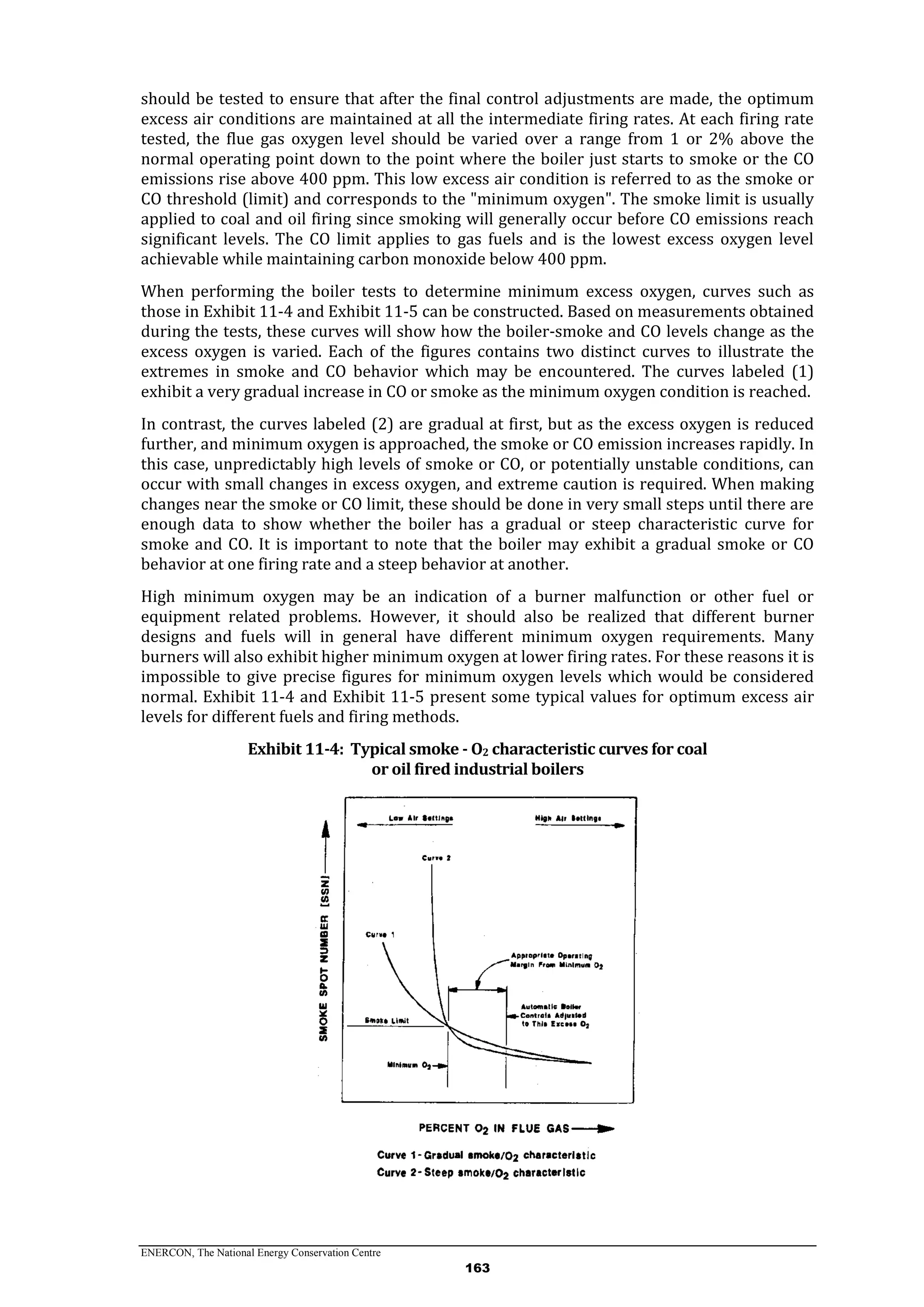 ENERCON, The National Energy Conservation Centre
163
should be tested to ensure that after the final control adjustments are made, the optimum
excess air conditions are maintained at all the intermediate firing rates. At each firing rate
tested, the flue gas oxygen level should be varied over a range from 1 or 2% above the
normal operating point down to the point where the boiler just starts to smoke or the CO
emissions rise above 400 ppm. This low excess air condition is referred to as the smoke or
CO threshold (limit) and corresponds to the "minimum oxygen". The smoke limit is usually
applied to coal and oil firing since smoking will generally occur before CO emissions reach
significant levels. The CO limit applies to gas fuels and is the lowest excess oxygen level
achievable while maintaining carbon monoxide below 400 ppm.
When performing the boiler tests to determine minimum excess oxygen, curves such as
those in Exhibit 11-4 and Exhibit 11-5 can be constructed. Based on measurements obtained
during the tests, these curves will show how the boiler-smoke and CO levels change as the
excess oxygen is varied. Each of the figures contains two distinct curves to illustrate the
extremes in smoke and CO behavior which may be encountered. The curves labeled (1)
exhibit a very gradual increase in CO or smoke as the minimum oxygen condition is reached.
In contrast, the curves labeled (2) are gradual at first, but as the excess oxygen is reduced
further, and minimum oxygen is approached, the smoke or CO emission increases rapidly. In
this case, unpredictably high levels of smoke or CO, or potentially unstable conditions, can
occur with small changes in excess oxygen, and extreme caution is required. When making
changes near the smoke or CO limit, these should be done in very small steps until there are
enough data to show whether the boiler has a gradual or steep characteristic curve for
smoke and CO. It is important to note that the boiler may exhibit a gradual smoke or CO
behavior at one firing rate and a steep behavior at another.
High minimum oxygen may be an indication of a burner malfunction or other fuel or
equipment related problems. However, it should also be realized that different burner
designs and fuels will in general have different minimum oxygen requirements. Many
burners will also exhibit higher minimum oxygen at lower firing rates. For these reasons it is
impossible to give precise figures for minimum oxygen levels which would be considered
normal. Exhibit 11-4 and Exhibit 11-5 present some typical values for optimum excess air
levels for different fuels and firing methods.
Exhibit 11-4: Typical smoke - O2 characteristic curves for coal
or oil fired industrial boilers
 