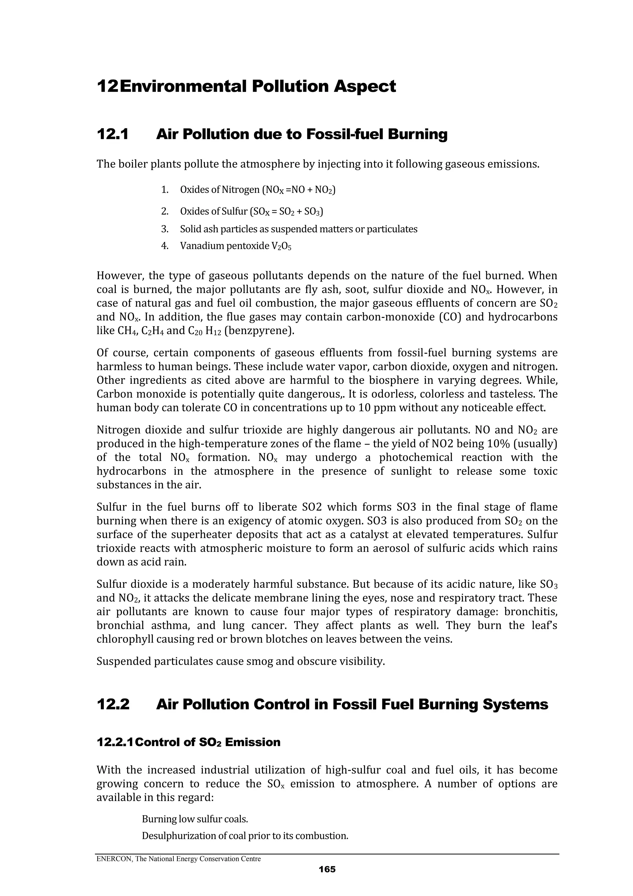 ENERCON, The National Energy Conservation Centre
165
12Environmental Pollution Aspect
12.1 Air Pollution due to Fossil-fuel Burning
The boiler plants pollute the atmosphere by injecting into it following gaseous emissions.
1. Oxides of Nitrogen (NOx =NO + NO2)
2. Oxides of Sulfur (SOx = SO2 + SO3)
3. Solid ash particles as suspended matters or particulates
4. Vanadium pentoxide V2O5
However, the type of gaseous pollutants depends on the nature of the fuel burned. When
coal is burned, the major pollutants are fly ash, soot, sulfur dioxide and NOx. However, in
case of natural gas and fuel oil combustion, the major gaseous effluents of concern are SO2
and NOx. In addition, the flue gases may contain carbon-monoxide (CO) and hydrocarbons
like CH4, C2H4 and C20 H12 (benzpyrene).
Of course, certain components of gaseous effluents from fossil-fuel burning systems are
harmless to human beings. These include water vapor, carbon dioxide, oxygen and nitrogen.
Other ingredients as cited above are harmful to the biosphere in varying degrees. While,
Carbon monoxide is potentially quite dangerous,. It is odorless, colorless and tasteless. The
human body can tolerate CO in concentrations up to 10 ppm without any noticeable effect.
Nitrogen dioxide and sulfur trioxide are highly dangerous air pollutants. NO and NO2 are
produced in the high-temperature zones of the flame – the yield of NO2 being 10% (usually)
of the total NOx formation. NOx may undergo a photochemical reaction with the
hydrocarbons in the atmosphere in the presence of sunlight to release some toxic
substances in the air.
Sulfur in the fuel burns off to liberate SO2 which forms SO3 in the final stage of flame
burning when there is an exigency of atomic oxygen. SO3 is also produced from SO2 on the
surface of the superheater deposits that act as a catalyst at elevated temperatures. Sulfur
trioxide reacts with atmospheric moisture to form an aerosol of sulfuric acids which rains
down as acid rain.
Sulfur dioxide is a moderately harmful substance. But because of its acidic nature, like SO3
and NO2, it attacks the delicate membrane lining the eyes, nose and respiratory tract. These
air pollutants are known to cause four major types of respiratory damage: bronchitis,
bronchial asthma, and lung cancer. They affect plants as well. They burn the leaf’s
chlorophyll causing red or brown blotches on leaves between the veins.
Suspended particulates cause smog and obscure visibility.
12.2 Air Pollution Control in Fossil Fuel Burning Systems
12.2.1Control of SO2 Emission
With the increased industrial utilization of high-sulfur coal and fuel oils, it has become
growing concern to reduce the SOx emission to atmosphere. A number of options are
available in this regard:
Burning low sulfur coals.
Desulphurization of coal prior to its combustion.
 