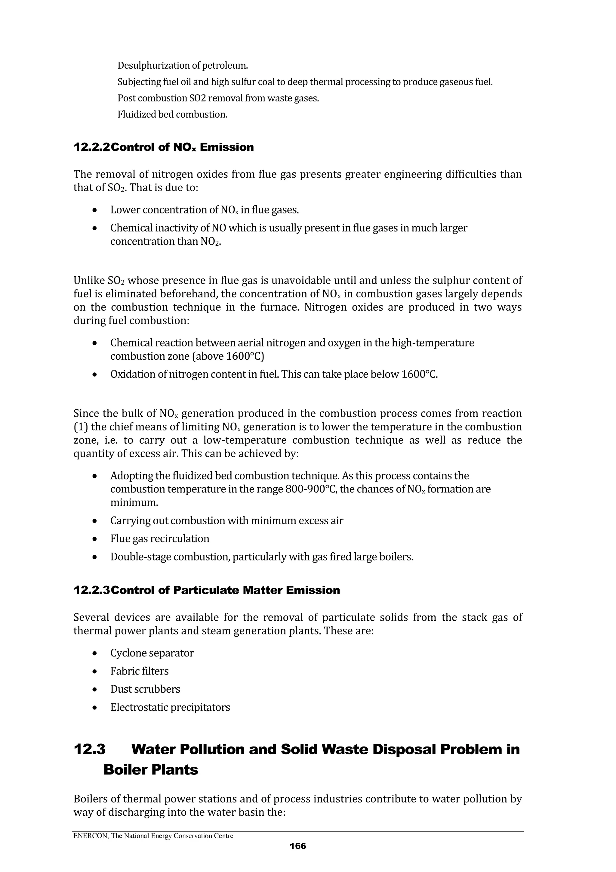 ENERCON, The National Energy Conservation Centre
166
Desulphurization of petroleum.
Subjecting fuel oil and high sulfur coal to deep thermal processing to produce gaseous fuel.
Post combustion SO2 removal from waste gases.
Fluidized bed combustion.
12.2.2Control of NOx Emission
The removal of nitrogen oxides from flue gas presents greater engineering difficulties than
that of SO2. That is due to:
 Lower concentration of NOx in flue gases.
 Chemical inactivity of NO which is usually present in flue gases in much larger
concentration than NO2.
Unlike SO2 whose presence in flue gas is unavoidable until and unless the sulphur content of
fuel is eliminated beforehand, the concentration of NOx in combustion gases largely depends
on the combustion technique in the furnace. Nitrogen oxides are produced in two ways
during fuel combustion:
 Chemical reaction between aerial nitrogen and oxygen in the high-temperature
combustion zone (above 1600°C)
 Oxidation of nitrogen content in fuel. This can take place below 1600°C.
Since the bulk of NOx generation produced in the combustion process comes from reaction
(1) the chief means of limiting NOx generation is to lower the temperature in the combustion
zone, i.e. to carry out a low-temperature combustion technique as well as reduce the
quantity of excess air. This can be achieved by:
 Adopting the fluidized bed combustion technique. As this process contains the
combustion temperature in the range 800-900°C, the chances of NOx formation are
minimum.
 Carrying out combustion with minimum excess air
 Flue gas recirculation
 Double-stage combustion, particularly with gas fired large boilers.
12.2.3Control of Particulate Matter Emission
Several devices are available for the removal of particulate solids from the stack gas of
thermal power plants and steam generation plants. These are:
 Cyclone separator
 Fabric filters
 Dust scrubbers
 Electrostatic precipitators
12.3 Water Pollution and Solid Waste Disposal Problem in
Boiler Plants
Boilers of thermal power stations and of process industries contribute to water pollution by
way of discharging into the water basin the:
 