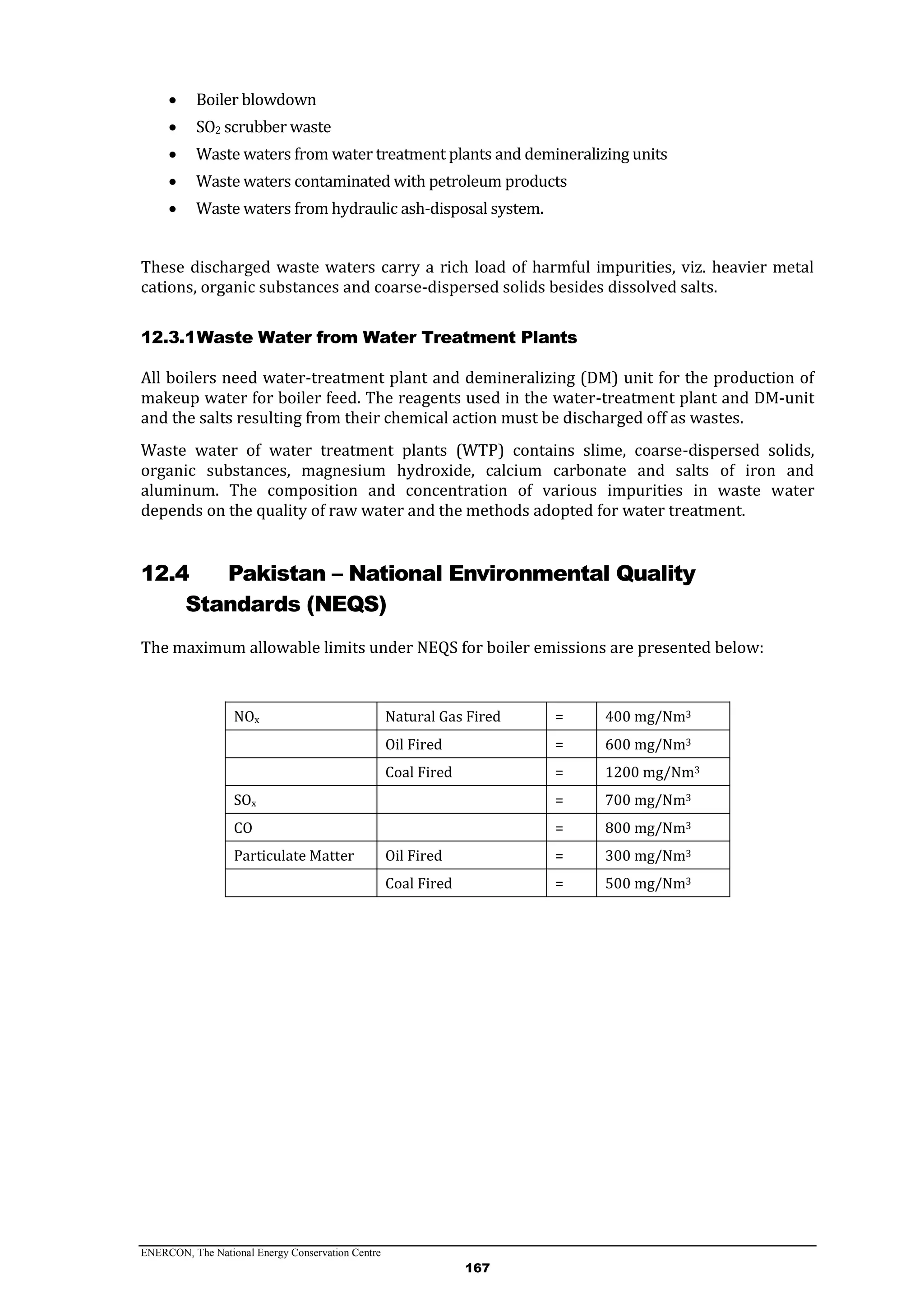ENERCON, The National Energy Conservation Centre
167
 Boiler blowdown
 SO2 scrubber waste
 Waste waters from water treatment plants and demineralizing units
 Waste waters contaminated with petroleum products
 Waste waters from hydraulic ash-disposal system.
These discharged waste waters carry a rich load of harmful impurities, viz. heavier metal
cations, organic substances and coarse-dispersed solids besides dissolved salts.
12.3.1Waste Water from Water Treatment Plants
All boilers need water-treatment plant and demineralizing (DM) unit for the production of
makeup water for boiler feed. The reagents used in the water-treatment plant and DM-unit
and the salts resulting from their chemical action must be discharged off as wastes.
Waste water of water treatment plants (WTP) contains slime, coarse-dispersed solids,
organic substances, magnesium hydroxide, calcium carbonate and salts of iron and
aluminum. The composition and concentration of various impurities in waste water
depends on the quality of raw water and the methods adopted for water treatment.
12.4 Pakistan – National Environmental Quality
Standards (NEQS)
The maximum allowable limits under NEQS for boiler emissions are presented below:
NOx Natural Gas Fired = 400 mg/Nm3
Oil Fired = 600 mg/Nm3
Coal Fired = 1200 mg/Nm3
SOx = 700 mg/Nm3
CO = 800 mg/Nm3
Particulate Matter Oil Fired = 300 mg/Nm3
Coal Fired = 500 mg/Nm3
 