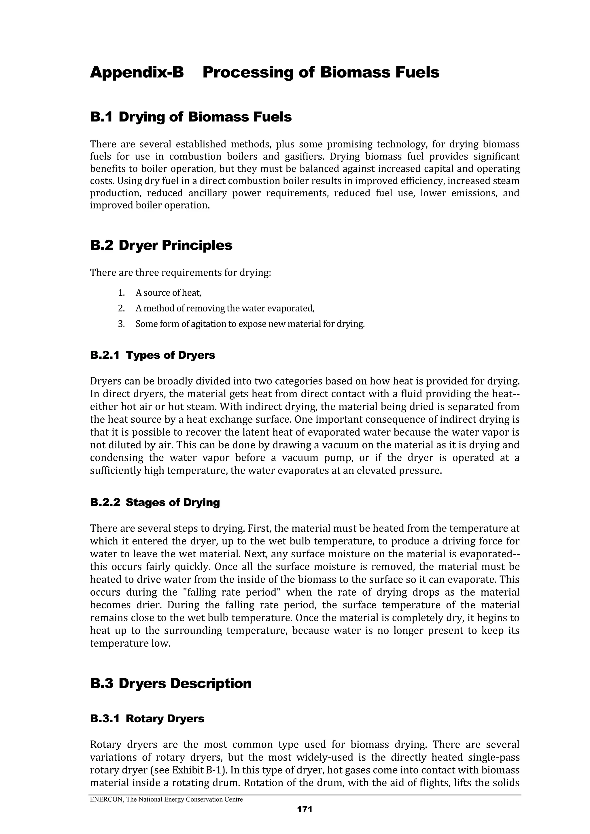 ENERCON, The National Energy Conservation Centre
171
Appendix-B Processing of Biomass Fuels
B.1 Drying of Biomass Fuels
There are several established methods, plus some promising technology, for drying biomass
fuels for use in combustion boilers and gasifiers. Drying biomass fuel provides significant
benefits to boiler operation, but they must be balanced against increased capital and operating
costs. Using dry fuel in a direct combustion boiler results in improved efficiency, increased steam
production, reduced ancillary power requirements, reduced fuel use, lower emissions, and
improved boiler operation.
B.2 Dryer Principles
There are three requirements for drying:
1. A source of heat,
2. A method of removing the water evaporated,
3. Some form of agitation to expose new material for drying.
Types of DryersB.2.1
Dryers can be broadly divided into two categories based on how heat is provided for drying.
In direct dryers, the material gets heat from direct contact with a fluid providing the heat--
either hot air or hot steam. With indirect drying, the material being dried is separated from
the heat source by a heat exchange surface. One important consequence of indirect drying is
that it is possible to recover the latent heat of evaporated water because the water vapor is
not diluted by air. This can be done by drawing a vacuum on the material as it is drying and
condensing the water vapor before a vacuum pump, or if the dryer is operated at a
sufficiently high temperature, the water evaporates at an elevated pressure.
Stages of DryingB.2.2
There are several steps to drying. First, the material must be heated from the temperature at
which it entered the dryer, up to the wet bulb temperature, to produce a driving force for
water to leave the wet material. Next, any surface moisture on the material is evaporated--
this occurs fairly quickly. Once all the surface moisture is removed, the material must be
heated to drive water from the inside of the biomass to the surface so it can evaporate. This
occurs during the "falling rate period" when the rate of drying drops as the material
becomes drier. During the falling rate period, the surface temperature of the material
remains close to the wet bulb temperature. Once the material is completely dry, it begins to
heat up to the surrounding temperature, because water is no longer present to keep its
temperature low.
B.3 Dryers Description
Rotary DryersB.3.1
Rotary dryers are the most common type used for biomass drying. There are several
variations of rotary dryers, but the most widely-used is the directly heated single-pass
rotary dryer (see Exhibit B-1). In this type of dryer, hot gases come into contact with biomass
material inside a rotating drum. Rotation of the drum, with the aid of flights, lifts the solids
 
