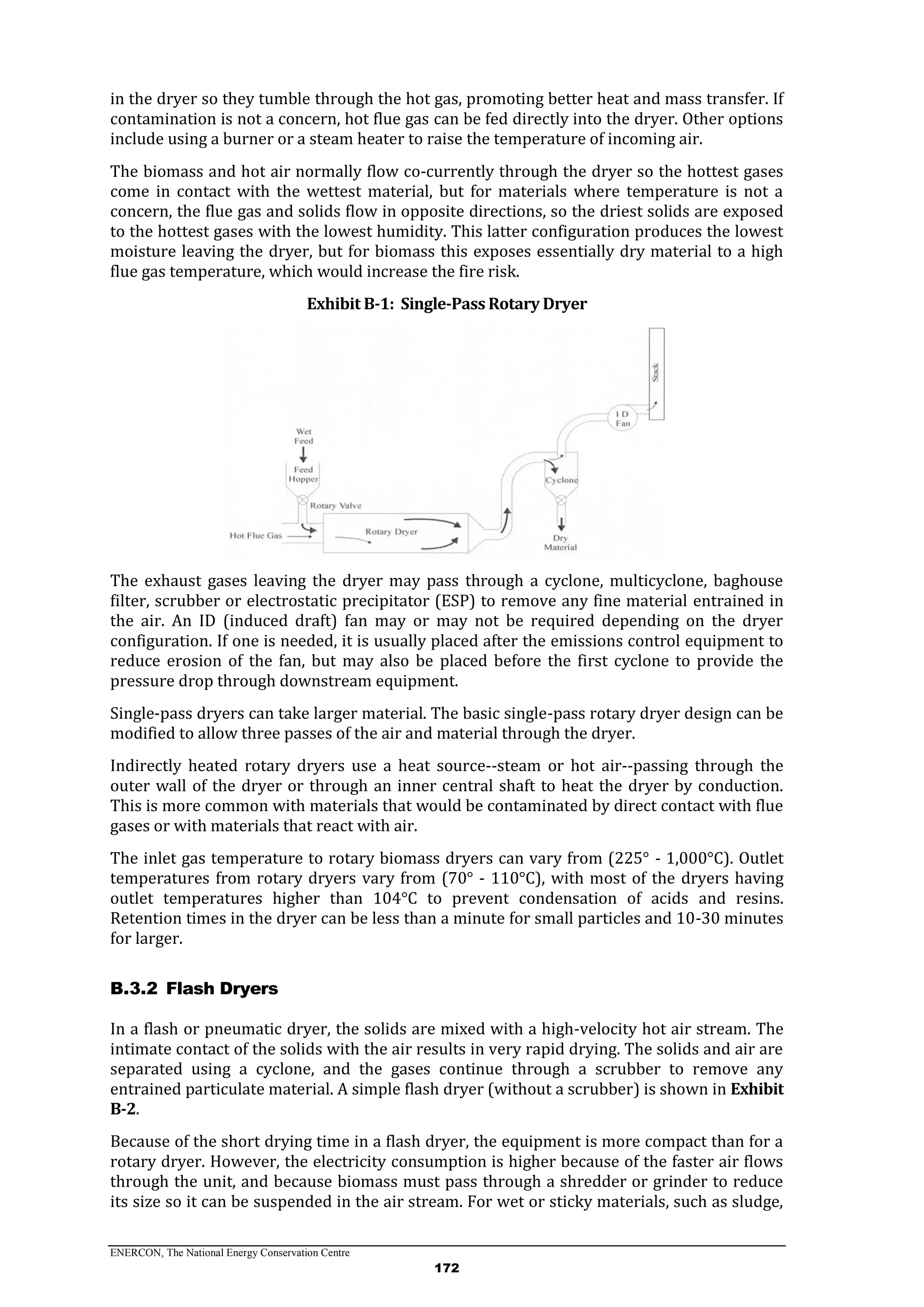 ENERCON, The National Energy Conservation Centre
172
in the dryer so they tumble through the hot gas, promoting better heat and mass transfer. If
contamination is not a concern, hot flue gas can be fed directly into the dryer. Other options
include using a burner or a steam heater to raise the temperature of incoming air.
The biomass and hot air normally flow co-currently through the dryer so the hottest gases
come in contact with the wettest material, but for materials where temperature is not a
concern, the flue gas and solids flow in opposite directions, so the driest solids are exposed
to the hottest gases with the lowest humidity. This latter configuration produces the lowest
moisture leaving the dryer, but for biomass this exposes essentially dry material to a high
flue gas temperature, which would increase the fire risk.
Exhibit B-1: Single-Pass Rotary Dryer
The exhaust gases leaving the dryer may pass through a cyclone, multicyclone, baghouse
filter, scrubber or electrostatic precipitator (ESP) to remove any fine material entrained in
the air. An ID (induced draft) fan may or may not be required depending on the dryer
configuration. If one is needed, it is usually placed after the emissions control equipment to
reduce erosion of the fan, but may also be placed before the first cyclone to provide the
pressure drop through downstream equipment.
Single-pass dryers can take larger material. The basic single-pass rotary dryer design can be
modified to allow three passes of the air and material through the dryer.
Indirectly heated rotary dryers use a heat source--steam or hot air--passing through the
outer wall of the dryer or through an inner central shaft to heat the dryer by conduction.
This is more common with materials that would be contaminated by direct contact with flue
gases or with materials that react with air.
The inlet gas temperature to rotary biomass dryers can vary from (225° - 1,000°C). Outlet
temperatures from rotary dryers vary from (70° - 110°C), with most of the dryers having
outlet temperatures higher than 104°C to prevent condensation of acids and resins.
Retention times in the dryer can be less than a minute for small particles and 10-30 minutes
for larger.
Flash DryersB.3.2
In a flash or pneumatic dryer, the solids are mixed with a high-velocity hot air stream. The
intimate contact of the solids with the air results in very rapid drying. The solids and air are
separated using a cyclone, and the gases continue through a scrubber to remove any
entrained particulate material. A simple flash dryer (without a scrubber) is shown in Exhibit
B-2.
Because of the short drying time in a flash dryer, the equipment is more compact than for a
rotary dryer. However, the electricity consumption is higher because of the faster air flows
through the unit, and because biomass must pass through a shredder or grinder to reduce
its size so it can be suspended in the air stream. For wet or sticky materials, such as sludge,
 