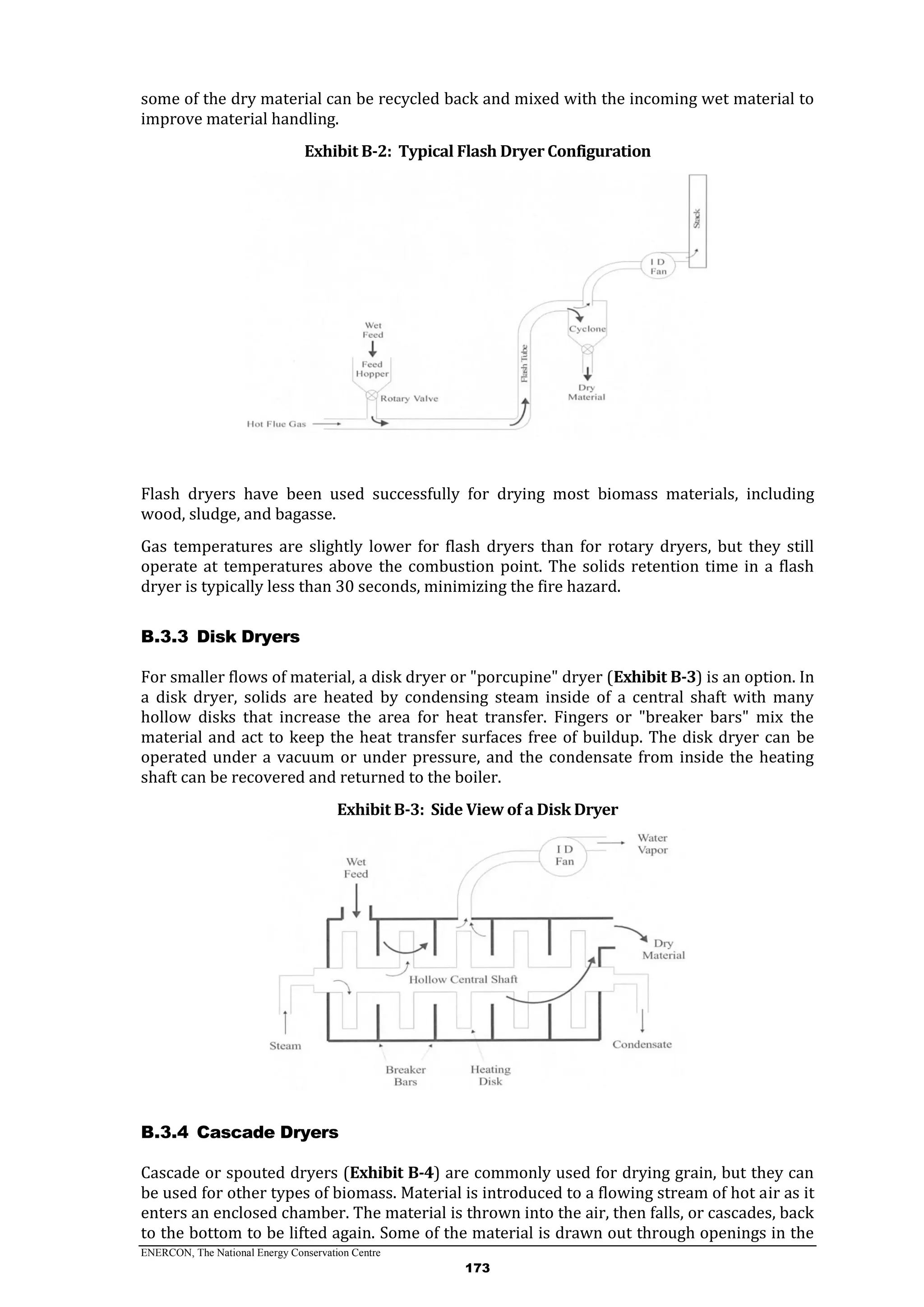 ENERCON, The National Energy Conservation Centre
173
some of the dry material can be recycled back and mixed with the incoming wet material to
improve material handling.
Exhibit B-2: Typical Flash Dryer Configuration
Flash dryers have been used successfully for drying most biomass materials, including
wood, sludge, and bagasse.
Gas temperatures are slightly lower for flash dryers than for rotary dryers, but they still
operate at temperatures above the combustion point. The solids retention time in a flash
dryer is typically less than 30 seconds, minimizing the fire hazard.
Disk DryersB.3.3
For smaller flows of material, a disk dryer or "porcupine" dryer (Exhibit B-3) is an option. In
a disk dryer, solids are heated by condensing steam inside of a central shaft with many
hollow disks that increase the area for heat transfer. Fingers or "breaker bars" mix the
material and act to keep the heat transfer surfaces free of buildup. The disk dryer can be
operated under a vacuum or under pressure, and the condensate from inside the heating
shaft can be recovered and returned to the boiler.
Exhibit B-3: Side View of a Disk Dryer
Cascade DryersB.3.4
Cascade or spouted dryers (Exhibit B-4) are commonly used for drying grain, but they can
be used for other types of biomass. Material is introduced to a flowing stream of hot air as it
enters an enclosed chamber. The material is thrown into the air, then falls, or cascades, back
to the bottom to be lifted again. Some of the material is drawn out through openings in the
 