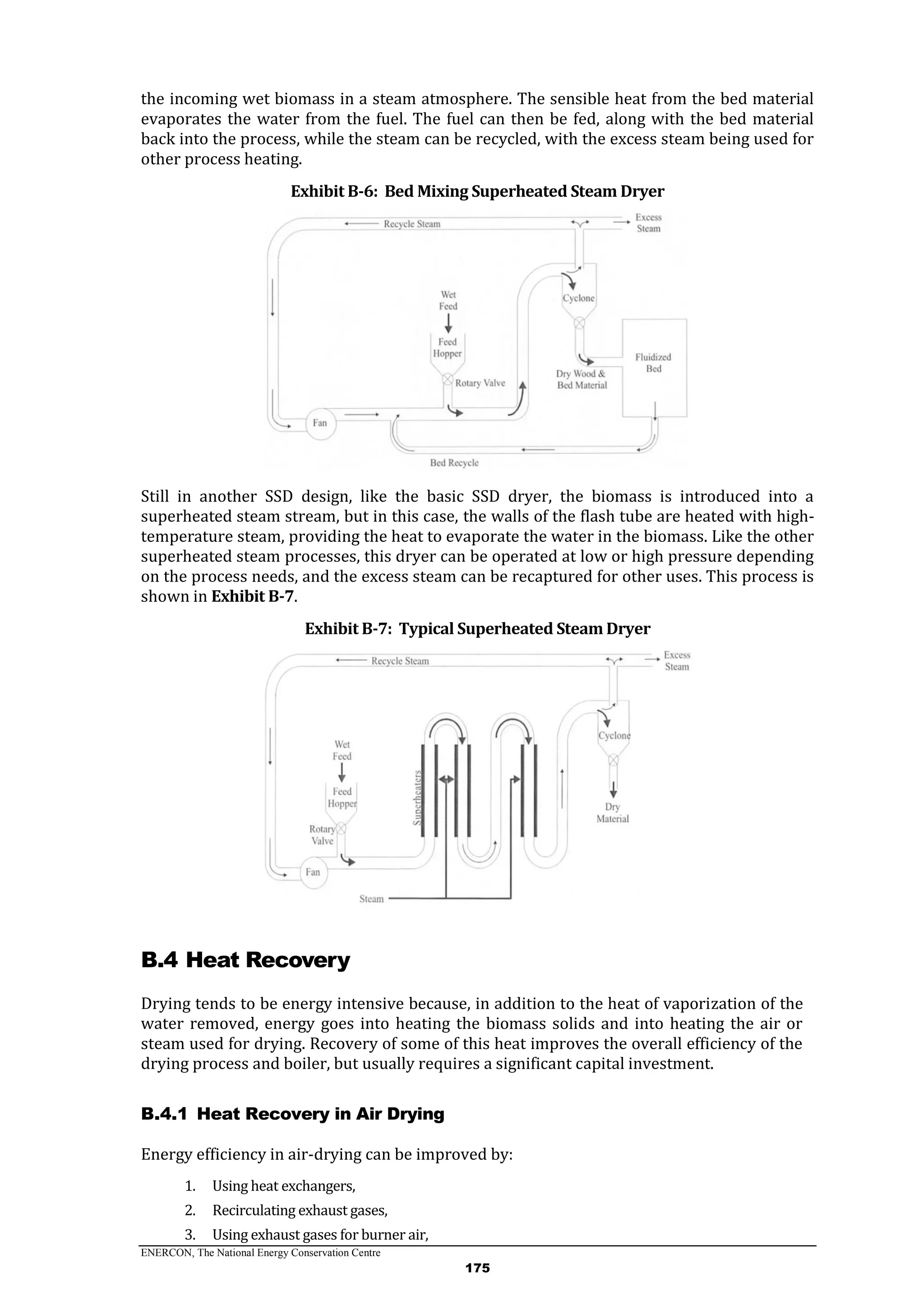 ENERCON, The National Energy Conservation Centre
175
the incoming wet biomass in a steam atmosphere. The sensible heat from the bed material
evaporates the water from the fuel. The fuel can then be fed, along with the bed material
back into the process, while the steam can be recycled, with the excess steam being used for
other process heating.
Exhibit B-6: Bed Mixing Superheated Steam Dryer
Still in another SSD design, like the basic SSD dryer, the biomass is introduced into a
superheated steam stream, but in this case, the walls of the flash tube are heated with high-
temperature steam, providing the heat to evaporate the water in the biomass. Like the other
superheated steam processes, this dryer can be operated at low or high pressure depending
on the process needs, and the excess steam can be recaptured for other uses. This process is
shown in Exhibit B-7.
Exhibit B-7: Typical Superheated Steam Dryer
B.4 Heat Recovery
Drying tends to be energy intensive because, in addition to the heat of vaporization of the
water removed, energy goes into heating the biomass solids and into heating the air or
steam used for drying. Recovery of some of this heat improves the overall efficiency of the
drying process and boiler, but usually requires a significant capital investment.
Heat Recovery in Air DryingB.4.1
Energy efficiency in air-drying can be improved by:
1. Using heat exchangers,
2. Recirculating exhaust gases,
3. Using exhaust gases for burner air,
 