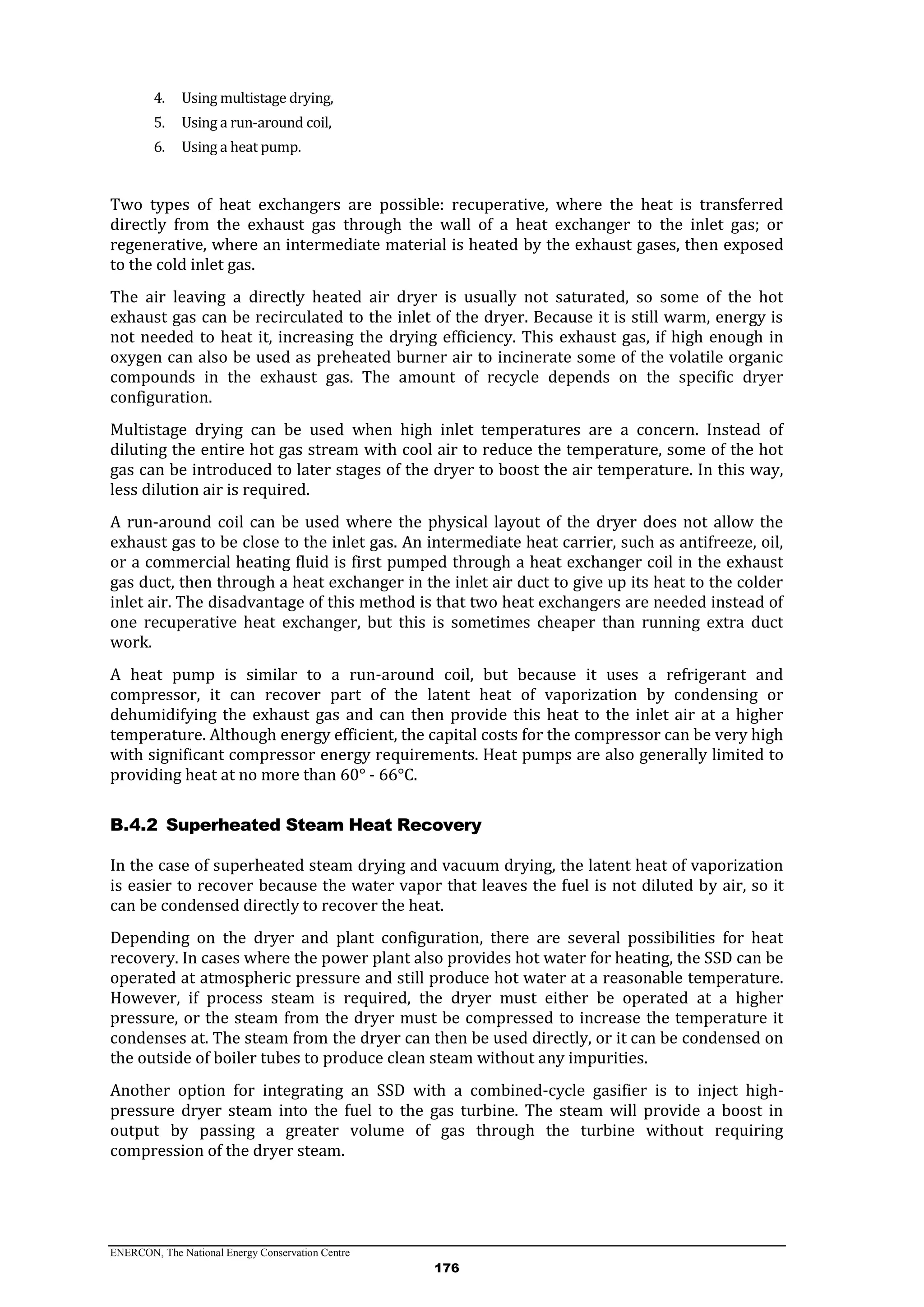 ENERCON, The National Energy Conservation Centre
176
4. Using multistage drying,
5. Using a run-around coil,
6. Using a heat pump.
Two types of heat exchangers are possible: recuperative, where the heat is transferred
directly from the exhaust gas through the wall of a heat exchanger to the inlet gas; or
regenerative, where an intermediate material is heated by the exhaust gases, then exposed
to the cold inlet gas.
The air leaving a directly heated air dryer is usually not saturated, so some of the hot
exhaust gas can be recirculated to the inlet of the dryer. Because it is still warm, energy is
not needed to heat it, increasing the drying efficiency. This exhaust gas, if high enough in
oxygen can also be used as preheated burner air to incinerate some of the volatile organic
compounds in the exhaust gas. The amount of recycle depends on the specific dryer
configuration.
Multistage drying can be used when high inlet temperatures are a concern. Instead of
diluting the entire hot gas stream with cool air to reduce the temperature, some of the hot
gas can be introduced to later stages of the dryer to boost the air temperature. In this way,
less dilution air is required.
A run-around coil can be used where the physical layout of the dryer does not allow the
exhaust gas to be close to the inlet gas. An intermediate heat carrier, such as antifreeze, oil,
or a commercial heating fluid is first pumped through a heat exchanger coil in the exhaust
gas duct, then through a heat exchanger in the inlet air duct to give up its heat to the colder
inlet air. The disadvantage of this method is that two heat exchangers are needed instead of
one recuperative heat exchanger, but this is sometimes cheaper than running extra duct
work.
A heat pump is similar to a run-around coil, but because it uses a refrigerant and
compressor, it can recover part of the latent heat of vaporization by condensing or
dehumidifying the exhaust gas and can then provide this heat to the inlet air at a higher
temperature. Although energy efficient, the capital costs for the compressor can be very high
with significant compressor energy requirements. Heat pumps are also generally limited to
providing heat at no more than 60° - 66°C.
Superheated Steam Heat RecoveryB.4.2
In the case of superheated steam drying and vacuum drying, the latent heat of vaporization
is easier to recover because the water vapor that leaves the fuel is not diluted by air, so it
can be condensed directly to recover the heat.
Depending on the dryer and plant configuration, there are several possibilities for heat
recovery. In cases where the power plant also provides hot water for heating, the SSD can be
operated at atmospheric pressure and still produce hot water at a reasonable temperature.
However, if process steam is required, the dryer must either be operated at a higher
pressure, or the steam from the dryer must be compressed to increase the temperature it
condenses at. The steam from the dryer can then be used directly, or it can be condensed on
the outside of boiler tubes to produce clean steam without any impurities.
Another option for integrating an SSD with a combined-cycle gasifier is to inject high-
pressure dryer steam into the fuel to the gas turbine. The steam will provide a boost in
output by passing a greater volume of gas through the turbine without requiring
compression of the dryer steam.
 