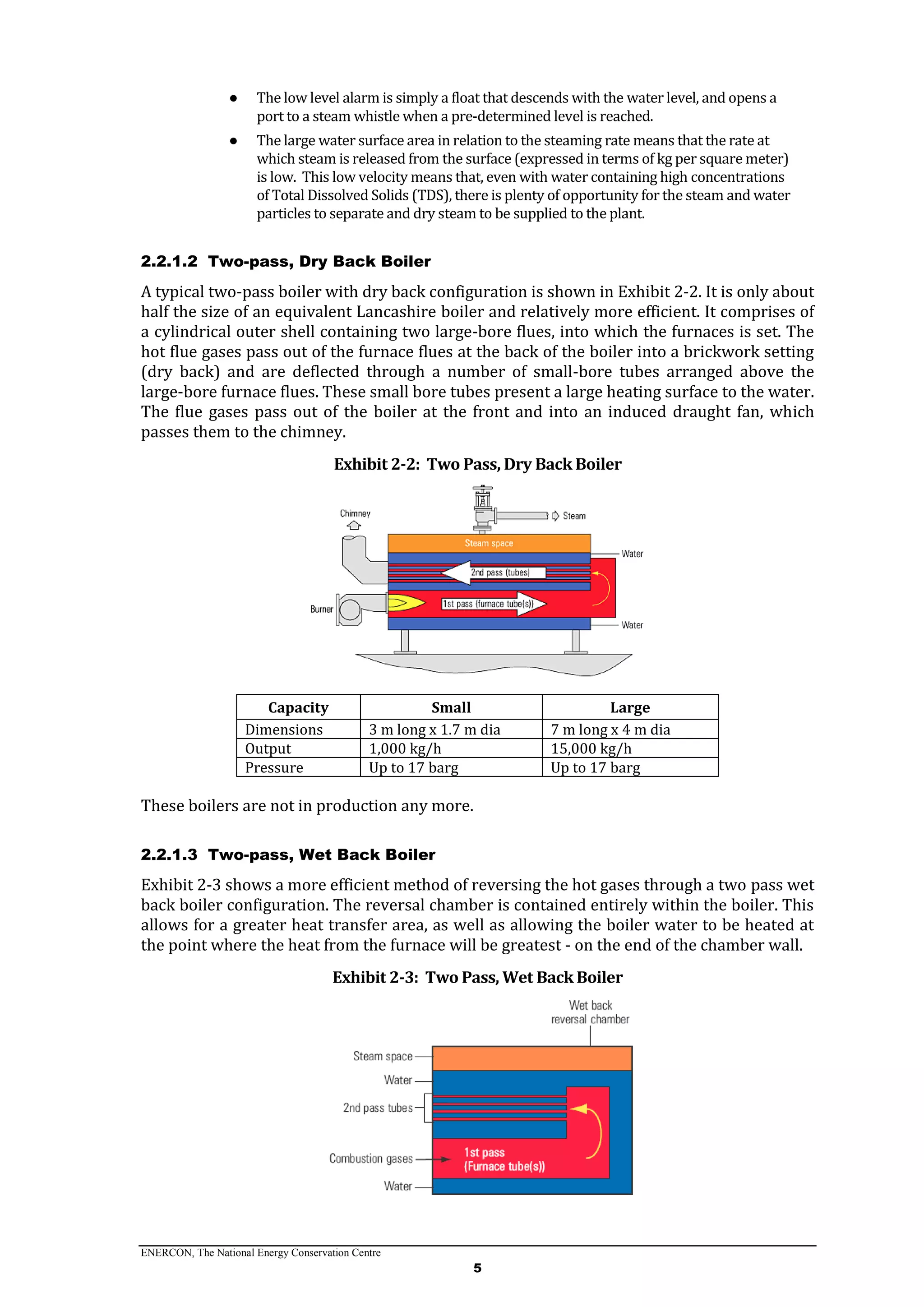 ENERCON, The National Energy Conservation Centre
5
● The low level alarm is simply a float that descends with the water level, and opens a
port to a steam whistle when a pre-determined level is reached.
● The large water surface area in relation to the steaming rate means that the rate at
which steam is released from the surface (expressed in terms of kg per square meter)
is low. This low velocity means that, even with water containing high concentrations
of Total Dissolved Solids (TDS), there is plenty of opportunity for the steam and water
particles to separate and dry steam to be supplied to the plant.
2.2.1.2 Two-pass, Dry Back Boiler
A typical two-pass boiler with dry back configuration is shown in Exhibit 2-2. It is only about
half the size of an equivalent Lancashire boiler and relatively more efficient. It comprises of
a cylindrical outer shell containing two large-bore flues, into which the furnaces is set. The
hot flue gases pass out of the furnace flues at the back of the boiler into a brickwork setting
(dry back) and are deflected through a number of small-bore tubes arranged above the
large-bore furnace flues. These small bore tubes present a large heating surface to the water.
The flue gases pass out of the boiler at the front and into an induced draught fan, which
passes them to the chimney.
Exhibit 2-2: Two Pass, Dry Back Boiler
Capacity Small Large
Dimensions 3 m long x 1.7 m dia 7 m long x 4 m dia
Output 1,000 kg/h 15,000 kg/h
Pressure Up to 17 barg Up to 17 barg
These boilers are not in production any more.
2.2.1.3 Two-pass, Wet Back Boiler
Exhibit 2-3 shows a more efficient method of reversing the hot gases through a two pass wet
back boiler configuration. The reversal chamber is contained entirely within the boiler. This
allows for a greater heat transfer area, as well as allowing the boiler water to be heated at
the point where the heat from the furnace will be greatest - on the end of the chamber wall.
Exhibit 2-3: Two Pass, Wet Back Boiler
 