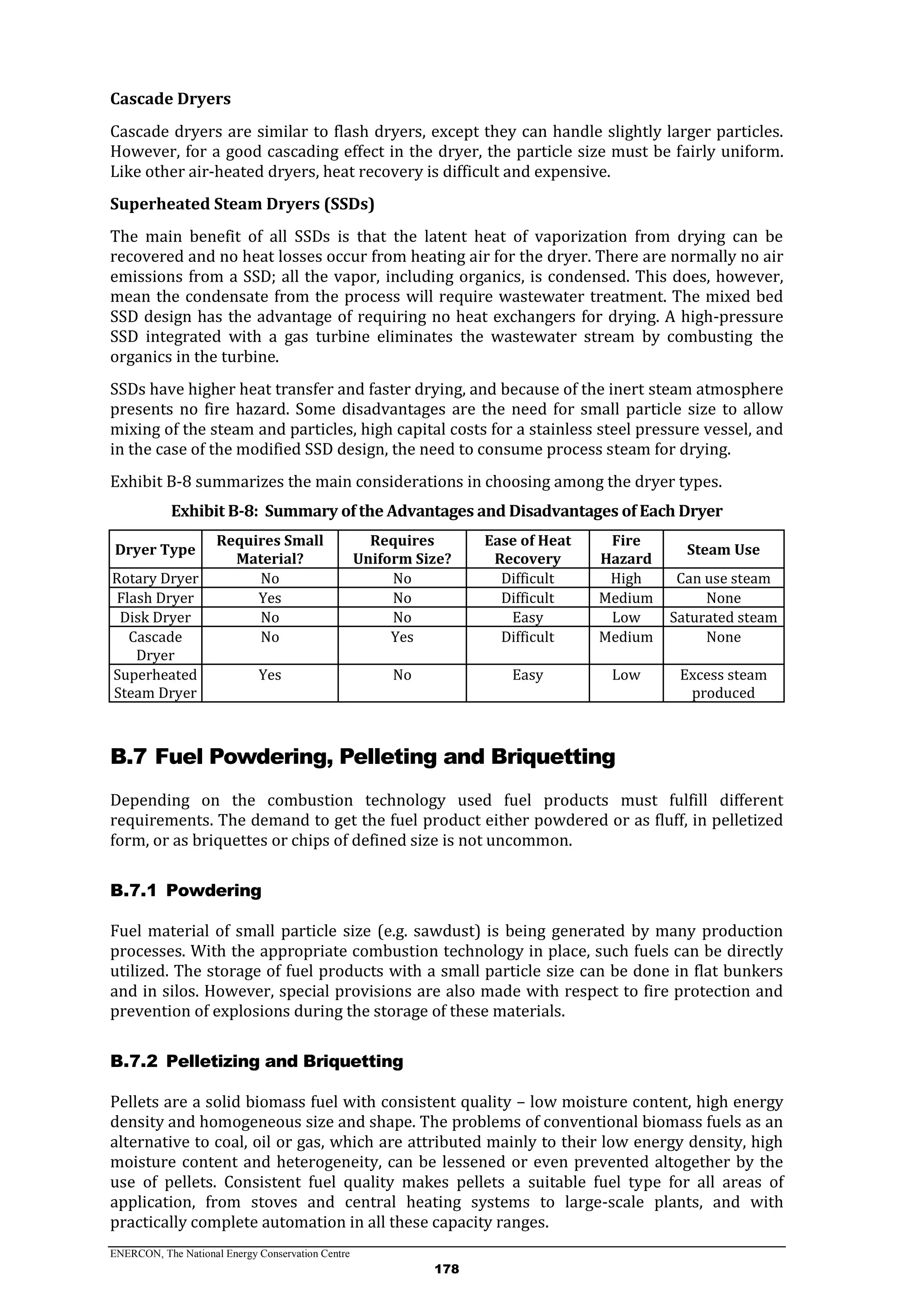 ENERCON, The National Energy Conservation Centre
178
Cascade Dryers
Cascade dryers are similar to flash dryers, except they can handle slightly larger particles.
However, for a good cascading effect in the dryer, the particle size must be fairly uniform.
Like other air-heated dryers, heat recovery is difficult and expensive.
Superheated Steam Dryers (SSDs)
The main benefit of all SSDs is that the latent heat of vaporization from drying can be
recovered and no heat losses occur from heating air for the dryer. There are normally no air
emissions from a SSD; all the vapor, including organics, is condensed. This does, however,
mean the condensate from the process will require wastewater treatment. The mixed bed
SSD design has the advantage of requiring no heat exchangers for drying. A high-pressure
SSD integrated with a gas turbine eliminates the wastewater stream by combusting the
organics in the turbine.
SSDs have higher heat transfer and faster drying, and because of the inert steam atmosphere
presents no fire hazard. Some disadvantages are the need for small particle size to allow
mixing of the steam and particles, high capital costs for a stainless steel pressure vessel, and
in the case of the modified SSD design, the need to consume process steam for drying.
Exhibit B-8 summarizes the main considerations in choosing among the dryer types.
Exhibit B-8: Summary of the Advantages and Disadvantages of Each Dryer
Dryer Type
Requires Small
Material?
Requires
Uniform Size?
Ease of Heat
Recovery
Fire
Hazard
Steam Use
Rotary Dryer No No Difficult High Can use steam
Flash Dryer Yes No Difficult Medium None
Disk Dryer No No Easy Low Saturated steam
Cascade
Dryer
No Yes Difficult Medium None
Superheated
Steam Dryer
Yes No Easy Low Excess steam
produced
B.7 Fuel Powdering, Pelleting and Briquetting
Depending on the combustion technology used fuel products must fulfill different
requirements. The demand to get the fuel product either powdered or as fluff, in pelletized
form, or as briquettes or chips of defined size is not uncommon.
PowderingB.7.1
Fuel material of small particle size (e.g. sawdust) is being generated by many production
processes. With the appropriate combustion technology in place, such fuels can be directly
utilized. The storage of fuel products with a small particle size can be done in flat bunkers
and in silos. However, special provisions are also made with respect to fire protection and
prevention of explosions during the storage of these materials.
Pelletizing and BriquettingB.7.2
Pellets are a solid biomass fuel with consistent quality – low moisture content, high energy
density and homogeneous size and shape. The problems of conventional biomass fuels as an
alternative to coal, oil or gas, which are attributed mainly to their low energy density, high
moisture content and heterogeneity, can be lessened or even prevented altogether by the
use of pellets. Consistent fuel quality makes pellets a suitable fuel type for all areas of
application, from stoves and central heating systems to large-scale plants, and with
practically complete automation in all these capacity ranges.
 