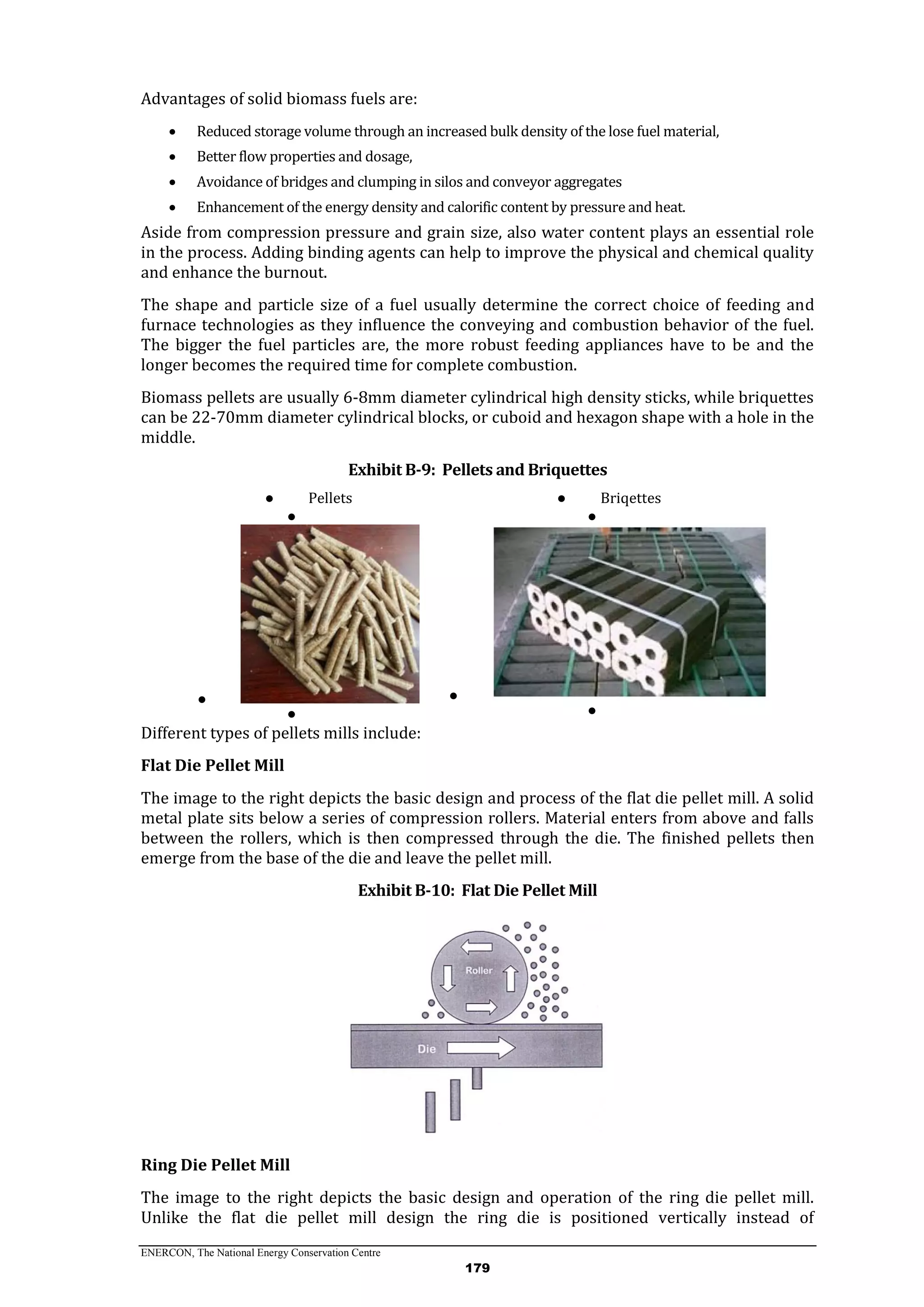 ENERCON, The National Energy Conservation Centre
179
Advantages of solid biomass fuels are:
 Reduced storage volume through an increased bulk density of the lose fuel material,
 Better flow properties and dosage,
 Avoidance of bridges and clumping in silos and conveyor aggregates
 Enhancement of the energy density and calorific content by pressure and heat.
Aside from compression pressure and grain size, also water content plays an essential role
in the process. Adding binding agents can help to improve the physical and chemical quality
and enhance the burnout.
The shape and particle size of a fuel usually determine the correct choice of feeding and
furnace technologies as they influence the conveying and combustion behavior of the fuel.
The bigger the fuel particles are, the more robust feeding appliances have to be and the
longer becomes the required time for complete combustion.
Biomass pellets are usually 6-8mm diameter cylindrical high density sticks, while briquettes
can be 22-70mm diameter cylindrical blocks, or cuboid and hexagon shape with a hole in the
middle.
Exhibit B-9: Pellets and Briquettes
● Pellets
●
●
●
● Briqettes
●
●
●
Different types of pellets mills include:
Flat Die Pellet Mill
The image to the right depicts the basic design and process of the flat die pellet mill. A solid
metal plate sits below a series of compression rollers. Material enters from above and falls
between the rollers, which is then compressed through the die. The finished pellets then
emerge from the base of the die and leave the pellet mill.
Exhibit B-10: Flat Die Pellet Mill
Ring Die Pellet Mill
The image to the right depicts the basic design and operation of the ring die pellet mill.
Unlike the flat die pellet mill design the ring die is positioned vertically instead of
 
