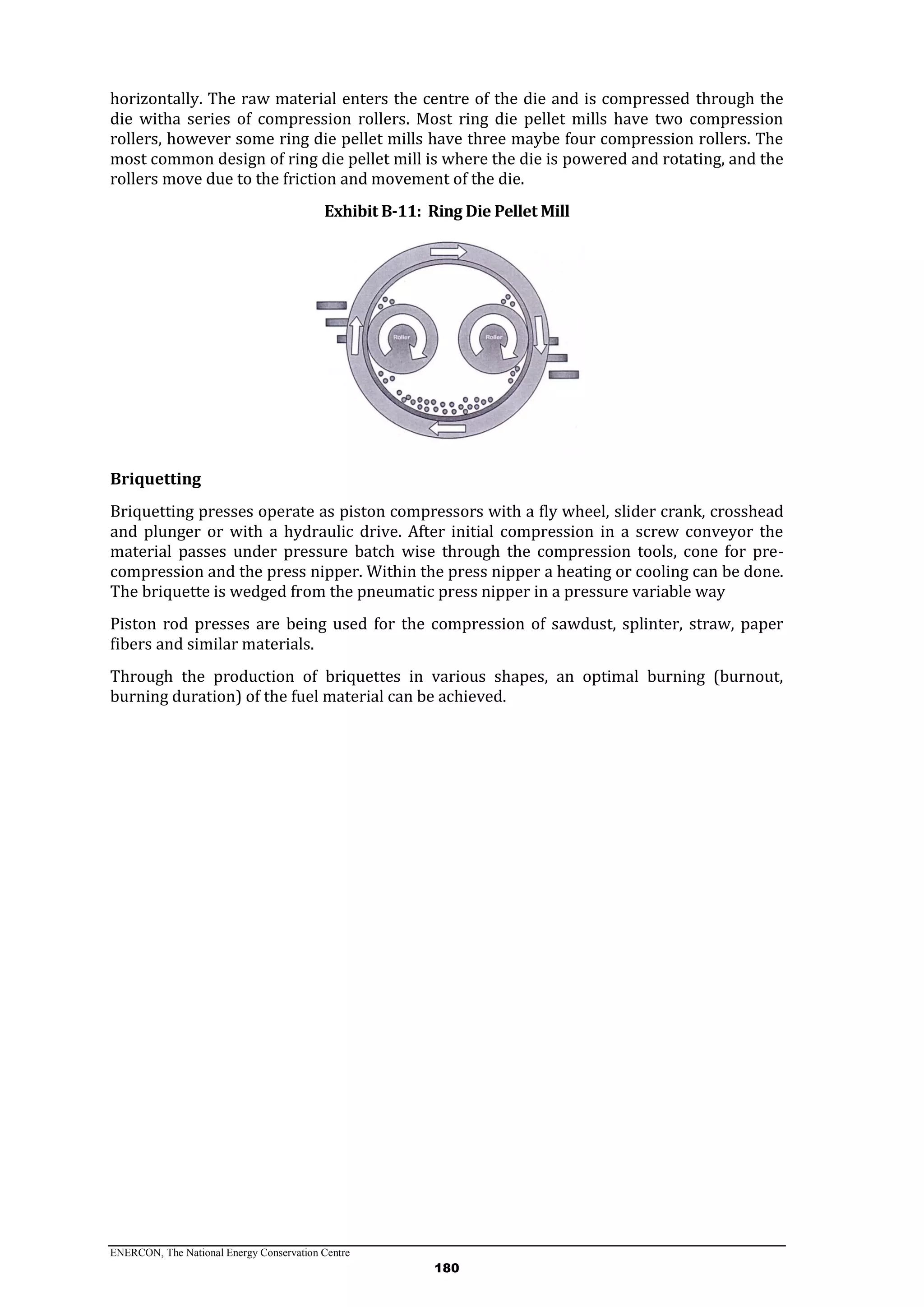 ENERCON, The National Energy Conservation Centre
180
horizontally. The raw material enters the centre of the die and is compressed through the
die witha series of compression rollers. Most ring die pellet mills have two compression
rollers, however some ring die pellet mills have three maybe four compression rollers. The
most common design of ring die pellet mill is where the die is powered and rotating, and the
rollers move due to the friction and movement of the die.
Exhibit B-11: Ring Die Pellet Mill
Briquetting
Briquetting presses operate as piston compressors with a fly wheel, slider crank, crosshead
and plunger or with a hydraulic drive. After initial compression in a screw conveyor the
material passes under pressure batch wise through the compression tools, cone for pre-
compression and the press nipper. Within the press nipper a heating or cooling can be done.
The briquette is wedged from the pneumatic press nipper in a pressure variable way
Piston rod presses are being used for the compression of sawdust, splinter, straw, paper
fibers and similar materials.
Through the production of briquettes in various shapes, an optimal burning (burnout,
burning duration) of the fuel material can be achieved.
 