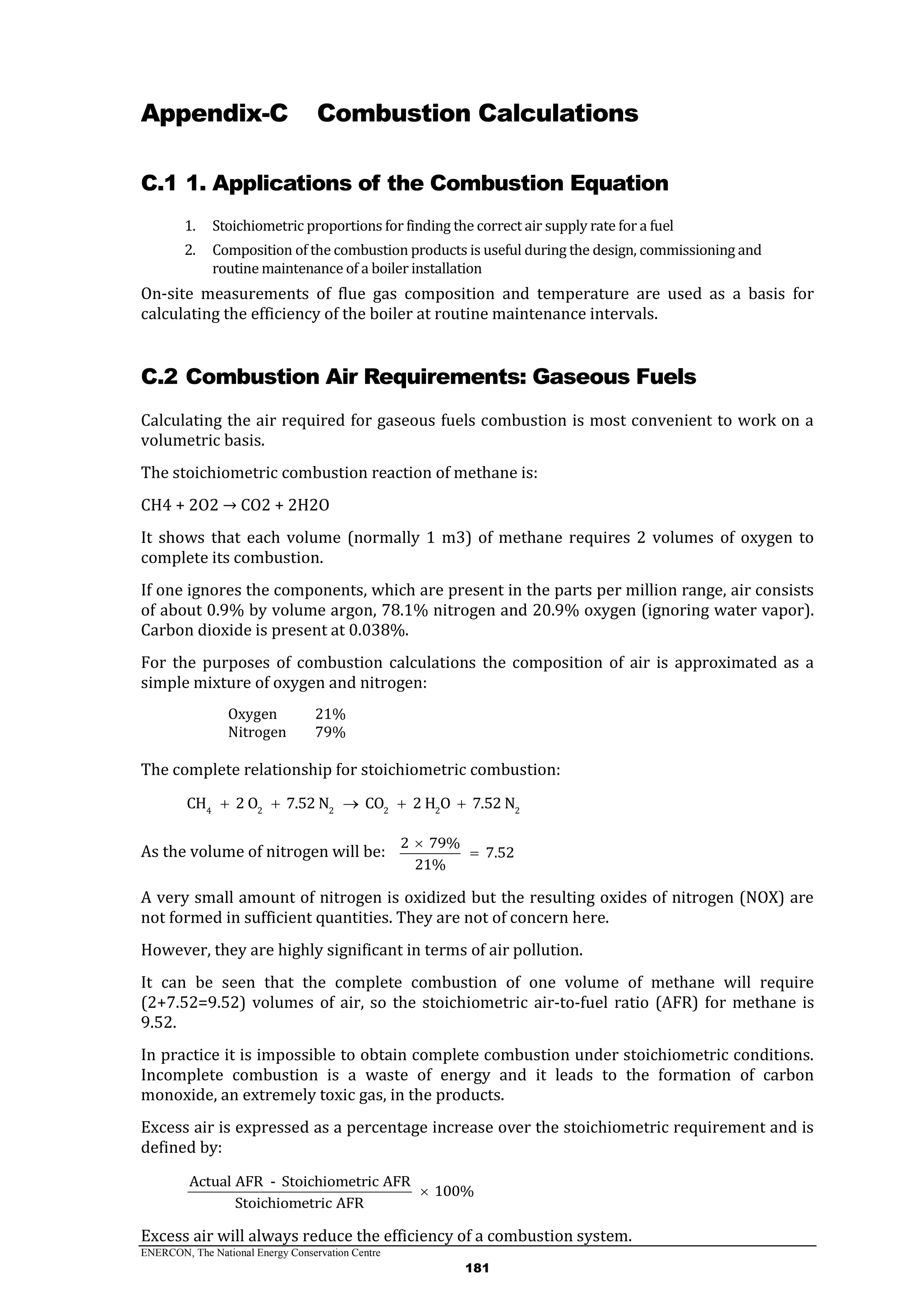 ENERCON, The National Energy Conservation Centre
181
Appendix-C Combustion Calculations
C.1 1. Applications of the Combustion Equation
1. Stoichiometric proportions for finding the correct air supply rate for a fuel
2. Composition of the combustion products is useful during the design, commissioning and
routine maintenance of a boiler installation
On-site measurements of flue gas composition and temperature are used as a basis for
calculating the efficiency of the boiler at routine maintenance intervals.
C.2 Combustion Air Requirements: Gaseous Fuels
Calculating the air required for gaseous fuels combustion is most convenient to work on a
volumetric basis.
The stoichiometric combustion reaction of methane is:
CH4 + 2O2 → CO2 + 2H2O
It shows that each volume (normally 1 m3) of methane requires 2 volumes of oxygen to
complete its combustion.
If one ignores the components, which are present in the parts per million range, air consists
of about 0.9% by volume argon, 78.1% nitrogen and 20.9% oxygen (ignoring water vapor).
Carbon dioxide is present at 0.038%.
For the purposes of combustion calculations the composition of air is approximated as a
simple mixture of oxygen and nitrogen:
Oxygen 21%
Nitrogen 79%
The complete relationship for stoichiometric combustion:
4 2 2 2 2 2
CH 2 O 7.52 N CO 2 H O 7.52 N    
As the volume of nitrogen will be:
2 79%
7.52
21%


A very small amount of nitrogen is oxidized but the resulting oxides of nitrogen (NOX) are
not formed in sufficient quantities. They are not of concern here.
However, they are highly significant in terms of air pollution.
It can be seen that the complete combustion of one volume of methane will require
(2+7.52=9.52) volumes of air, so the stoichiometric air-to-fuel ratio (AFR) for methane is
9.52.
In practice it is impossible to obtain complete combustion under stoichiometric conditions.
Incomplete combustion is a waste of energy and it leads to the formation of carbon
monoxide, an extremely toxic gas, in the products.
Excess air is expressed as a percentage increase over the stoichiometric requirement and is
defined by:
Actual AFR - Stoichiometric AFR
100%
Stoichiometric AFR

Excess air will always reduce the efficiency of a combustion system.
 