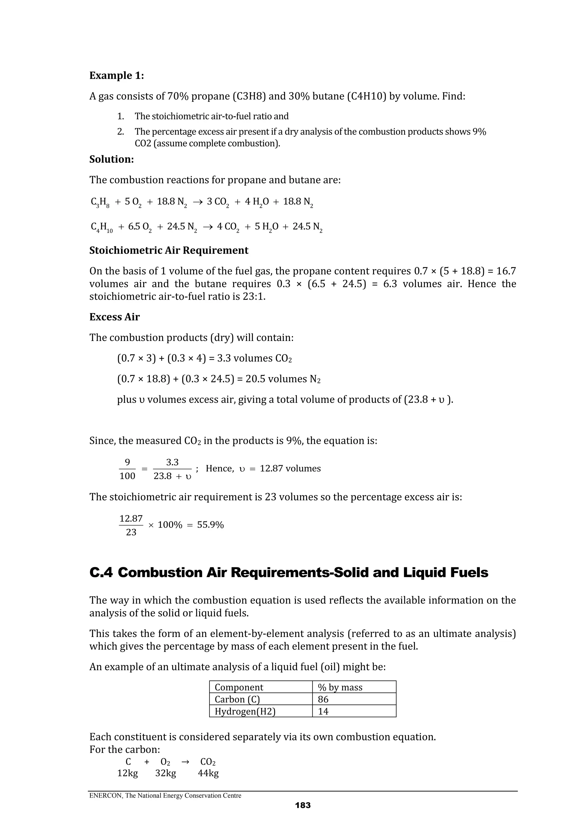 ENERCON, The National Energy Conservation Centre
183
Example 1:
A gas consists of 70% propane (C3H8) and 30% butane (C4H10) by volume. Find:
1. The stoichiometric air-to-fuel ratio and
2. The percentage excess air present if a dry analysis of the combustion products shows 9%
CO2 (assume complete combustion).
Solution:
The combustion reactions for propane and butane are:
3 8 2 2 2 2 2
C H 5 O 18.8 N 3 CO 4 H O 18.8 N    
4 10 2 2 2 2 2
C H 6.5 O 24.5 N 4 CO 5 H O 24.5 N    
Stoichiometric Air Requirement
On the basis of 1 volume of the fuel gas, the propane content requires 0.7 × (5 + 18.8) = 16.7
volumes air and the butane requires 0.3 × (6.5 + 24.5) = 6.3 volumes air. Hence the
stoichiometric air-to-fuel ratio is 23:1.
Excess Air
The combustion products (dry) will contain:
(0.7 × 3) + (0.3 × 4) = 3.3 volumes CO2
(0.7 × 18.8) + (0.3 × 24.5) = 20.5 volumes N2
plus υ volumes excess air, giving a total volume of products of (23.8 + υ ).
Since, the measured CO2 in the products is 9%, the equation is:
9 3.3
; Hence, 12.87 volumes
100 23.8
  
 
The stoichiometric air requirement is 23 volumes so the percentage excess air is:
12.87
100% 55.9%
23
 
C.4 Combustion Air Requirements-Solid and Liquid Fuels
The way in which the combustion equation is used reflects the available information on the
analysis of the solid or liquid fuels.
This takes the form of an element-by-element analysis (referred to as an ultimate analysis)
which gives the percentage by mass of each element present in the fuel.
An example of an ultimate analysis of a liquid fuel (oil) might be:
Component % by mass
Carbon (C) 86
Hydrogen(H2) 14
Each constituent is considered separately via its own combustion equation.
For the carbon:
C + O2 → CO2
12kg 32kg 44kg
 