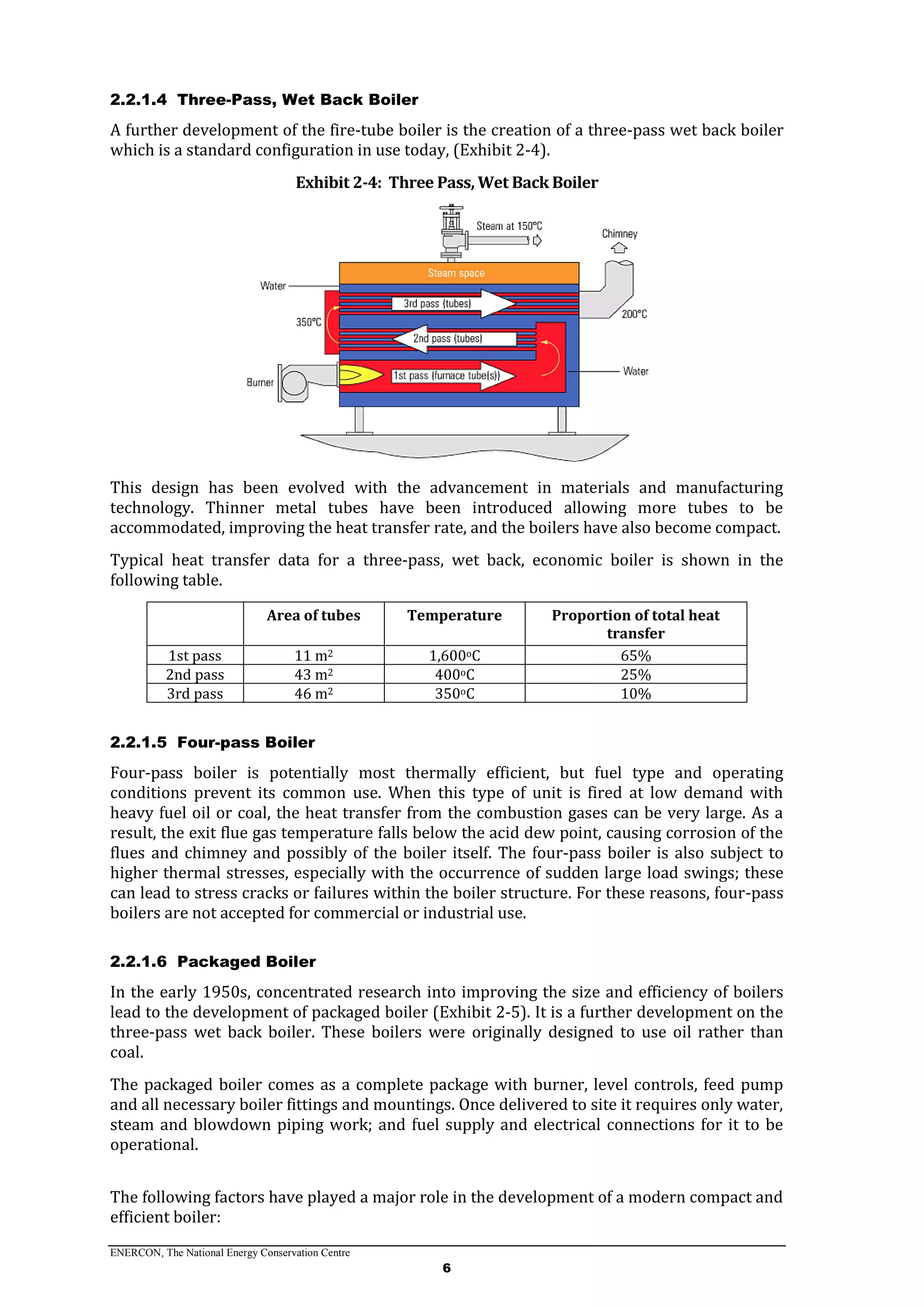 ENERCON, The National Energy Conservation Centre
6
2.2.1.4 Three-Pass, Wet Back Boiler
A further development of the fire-tube boiler is the creation of a three-pass wet back boiler
which is a standard configuration in use today, (Exhibit 2-4).
Exhibit 2-4: Three Pass, Wet Back Boiler
This design has been evolved with the advancement in materials and manufacturing
technology. Thinner metal tubes have been introduced allowing more tubes to be
accommodated, improving the heat transfer rate, and the boilers have also become compact.
Typical heat transfer data for a three-pass, wet back, economic boiler is shown in the
following table.
Area of tubes Temperature Proportion of total heat
transfer
1st pass 11 m2 1,600oC 65%
2nd pass 43 m2 400oC 25%
3rd pass 46 m2 350oC 10%
2.2.1.5 Four-pass Boiler
Four-pass boiler is potentially most thermally efficient, but fuel type and operating
conditions prevent its common use. When this type of unit is fired at low demand with
heavy fuel oil or coal, the heat transfer from the combustion gases can be very large. As a
result, the exit flue gas temperature falls below the acid dew point, causing corrosion of the
flues and chimney and possibly of the boiler itself. The four-pass boiler is also subject to
higher thermal stresses, especially with the occurrence of sudden large load swings; these
can lead to stress cracks or failures within the boiler structure. For these reasons, four-pass
boilers are not accepted for commercial or industrial use.
2.2.1.6 Packaged Boiler
In the early 1950s, concentrated research into improving the size and efficiency of boilers
lead to the development of packaged boiler (Exhibit 2-5). It is a further development on the
three-pass wet back boiler. These boilers were originally designed to use oil rather than
coal.
The packaged boiler comes as a complete package with burner, level controls, feed pump
and all necessary boiler fittings and mountings. Once delivered to site it requires only water,
steam and blowdown piping work; and fuel supply and electrical connections for it to be
operational.
The following factors have played a major role in the development of a modern compact and
efficient boiler:
 