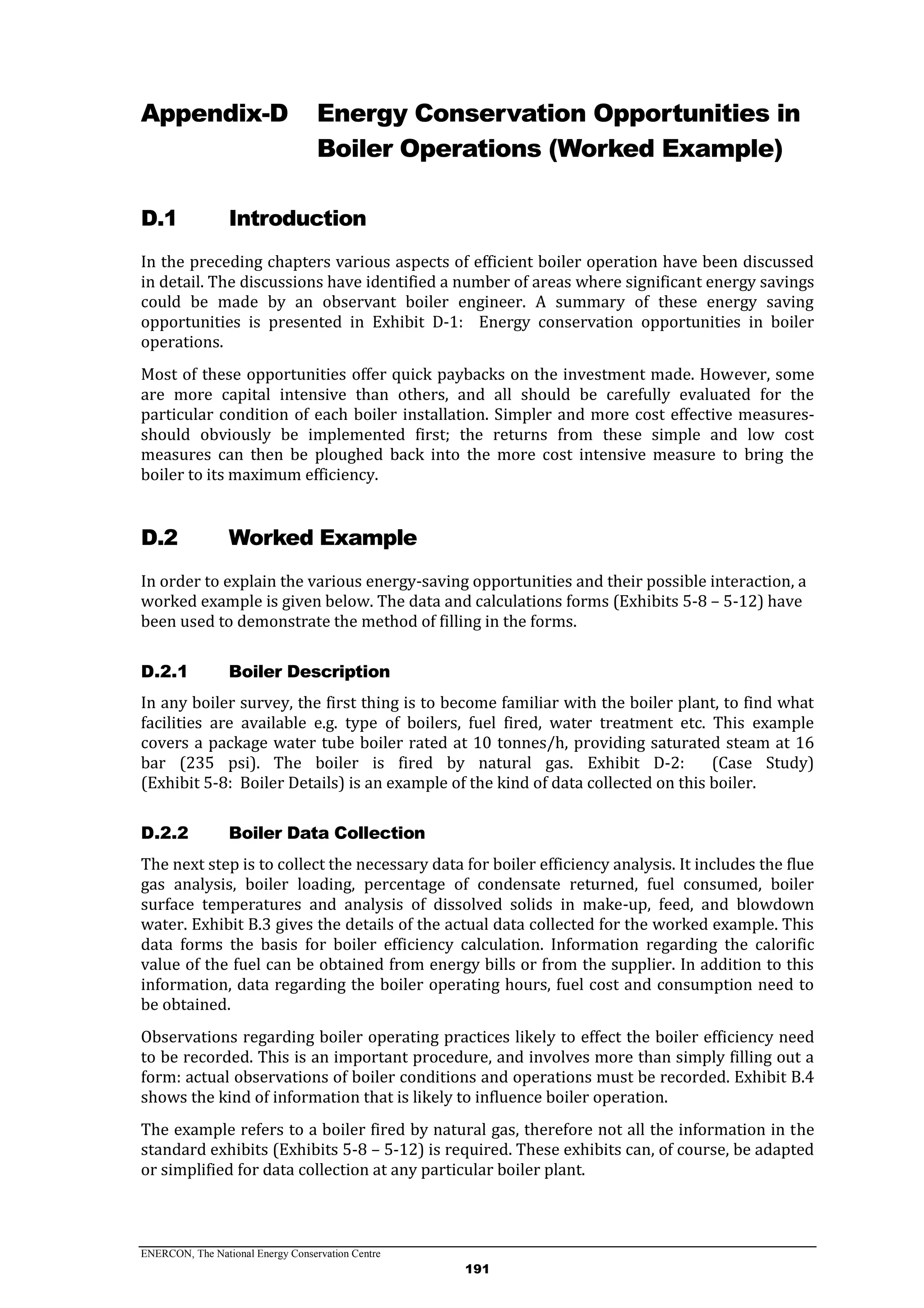 ENERCON, The National Energy Conservation Centre
191
Appendix-D Energy Conservation Opportunities in
Boiler Operations (Worked Example)
D.1 Introduction
In the preceding chapters various aspects of efficient boiler operation have been discussed
in detail. The discussions have identified a number of areas where significant energy savings
could be made by an observant boiler engineer. A summary of these energy saving
opportunities is presented in Exhibit D-1: Energy conservation opportunities in boiler
operations.
Most of these opportunities offer quick paybacks on the investment made. However, some
are more capital intensive than others, and all should be carefully evaluated for the
particular condition of each boiler installation. Simpler and more cost effective measures-
should obviously be implemented first; the returns from these simple and low cost
measures can then be ploughed back into the more cost intensive measure to bring the
boiler to its maximum efficiency.
D.2 Worked Example
In order to explain the various energy-saving opportunities and their possible interaction, a
worked example is given below. The data and calculations forms (Exhibits 5-8 – 5-12) have
been used to demonstrate the method of filling in the forms.
Boiler DescriptionD.2.1
In any boiler survey, the first thing is to become familiar with the boiler plant, to find what
facilities are available e.g. type of boilers, fuel fired, water treatment etc. This example
covers a package water tube boiler rated at 10 tonnes/h, providing saturated steam at 16
bar (235 psi). The boiler is fired by natural gas. Exhibit D-2: (Case Study)
(Exhibit 5-8: Boiler Details) is an example of the kind of data collected on this boiler.
Boiler Data CollectionD.2.2
The next step is to collect the necessary data for boiler efficiency analysis. It includes the flue
gas analysis, boiler loading, percentage of condensate returned, fuel consumed, boiler
surface temperatures and analysis of dissolved solids in make-up, feed, and blowdown
water. Exhibit B.3 gives the details of the actual data collected for the worked example. This
data forms the basis for boiler efficiency calculation. Information regarding the calorific
value of the fuel can be obtained from energy bills or from the supplier. In addition to this
information, data regarding the boiler operating hours, fuel cost and consumption need to
be obtained.
Observations regarding boiler operating practices likely to effect the boiler efficiency need
to be recorded. This is an important procedure, and involves more than simply filling out a
form: actual observations of boiler conditions and operations must be recorded. Exhibit B.4
shows the kind of information that is likely to influence boiler operation.
The example refers to a boiler fired by natural gas, therefore not all the information in the
standard exhibits (Exhibits 5-8 – 5-12) is required. These exhibits can, of course, be adapted
or simplified for data collection at any particular boiler plant.
 