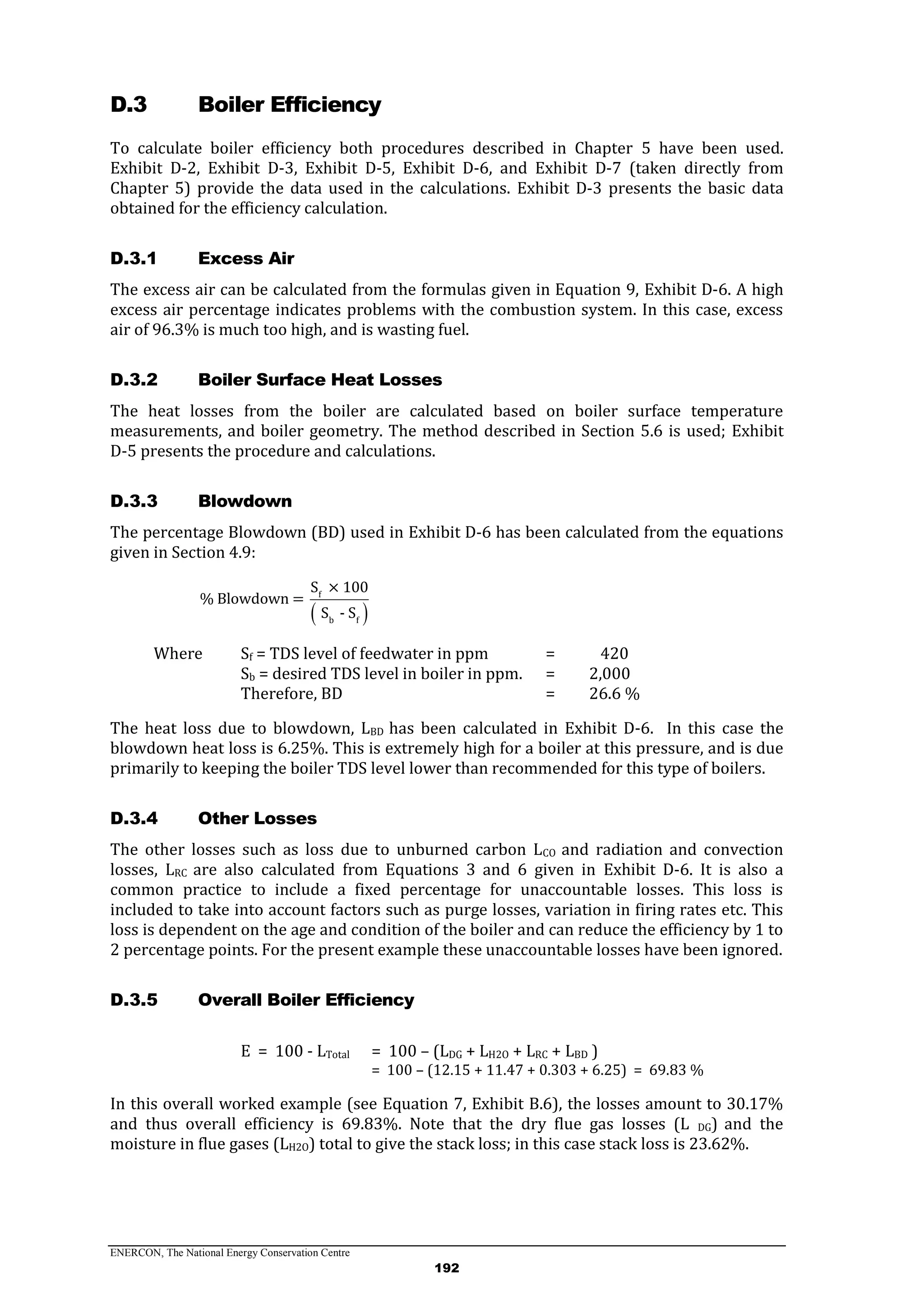 ENERCON, The National Energy Conservation Centre
192
D.3 Boiler Efficiency
To calculate boiler efficiency both procedures described in Chapter 5 have been used.
Exhibit D-2, Exhibit D-3, Exhibit D-5, Exhibit D-6, and Exhibit D-7 (taken directly from
Chapter 5) provide the data used in the calculations. Exhibit D-3 presents the basic data
obtained for the efficiency calculation.
Excess AirD.3.1
The excess air can be calculated from the formulas given in Equation 9, Exhibit D-6. A high
excess air percentage indicates problems with the combustion system. In this case, excess
air of 96.3% is much too high, and is wasting fuel.
Boiler Surface Heat LossesD.3.2
The heat losses from the boiler are calculated based on boiler surface temperature
measurements, and boiler geometry. The method described in Section 5.6 is used; Exhibit
D-5 presents the procedure and calculations.
BlowdownD.3.3
The percentage Blowdown (BD) used in Exhibit D-6 has been calculated from the equations
given in Section 4.9:
 
f
b f
S × 100
% Blowdown =
S - S
Where Sf = TDS level of feedwater in ppm = 420
Sb = desired TDS level in boiler in ppm. = 2,000
Therefore, BD = 26.6 %
The heat loss due to blowdown, LBD has been calculated in Exhibit D-6. In this case the
blowdown heat loss is 6.25%. This is extremely high for a boiler at this pressure, and is due
primarily to keeping the boiler TDS level lower than recommended for this type of boilers.
Other LossesD.3.4
The other losses such as loss due to unburned carbon LCO and radiation and convection
losses, LRC are also calculated from Equations 3 and 6 given in Exhibit D-6. It is also a
common practice to include a fixed percentage for unaccountable losses. This loss is
included to take into account factors such as purge losses, variation in firing rates etc. This
loss is dependent on the age and condition of the boiler and can reduce the efficiency by 1 to
2 percentage points. For the present example these unaccountable losses have been ignored.
Overall Boiler EfficiencyD.3.5
E = 100 - LTotal = 100 – (LDG + LH2O + LRC + LBD )
= 100 – (12.15 + 11.47 + 0.303 + 6.25) = 69.83 %
In this overall worked example (see Equation 7, Exhibit B.6), the losses amount to 30.17%
and thus overall efficiency is 69.83%. Note that the dry flue gas losses (L DG) and the
moisture in flue gases (LH2O) total to give the stack loss; in this case stack loss is 23.62%.
 