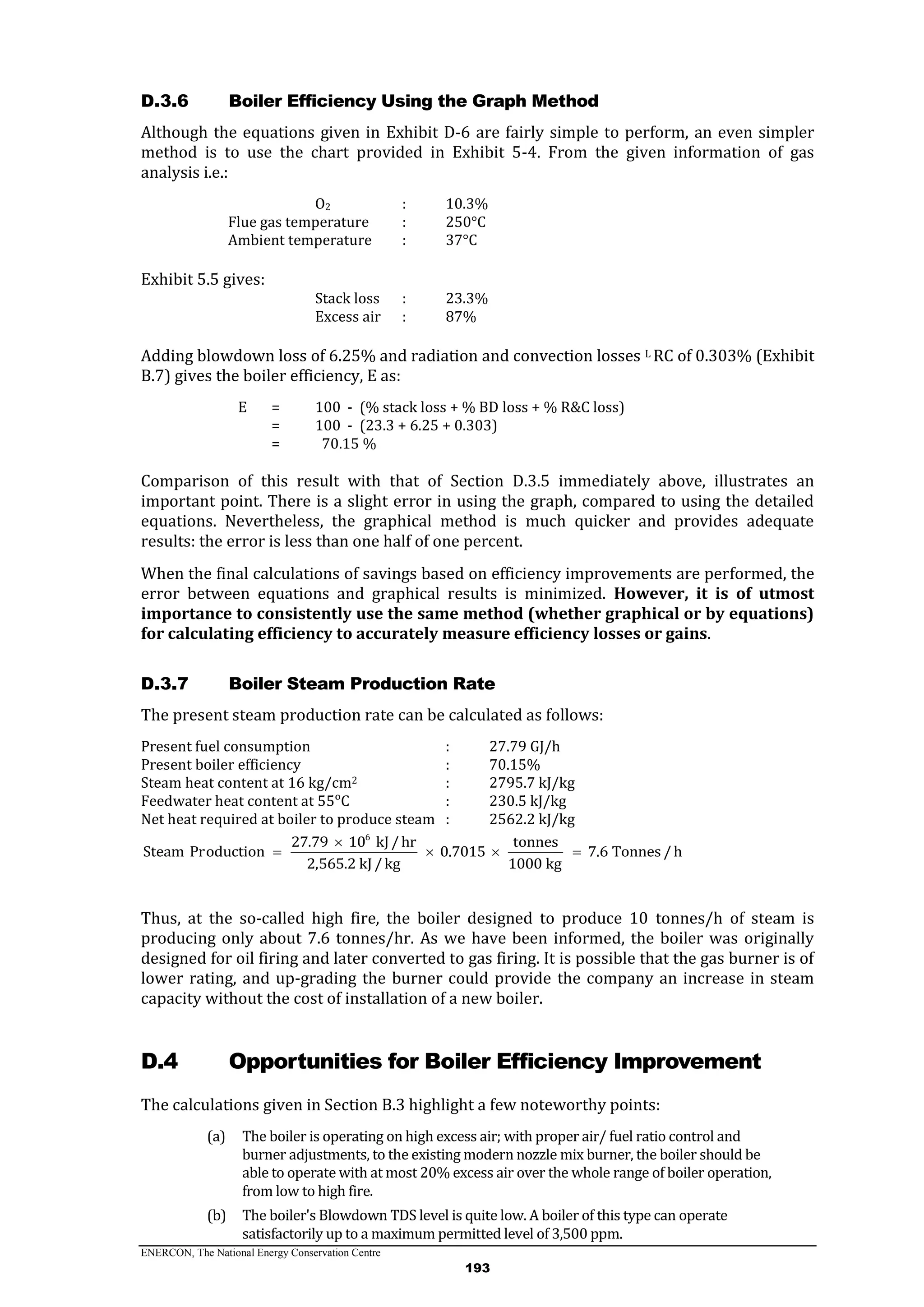 ENERCON, The National Energy Conservation Centre
193
Boiler Efficiency Using the Graph MethodD.3.6
Although the equations given in Exhibit D-6 are fairly simple to perform, an even simpler
method is to use the chart provided in Exhibit 5-4. From the given information of gas
analysis i.e.:
O2 : 10.3%
Flue gas temperature : 250°C
Ambient temperature : 37°C
Exhibit 5.5 gives:
Stack loss : 23.3%
Excess air : 87%
Adding blowdown loss of 6.25% and radiation and convection losses L RC of 0.303% (Exhibit
B.7) gives the boiler efficiency, E as:
E = 100 - (% stack loss + % BD loss + % R&C loss)
= 100 - (23.3 + 6.25 + 0.303)
= 70.15 %
Comparison of this result with that of Section D.3.5 immediately above, illustrates an
important point. There is a slight error in using the graph, compared to using the detailed
equations. Nevertheless, the graphical method is much quicker and provides adequate
results: the error is less than one half of one percent.
When the final calculations of savings based on efficiency improvements are performed, the
error between equations and graphical results is minimized. However, it is of utmost
importance to consistently use the same method (whether graphical or by equations)
for calculating efficiency to accurately measure efficiency losses or gains.
Boiler Steam Production RateD.3.7
The present steam production rate can be calculated as follows:
Present fuel consumption : 27.79 GJ/h
Present boiler efficiency : 70.15%
Steam heat content at 16 kg/cm2 : 2795.7 kJ/kg
Feedwater heat content at 55ᵒC : 230.5 kJ/kg
Net heat required at boiler to produce steam : 2562.2 kJ/kg
6
27.79 10 kJ/hr tonnes
Steam Production 0.7015 7.6 Tonnes /h
2,565.2 kJ/kg 1000 kg

   
Thus, at the so-called high fire, the boiler designed to produce 10 tonnes/h of steam is
producing only about 7.6 tonnes/hr. As we have been informed, the boiler was originally
designed for oil firing and later converted to gas firing. It is possible that the gas burner is of
lower rating, and up-grading the burner could provide the company an increase in steam
capacity without the cost of installation of a new boiler.
D.4 Opportunities for Boiler Efficiency Improvement
The calculations given in Section B.3 highlight a few noteworthy points:
(a) The boiler is operating on high excess air; with proper air/ fuel ratio control and
burner adjustments, to the existing modern nozzle mix burner, the boiler should be
able to operate with at most 20% excess air over the whole range of boiler operation,
from low to high fire.
(b) The boiler's Blowdown TDS level is quite low. A boiler of this type can operate
satisfactorily up to a maximum permitted level of 3,500 ppm.
 