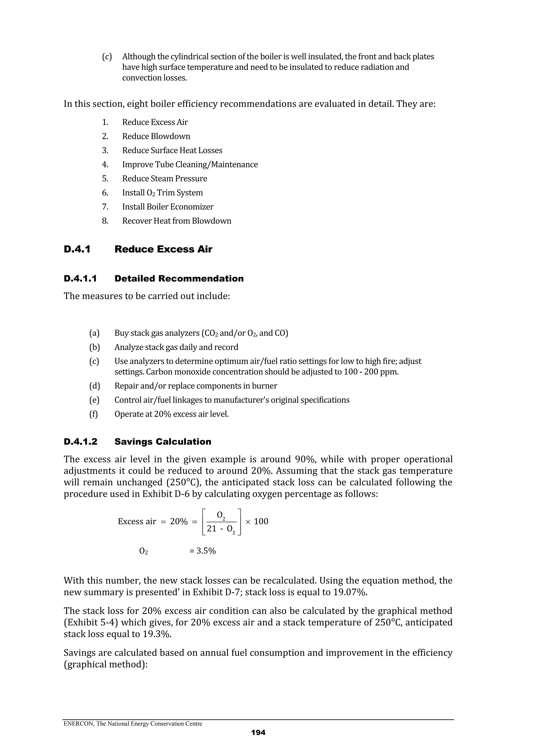 ENERCON, The National Energy Conservation Centre
194
(c) Although the cylindrical section of the boiler is well insulated, the front and back plates
have high surface temperature and need to be insulated to reduce radiation and
convection losses.
In this section, eight boiler efficiency recommendations are evaluated in detail. They are:
1. Reduce Excess Air
2. Reduce Blowdown
3. Reduce Surface Heat Losses
4. Improve Tube Cleaning/Maintenance
5. Reduce Steam Pressure
6. Install O2 Trim System
7. Install Boiler Economizer
8. Recover Heat from Blowdown
Reduce Excess AirD.4.1
D.4.1.1 Detailed Recommendation
The measures to be carried out include:
(a) Buy stack gas analyzers (CO2 and/or O2, and CO)
(b) Analyze stack gas daily and record
(c) Use analyzers to determine optimum air/fuel ratio settings for low to high fire; adjust
settings. Carbon monoxide concentration should be adjusted to 100 - 200 ppm.
(d) Repair and/or replace components in burner
(e) Control air/fuel linkages to manufacturer's original specifications
(f) Operate at 20% excess air level.
D.4.1.2 Savings Calculation
The excess air level in the given example is around 90%, while with proper operational
adjustments it could be reduced to around 20%. Assuming that the stack gas temperature
will remain unchanged (250ᵒC), the anticipated stack loss can be calculated following the
procedure used in Exhibit D-6 by calculating oxygen percentage as follows:
2
2
O
Excess air 20% 100
21 - O
 
   
  
O2 = 3.5%
With this number, the new stack losses can be recalculated. Using the equation method, the
new summary is presented' in Exhibit D-7; stack loss is equal to 19.07%.
The stack loss for 20% excess air condition can also be calculated by the graphical method
(Exhibit 5-4) which gives, for 20% excess air and a stack temperature of 250ᵒC, anticipated
stack loss equal to 19.3%.
Savings are calculated based on annual fuel consumption and improvement in the efficiency
(graphical method):
 