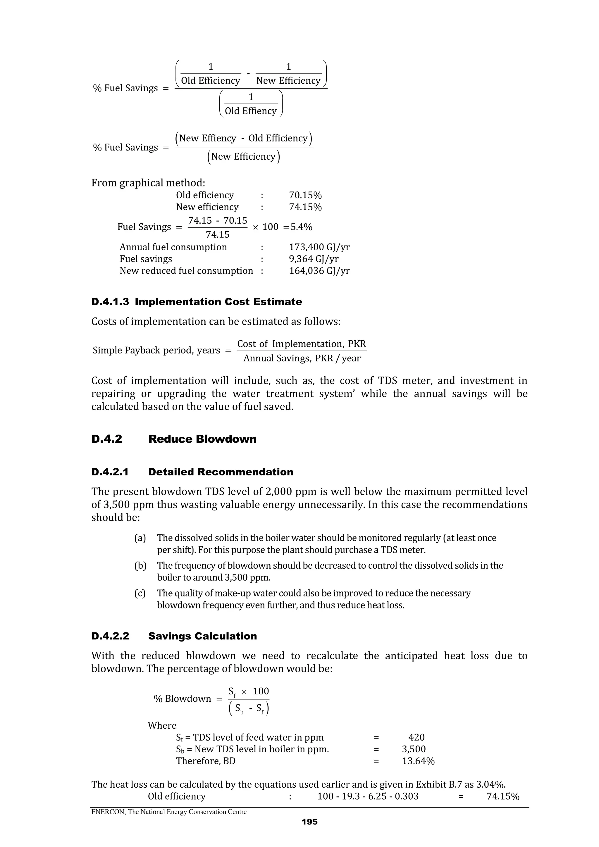 ENERCON, The National Energy Conservation Centre
195
1 1
-
Old Efficiency New Efficiency
% Fuel Savings
1
Old Effiency
 
 
 
 
 
 
 
 
New Effiency - Old Efficiency
% Fuel Savings
New Efficiency

From graphical method:
Old efficiency : 70.15%
New efficiency : 74.15%
74.15 - 70.15
Fuel Savings 100 5.4%
74.15
  
Annual fuel consumption : 173,400 GJ/yr
Fuel savings : 9,364 GJ/yr
New reduced fuel consumption : 164,036 GJ/yr
D.4.1.3 Implementation Cost Estimate
Costs of implementation can be estimated as follows:
Cost of Implementation, PKR
Simple Payback period, years
Annual Savings, PKR / year

Cost of implementation will include, such as, the cost of TDS meter, and investment in
repairing or upgrading the water treatment system’ while the annual savings will be
calculated based on the value of fuel saved.
Reduce BlowdownD.4.2
D.4.2.1 Detailed Recommendation
The present blowdown TDS level of 2,000 ppm is well below the maximum permitted level
of 3,500 ppm thus wasting valuable energy unnecessarily. In this case the recommendations
should be:
(a) The dissolved solids in the boiler water should be monitored regularly (at least once
per shift). For this purpose the plant should purchase a TDS meter.
(b) The frequency of blowdown should be decreased to control the dissolved solids in the
boiler to around 3,500 ppm.
(c) The quality of make-up water could also be improved to reduce the necessary
blowdown frequency even further, and thus reduce heat loss.
D.4.2.2 Savings Calculation
With the reduced blowdown we need to recalculate the anticipated heat loss due to
blowdown. The percentage of blowdown would be:
 
f
b f
S 100
% Blowdown
S - S


Where
Sf = TDS level of feed water in ppm = 420
Sb = New TDS level in boiler in ppm. = 3,500
Therefore, BD = 13.64%
The heat loss can be calculated by the equations used earlier and is given in Exhibit B.7 as 3.04%.
Old efficiency : 100 - 19.3 - 6.25 - 0.303 = 74.15%
 