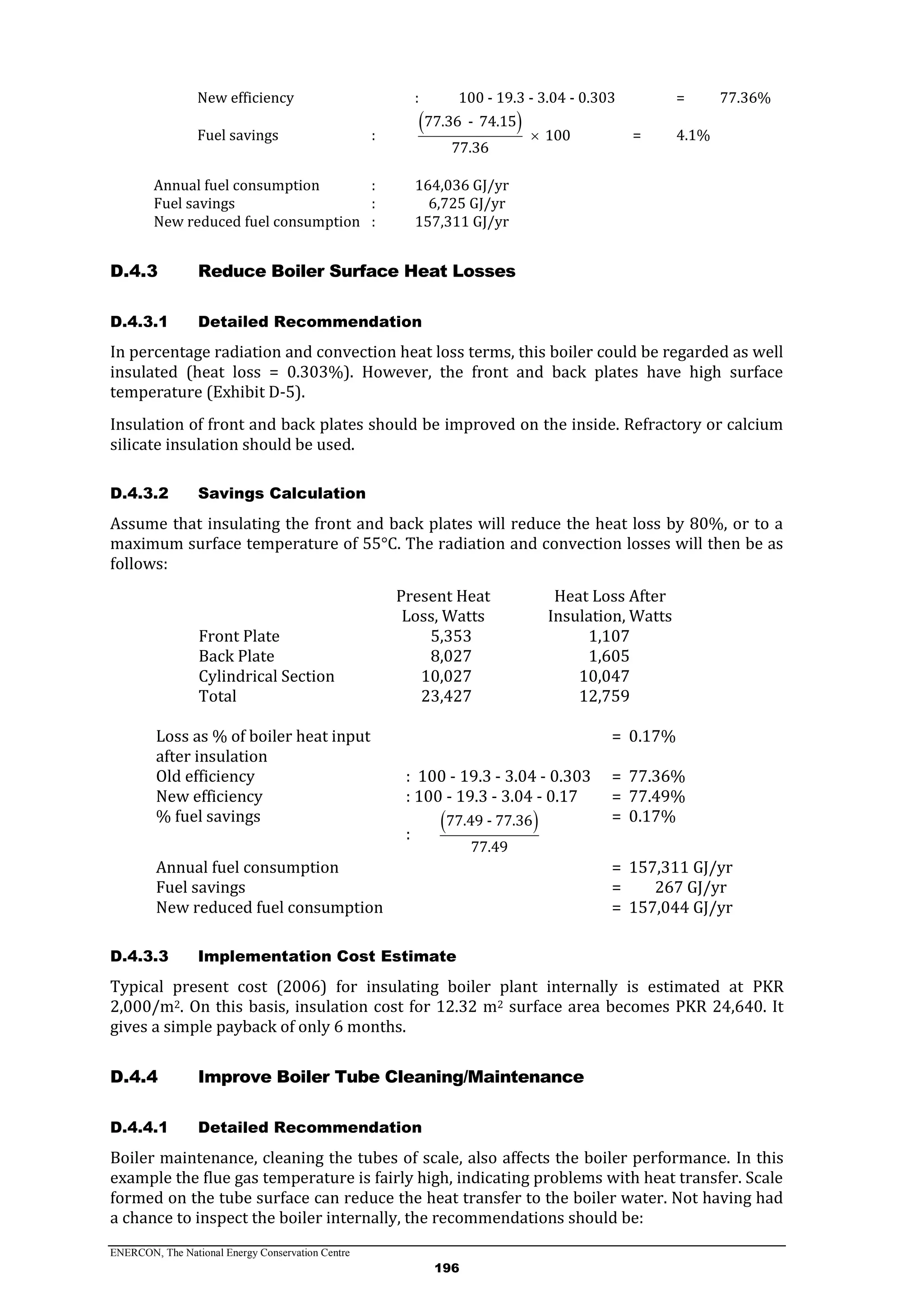 ENERCON, The National Energy Conservation Centre
196
New efficiency : 100 - 19.3 - 3.04 - 0.303 = 77.36%
Fuel savings :
 77.36 - 74.15
100
77.36
 = 4.1%
Annual fuel consumption : 164,036 GJ/yr
Fuel savings : 6,725 GJ/yr
New reduced fuel consumption : 157,311 GJ/yr
Reduce Boiler Surface Heat LossesD.4.3
D.4.3.1 Detailed Recommendation
In percentage radiation and convection heat loss terms, this boiler could be regarded as well
insulated (heat loss = 0.303%). However, the front and back plates have high surface
temperature (Exhibit D-5).
Insulation of front and back plates should be improved on the inside. Refractory or calcium
silicate insulation should be used.
D.4.3.2 Savings Calculation
Assume that insulating the front and back plates will reduce the heat loss by 80%, or to a
maximum surface temperature of 55°C. The radiation and convection losses will then be as
follows:
Present Heat
Loss, Watts
Heat Loss After
Insulation, Watts
Front Plate 5,353 1,107
Back Plate 8,027 1,605
Cylindrical Section 10,027 10,047
Total 23,427 12,759
Loss as % of boiler heat input
after insulation
= 0.17%
Old efficiency : 100 - 19.3 - 3.04 - 0.303 = 77.36%
New efficiency : 100 - 19.3 - 3.04 - 0.17 = 77.49%
% fuel savings
:
 77.49 - 77.36
77.49
= 0.17%
Annual fuel consumption = 157,311 GJ/yr
Fuel savings = 267 GJ/yr
New reduced fuel consumption = 157,044 GJ/yr
D.4.3.3 Implementation Cost Estimate
Typical present cost (2006) for insulating boiler plant internally is estimated at PKR
2,000/m2. On this basis, insulation cost for 12.32 m2 surface area becomes PKR 24,640. It
gives a simple payback of only 6 months.
Improve Boiler Tube Cleaning/MaintenanceD.4.4
D.4.4.1 Detailed Recommendation
Boiler maintenance, cleaning the tubes of scale, also affects the boiler performance. In this
example the flue gas temperature is fairly high, indicating problems with heat transfer. Scale
formed on the tube surface can reduce the heat transfer to the boiler water. Not having had
a chance to inspect the boiler internally, the recommendations should be:
 