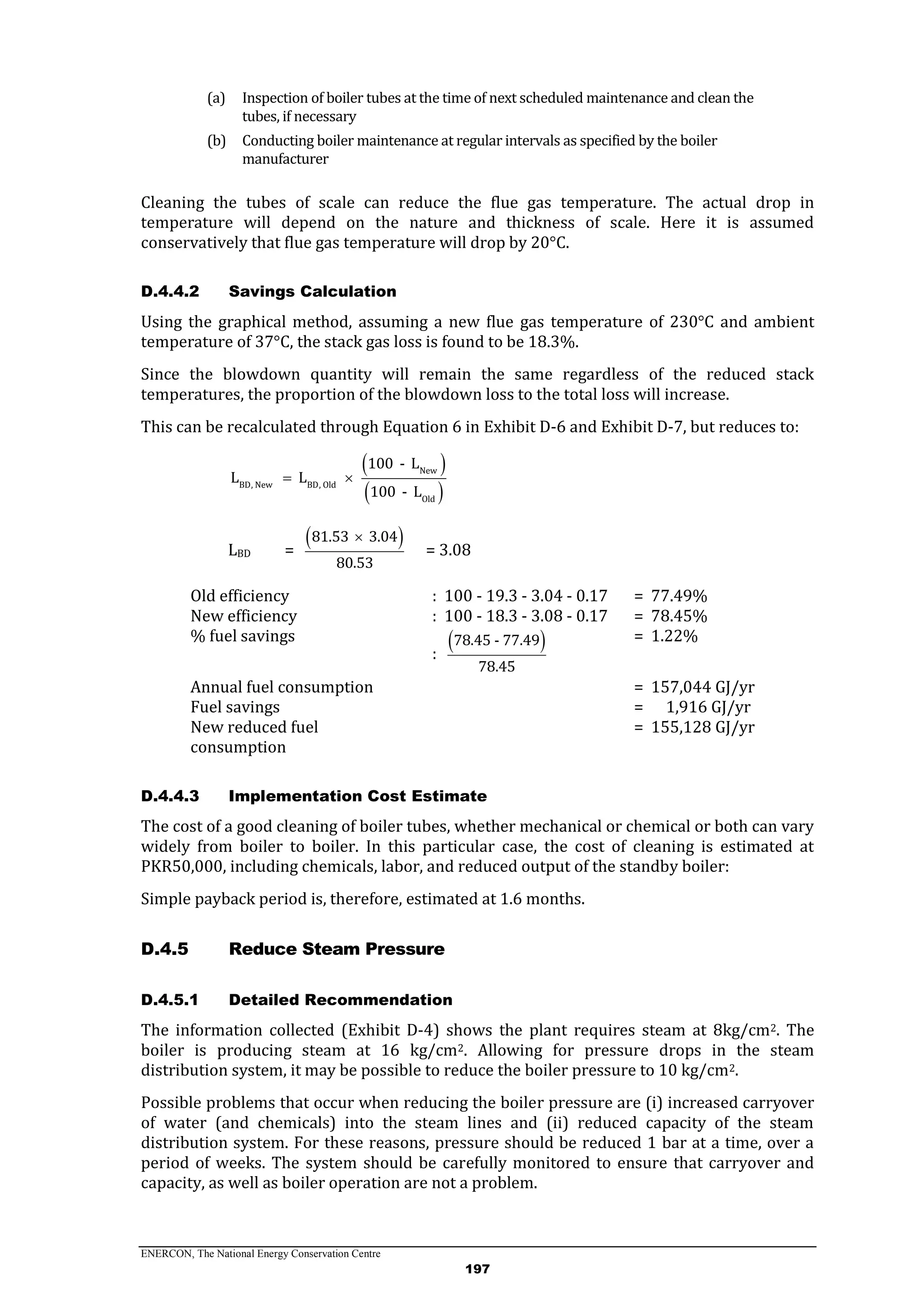 ENERCON, The National Energy Conservation Centre
197
(a) Inspection of boiler tubes at the time of next scheduled maintenance and clean the
tubes, if necessary
(b) Conducting boiler maintenance at regular intervals as specified by the boiler
manufacturer
Cleaning the tubes of scale can reduce the flue gas temperature. The actual drop in
temperature will depend on the nature and thickness of scale. Here it is assumed
conservatively that flue gas temperature will drop by 20°C.
D.4.4.2 Savings Calculation
Using the graphical method, assuming a new flue gas temperature of 230°C and ambient
temperature of 37°C, the stack gas loss is found to be 18.3%.
Since the blowdown quantity will remain the same regardless of the reduced stack
temperatures, the proportion of the blowdown loss to the total loss will increase.
This can be recalculated through Equation 6 in Exhibit D-6 and Exhibit D-7, but reduces to:
 
 
New
BD, New BD, Old
Old
100 - L
L L
100 - L
 
LBD =
 81.53 3.04
80.53

= 3.08
Old efficiency : 100 - 19.3 - 3.04 - 0.17 = 77.49%
New efficiency : 100 - 18.3 - 3.08 - 0.17 = 78.45%
% fuel savings
:
 78.45 - 77.49
78.45
= 1.22%
Annual fuel consumption = 157,044 GJ/yr
Fuel savings = 1,916 GJ/yr
New reduced fuel
consumption
= 155,128 GJ/yr
D.4.4.3 Implementation Cost Estimate
The cost of a good cleaning of boiler tubes, whether mechanical or chemical or both can vary
widely from boiler to boiler. In this particular case, the cost of cleaning is estimated at
PKR50,000, including chemicals, labor, and reduced output of the standby boiler:
Simple payback period is, therefore, estimated at 1.6 months.
Reduce Steam PressureD.4.5
D.4.5.1 Detailed Recommendation
The information collected (Exhibit D-4) shows the plant requires steam at 8kg/cm2. The
boiler is producing steam at 16 kg/cm2. Allowing for pressure drops in the steam
distribution system, it may be possible to reduce the boiler pressure to 10 kg/cm2.
Possible problems that occur when reducing the boiler pressure are (i) increased carryover
of water (and chemicals) into the steam lines and (ii) reduced capacity of the steam
distribution system. For these reasons, pressure should be reduced 1 bar at a time, over a
period of weeks. The system should be carefully monitored to ensure that carryover and
capacity, as well as boiler operation are not a problem.
 