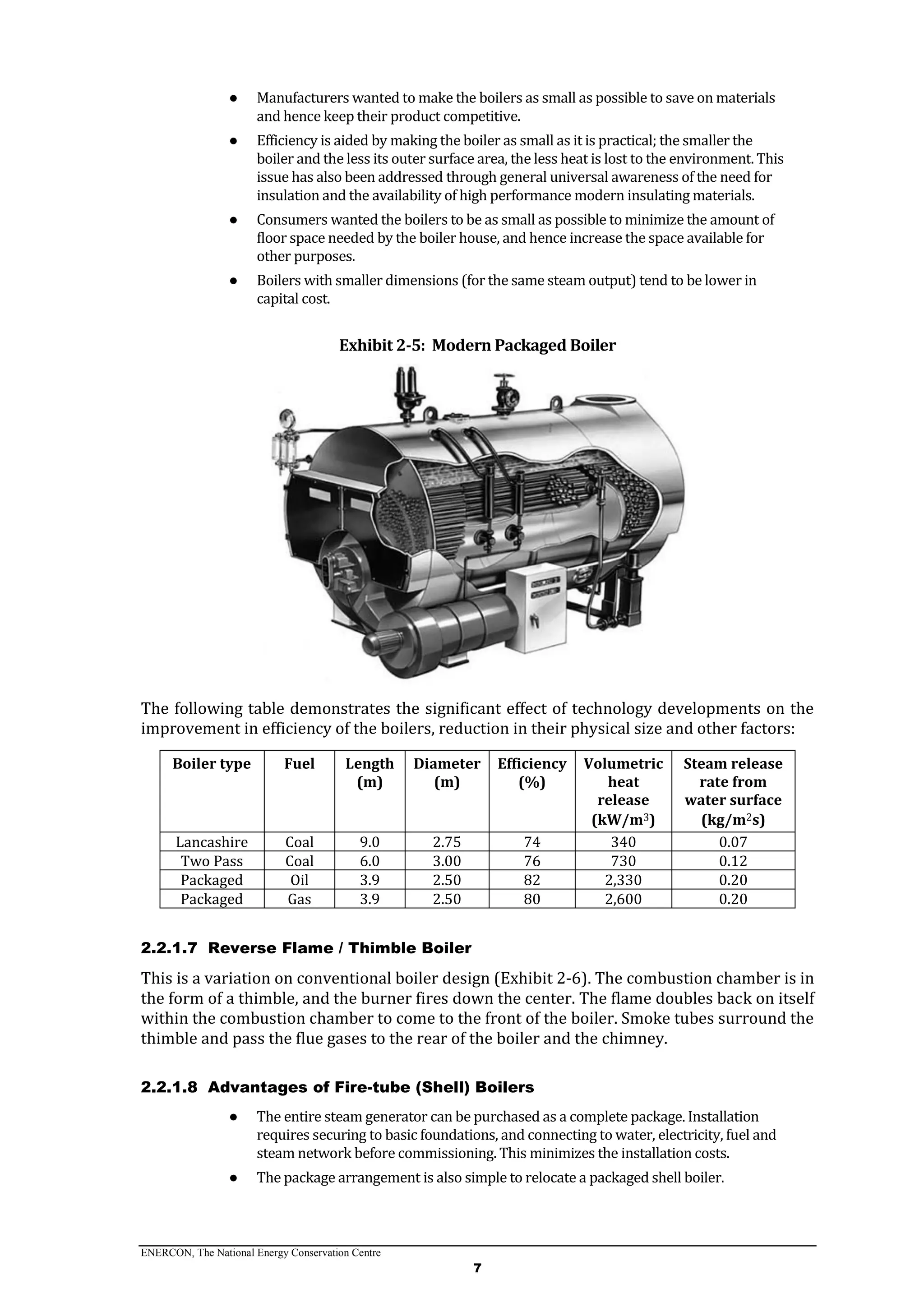 ENERCON, The National Energy Conservation Centre
7
● Manufacturers wanted to make the boilers as small as possible to save on materials
and hence keep their product competitive.
● Efficiency is aided by making the boiler as small as it is practical; the smaller the
boiler and the less its outer surface area, the less heat is lost to the environment. This
issue has also been addressed through general universal awareness of the need for
insulation and the availability of high performance modern insulating materials.
● Consumers wanted the boilers to be as small as possible to minimize the amount of
floor space needed by the boiler house, and hence increase the space available for
other purposes.
● Boilers with smaller dimensions (for the same steam output) tend to be lower in
capital cost.
Exhibit 2-5: Modern Packaged Boiler
The following table demonstrates the significant effect of technology developments on the
improvement in efficiency of the boilers, reduction in their physical size and other factors:
Boiler type Fuel Length
(m)
Diameter
(m)
Efficiency
(%)
Volumetric
heat
release
(kW/m3)
Steam release
rate from
water surface
(kg/m2s)
Lancashire Coal 9.0 2.75 74 340 0.07
Two Pass Coal 6.0 3.00 76 730 0.12
Packaged Oil 3.9 2.50 82 2,330 0.20
Packaged Gas 3.9 2.50 80 2,600 0.20
2.2.1.7 Reverse Flame / Thimble Boiler
This is a variation on conventional boiler design (Exhibit 2-6). The combustion chamber is in
the form of a thimble, and the burner fires down the center. The flame doubles back on itself
within the combustion chamber to come to the front of the boiler. Smoke tubes surround the
thimble and pass the flue gases to the rear of the boiler and the chimney.
2.2.1.8 Advantages of Fire-tube (Shell) Boilers
● The entire steam generator can be purchased as a complete package. Installation
requires securing to basic foundations, and connecting to water, electricity, fuel and
steam network before commissioning. This minimizes the installation costs.
● The package arrangement is also simple to relocate a packaged shell boiler.
 