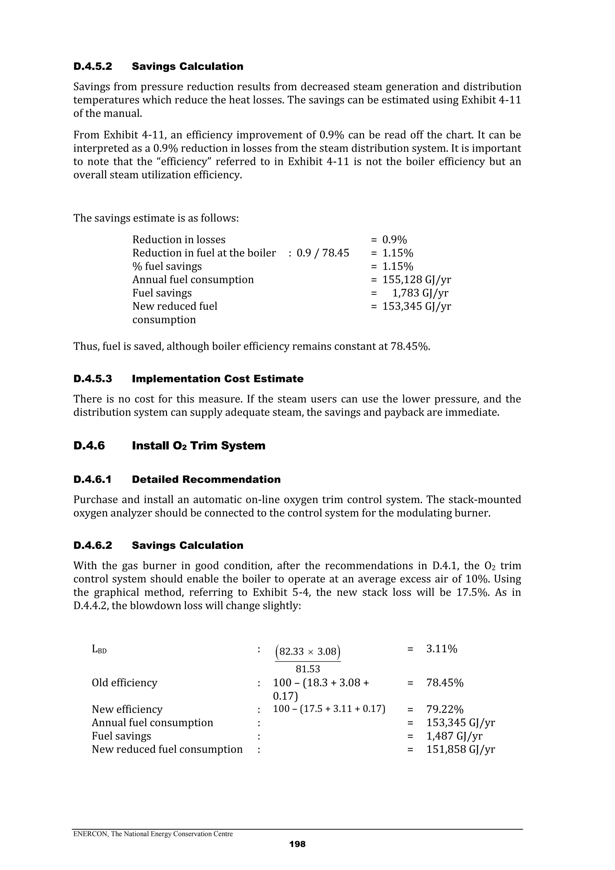 ENERCON, The National Energy Conservation Centre
198
D.4.5.2 Savings Calculation
Savings from pressure reduction results from decreased steam generation and distribution
temperatures which reduce the heat losses. The savings can be estimated using Exhibit 4-11
of the manual.
From Exhibit 4-11, an efficiency improvement of 0.9% can be read off the chart. It can be
interpreted as a 0.9% reduction in losses from the steam distribution system. It is important
to note that the “efficiency” referred to in Exhibit 4-11 is not the boiler efficiency but an
overall steam utilization efficiency.
The savings estimate is as follows:
Reduction in losses = 0.9%
Reduction in fuel at the boiler : 0.9 / 78.45 = 1.15%
% fuel savings = 1.15%
Annual fuel consumption = 155,128 GJ/yr
Fuel savings = 1,783 GJ/yr
New reduced fuel
consumption
= 153,345 GJ/yr
Thus, fuel is saved, although boiler efficiency remains constant at 78.45%.
D.4.5.3 Implementation Cost Estimate
There is no cost for this measure. If the steam users can use the lower pressure, and the
distribution system can supply adequate steam, the savings and payback are immediate.
Install O2 Trim SystemD.4.6
D.4.6.1 Detailed Recommendation
Purchase and install an automatic on-line oxygen trim control system. The stack-mounted
oxygen analyzer should be connected to the control system for the modulating burner.
D.4.6.2 Savings Calculation
With the gas burner in good condition, after the recommendations in D.4.1, the O2 trim
control system should enable the boiler to operate at an average excess air of 10%. Using
the graphical method, referring to Exhibit 5-4, the new stack loss will be 17.5%. As in
D.4.4.2, the blowdown loss will change slightly:
LBD :  82.33 3.08
81.53
 = 3.11%
Old efficiency : 100 – (18.3 + 3.08 +
0.17)
= 78.45%
New efficiency : 100 – (17.5 + 3.11 + 0.17) = 79.22%
Annual fuel consumption : = 153,345 GJ/yr
Fuel savings : = 1,487 GJ/yr
New reduced fuel consumption : = 151,858 GJ/yr
 
