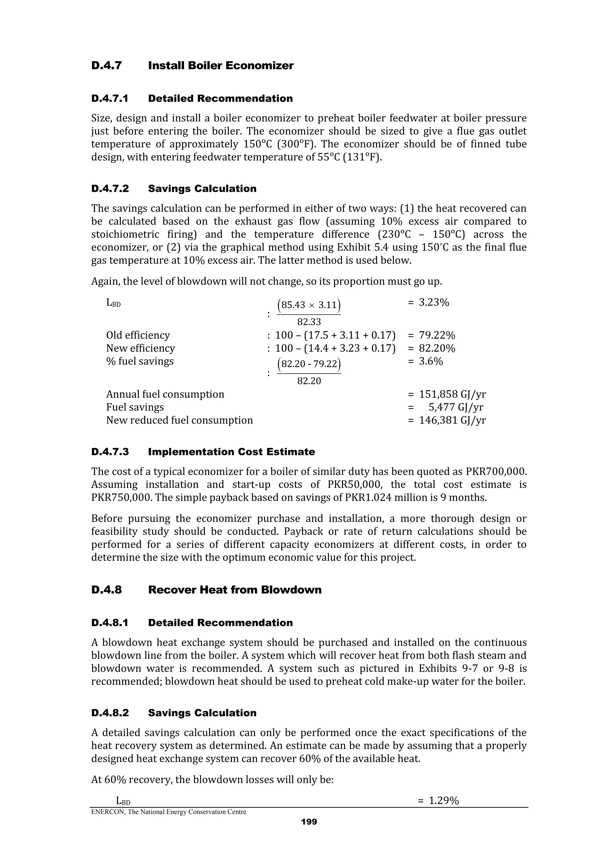 ENERCON, The National Energy Conservation Centre
199
Install Boiler EconomizerD.4.7
D.4.7.1 Detailed Recommendation
Size, design and install a boiler economizer to preheat boiler feedwater at boiler pressure
just before entering the boiler. The economizer should be sized to give a flue gas outlet
temperature of approximately 150ᵒC (300ᵒF). The economizer should be of finned tube
design, with entering feedwater temperature of 55ᵒC (131ᵒF).
D.4.7.2 Savings Calculation
The savings calculation can be performed in either of two ways: (1) the heat recovered can
be calculated based on the exhaust gas flow (assuming 10% excess air compared to
stoichiometric firing) and the temperature difference (230ᵒC – 150ᵒC) across the
economizer, or (2) via the graphical method using Exhibit 5.4 using 150°C as the final flue
gas temperature at 10% excess air. The latter method is used below.
Again, the level of blowdown will not change, so its proportion must go up.
LBD
:
 85.43 3.11
82.33
 = 3.23%
Old efficiency : 100 – (17.5 + 3.11 + 0.17) = 79.22%
New efficiency : 100 – (14.4 + 3.23 + 0.17) = 82.20%
% fuel savings
:
 82.20 - 79.22
82.20
= 3.6%
Annual fuel consumption = 151,858 GJ/yr
Fuel savings = 5,477 GJ/yr
New reduced fuel consumption = 146,381 GJ/yr
D.4.7.3 Implementation Cost Estimate
The cost of a typical economizer for a boiler of similar duty has been quoted as PKR700,000.
Assuming installation and start-up costs of PKR50,000, the total cost estimate is
PKR750,000. The simple payback based on savings of PKR1.024 million is 9 months.
Before pursuing the economizer purchase and installation, a more thorough design or
feasibility study should be conducted. Payback or rate of return calculations should be
performed for a series of different capacity economizers at different costs, in order to
determine the size with the optimum economic value for this project.
Recover Heat from BlowdownD.4.8
D.4.8.1 Detailed Recommendation
A blowdown heat exchange system should be purchased and installed on the continuous
blowdown line from the boiler. A system which will recover heat from both flash steam and
blowdown water is recommended. A system such as pictured in Exhibits 9-7 or 9-8 is
recommended; blowdown heat should be used to preheat cold make-up water for the boiler.
D.4.8.2 Savings Calculation
A detailed savings calculation can only be performed once the exact specifications of the
heat recovery system as determined. An estimate can be made by assuming that a properly
designed heat exchange system can recover 60% of the available heat.
At 60% recovery, the blowdown losses will only be:
LBD = 1.29%
 
