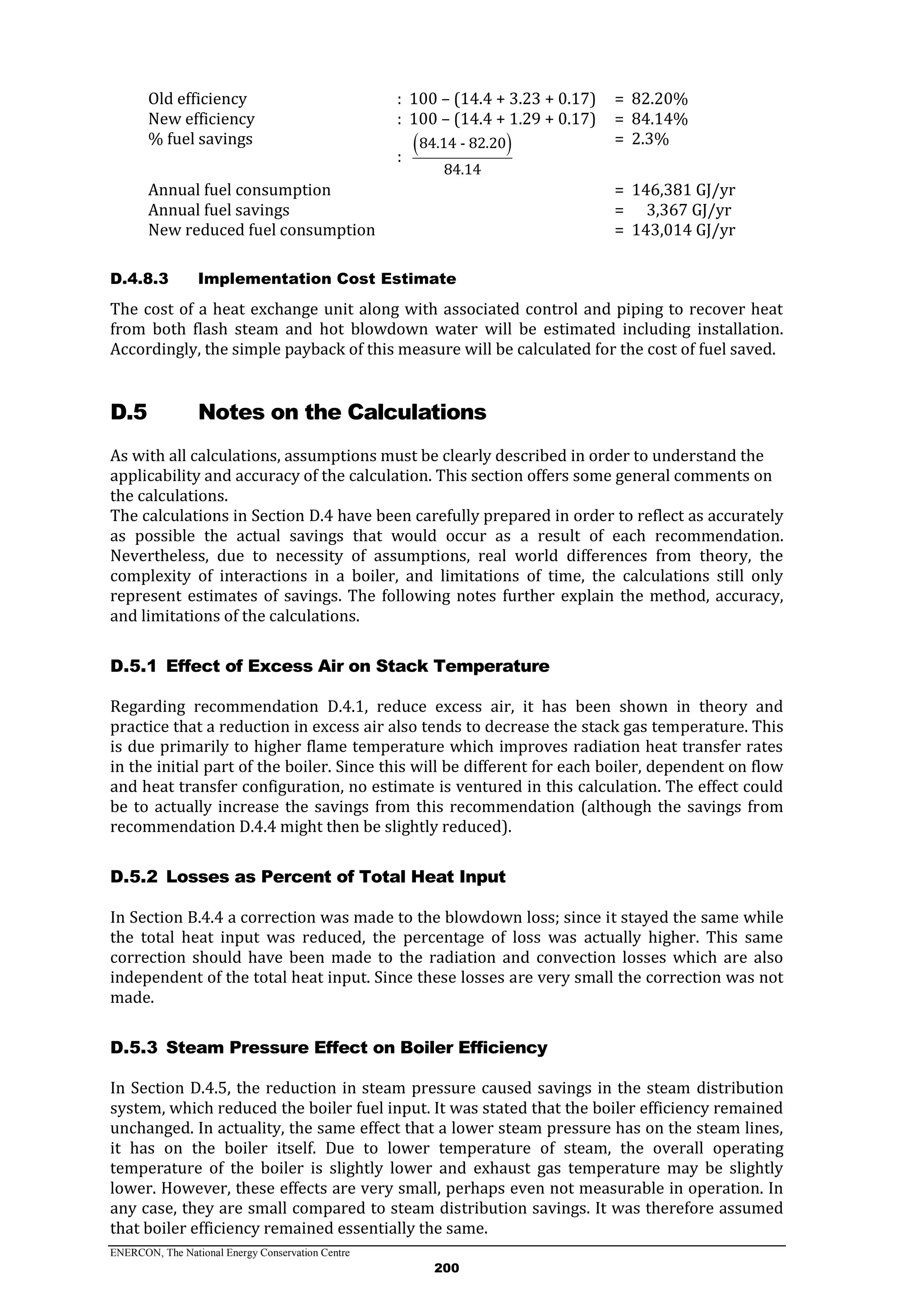 ENERCON, The National Energy Conservation Centre
200
Old efficiency : 100 – (14.4 + 3.23 + 0.17) = 82.20%
New efficiency : 100 – (14.4 + 1.29 + 0.17) = 84.14%
% fuel savings
:
 84.14 - 82.20
84.14
= 2.3%
Annual fuel consumption = 146,381 GJ/yr
Annual fuel savings = 3,367 GJ/yr
New reduced fuel consumption = 143,014 GJ/yr
D.4.8.3 Implementation Cost Estimate
The cost of a heat exchange unit along with associated control and piping to recover heat
from both flash steam and hot blowdown water will be estimated including installation.
Accordingly, the simple payback of this measure will be calculated for the cost of fuel saved.
D.5 Notes on the Calculations
As with all calculations, assumptions must be clearly described in order to understand the
applicability and accuracy of the calculation. This section offers some general comments on
the calculations.
The calculations in Section D.4 have been carefully prepared in order to reflect as accurately
as possible the actual savings that would occur as a result of each recommendation.
Nevertheless, due to necessity of assumptions, real world differences from theory, the
complexity of interactions in a boiler, and limitations of time, the calculations still only
represent estimates of savings. The following notes further explain the method, accuracy,
and limitations of the calculations.
Effect of Excess Air on Stack TemperatureD.5.1
Regarding recommendation D.4.1, reduce excess air, it has been shown in theory and
practice that a reduction in excess air also tends to decrease the stack gas temperature. This
is due primarily to higher flame temperature which improves radiation heat transfer rates
in the initial part of the boiler. Since this will be different for each boiler, dependent on flow
and heat transfer configuration, no estimate is ventured in this calculation. The effect could
be to actually increase the savings from this recommendation (although the savings from
recommendation D.4.4 might then be slightly reduced).
Losses as Percent of Total Heat InputD.5.2
In Section B.4.4 a correction was made to the blowdown loss; since it stayed the same while
the total heat input was reduced, the percentage of loss was actually higher. This same
correction should have been made to the radiation and convection losses which are also
independent of the total heat input. Since these losses are very small the correction was not
made.
Steam Pressure Effect on Boiler EfficiencyD.5.3
In Section D.4.5, the reduction in steam pressure caused savings in the steam distribution
system, which reduced the boiler fuel input. It was stated that the boiler efficiency remained
unchanged. In actuality, the same effect that a lower steam pressure has on the steam lines,
it has on the boiler itself. Due to lower temperature of steam, the overall operating
temperature of the boiler is slightly lower and exhaust gas temperature may be slightly
lower. However, these effects are very small, perhaps even not measurable in operation. In
any case, they are small compared to steam distribution savings. It was therefore assumed
that boiler efficiency remained essentially the same.
 