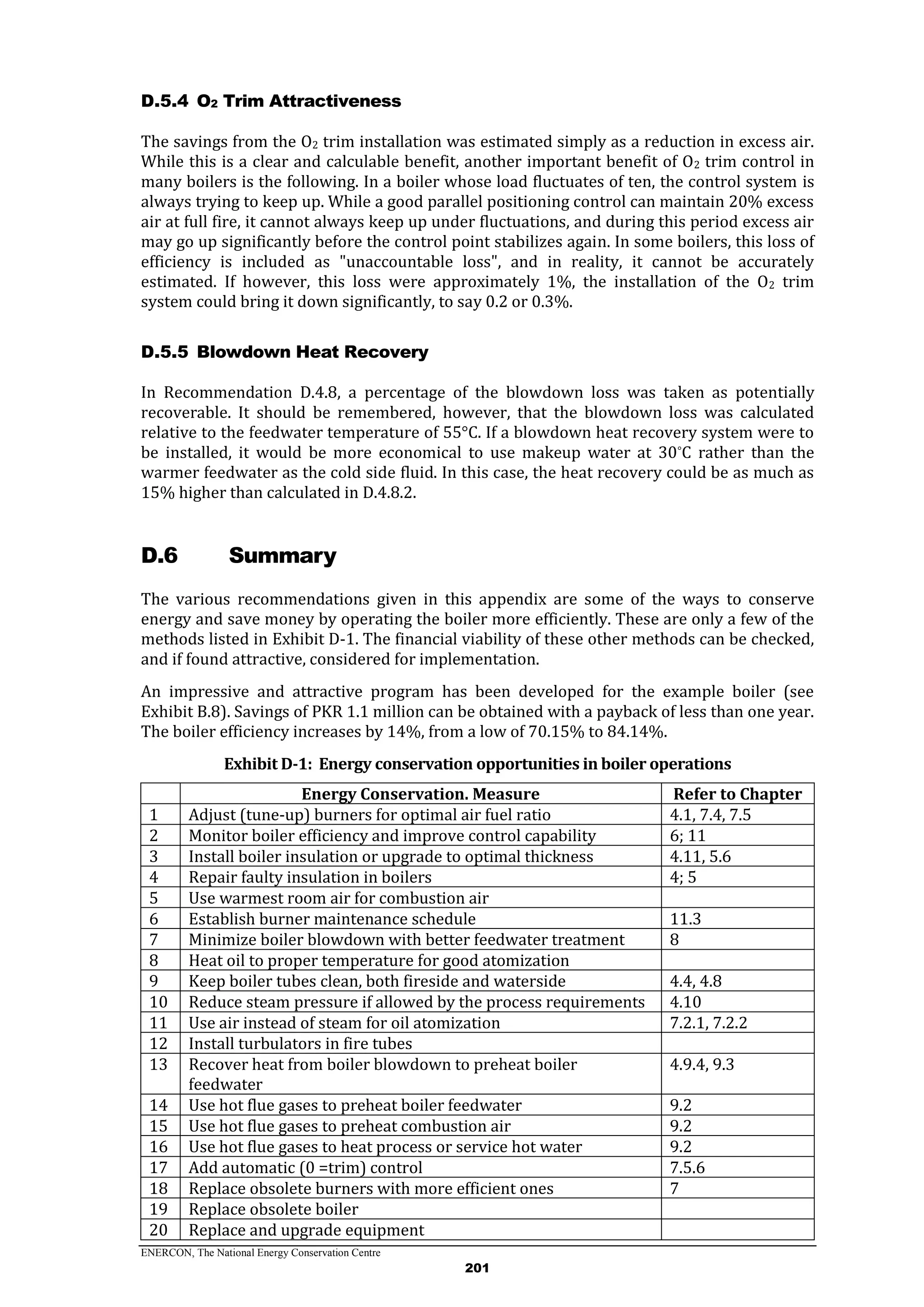 ENERCON, The National Energy Conservation Centre
201
O2 Trim AttractivenessD.5.4
The savings from the O2 trim installation was estimated simply as a reduction in excess air.
While this is a clear and calculable benefit, another important benefit of O2 trim control in
many boilers is the following. In a boiler whose load fluctuates of ten, the control system is
always trying to keep up. While a good parallel positioning control can maintain 20% excess
air at full fire, it cannot always keep up under fluctuations, and during this period excess air
may go up significantly before the control point stabilizes again. In some boilers, this loss of
efficiency is included as "unaccountable loss", and in reality, it cannot be accurately
estimated. If however, this loss were approximately 1%, the installation of the O2 trim
system could bring it down significantly, to say 0.2 or 0.3%.
Blowdown Heat RecoveryD.5.5
In Recommendation D.4.8, a percentage of the blowdown loss was taken as potentially
recoverable. It should be remembered, however, that the blowdown loss was calculated
relative to the feedwater temperature of 55°C. If a blowdown heat recovery system were to
be installed, it would be more economical to use makeup water at 30°C rather than the
warmer feedwater as the cold side fluid. In this case, the heat recovery could be as much as
15% higher than calculated in D.4.8.2.
D.6 Summary
The various recommendations given in this appendix are some of the ways to conserve
energy and save money by operating the boiler more efficiently. These are only a few of the
methods listed in Exhibit D-1. The financial viability of these other methods can be checked,
and if found attractive, considered for implementation.
An impressive and attractive program has been developed for the example boiler (see
Exhibit B.8). Savings of PKR 1.1 million can be obtained with a payback of less than one year.
The boiler efficiency increases by 14%, from a low of 70.15% to 84.14%.
Exhibit D-1: Energy conservation opportunities in boiler operations
Energy Conservation. Measure Refer to Chapter
1 Adjust (tune-up) burners for optimal air fuel ratio 4.1, 7.4, 7.5
2 Monitor boiler efficiency and improve control capability 6; 11
3 Install boiler insulation or upgrade to optimal thickness 4.11, 5.6
4 Repair faulty insulation in boilers 4; 5
5 Use warmest room air for combustion air
6 Establish burner maintenance schedule 11.3
7 Minimize boiler blowdown with better feedwater treatment 8
8 Heat oil to proper temperature for good atomization
9 Keep boiler tubes clean, both fireside and waterside 4.4, 4.8
10 Reduce steam pressure if allowed by the process requirements 4.10
11 Use air instead of steam for oil atomization 7.2.1, 7.2.2
12 Install turbulators in fire tubes
13 Recover heat from boiler blowdown to preheat boiler
feedwater
4.9.4, 9.3
14 Use hot flue gases to preheat boiler feedwater 9.2
15 Use hot flue gases to preheat combustion air 9.2
16 Use hot flue gases to heat process or service hot water 9.2
17 Add automatic (0 =trim) control 7.5.6
18 Replace obsolete burners with more efficient ones 7
19 Replace obsolete boiler
20 Replace and upgrade equipment
 
