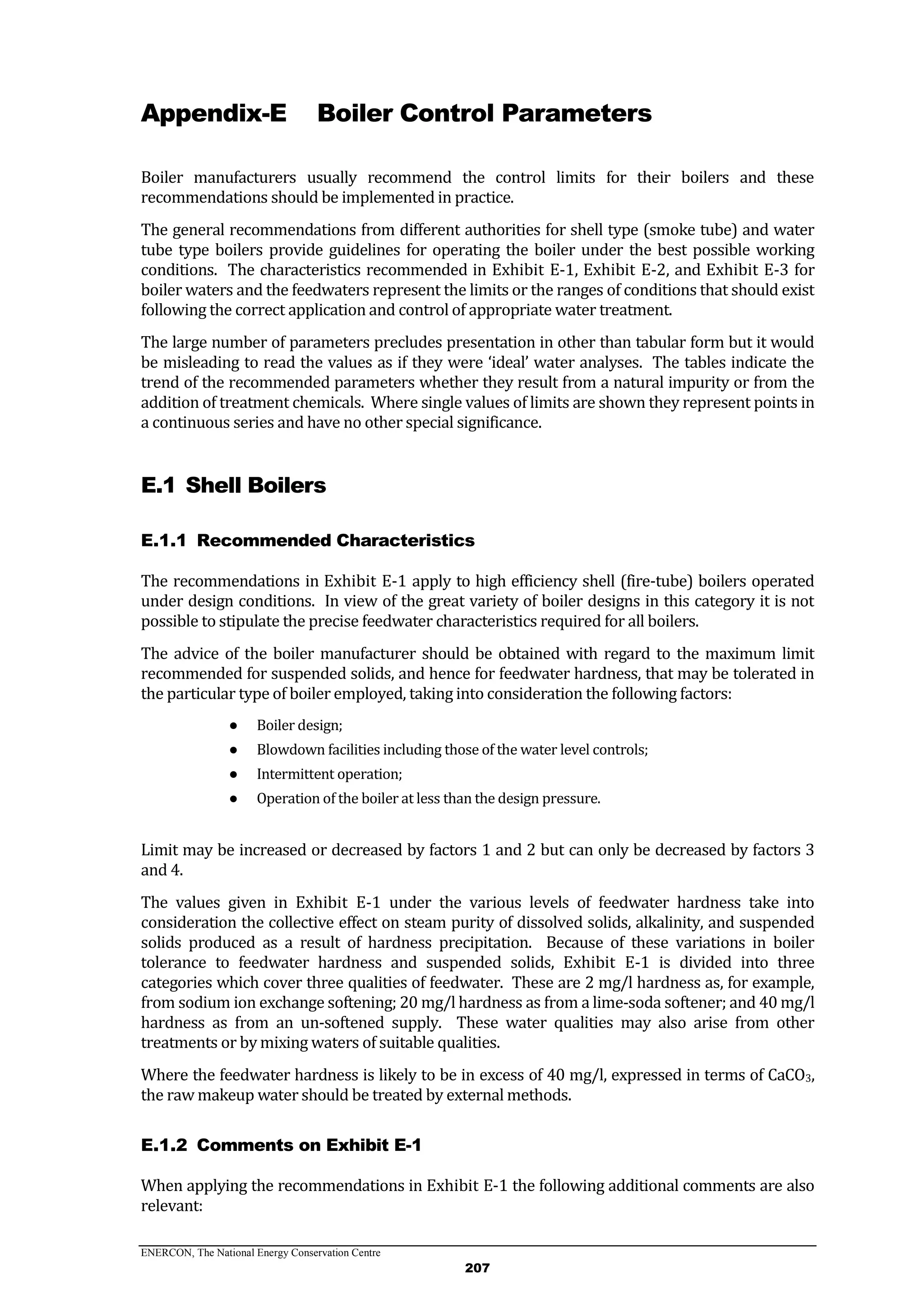 ENERCON, The National Energy Conservation Centre
207
Appendix-E Boiler Control Parameters
Boiler manufacturers usually recommend the control limits for their boilers and these
recommendations should be implemented in practice.
The general recommendations from different authorities for shell type (smoke tube) and water
tube type boilers provide guidelines for operating the boiler under the best possible working
conditions. The characteristics recommended in Exhibit E-1, Exhibit E-2, and Exhibit E-3 for
boiler waters and the feedwaters represent the limits or the ranges of conditions that should exist
following the correct application and control of appropriate water treatment.
The large number of parameters precludes presentation in other than tabular form but it would
be misleading to read the values as if they were ‘ideal’ water analyses. The tables indicate the
trend of the recommended parameters whether they result from a natural impurity or from the
addition of treatment chemicals. Where single values of limits are shown they represent points in
a continuous series and have no other special significance.
E.1 Shell Boilers
Recommended CharacteristicsE.1.1
The recommendations in Exhibit E-1 apply to high efficiency shell (fire-tube) boilers operated
under design conditions. In view of the great variety of boiler designs in this category it is not
possible to stipulate the precise feedwater characteristics required for all boilers.
The advice of the boiler manufacturer should be obtained with regard to the maximum limit
recommended for suspended solids, and hence for feedwater hardness, that may be tolerated in
the particular type of boiler employed, taking into consideration the following factors:
● Boiler design;
● Blowdown facilities including those of the water level controls;
● Intermittent operation;
● Operation of the boiler at less than the design pressure.
Limit may be increased or decreased by factors 1 and 2 but can only be decreased by factors 3
and 4.
The values given in Exhibit E-1 under the various levels of feedwater hardness take into
consideration the collective effect on steam purity of dissolved solids, alkalinity, and suspended
solids produced as a result of hardness precipitation. Because of these variations in boiler
tolerance to feedwater hardness and suspended solids, Exhibit E-1 is divided into three
categories which cover three qualities of feedwater. These are 2 mg/l hardness as, for example,
from sodium ion exchange softening; 20 mg/l hardness as from a lime-soda softener; and 40 mg/l
hardness as from an un-softened supply. These water qualities may also arise from other
treatments or by mixing waters of suitable qualities.
Where the feedwater hardness is likely to be in excess of 40 mg/l, expressed in terms of CaCO3,
the raw makeup water should be treated by external methods.
Comments on Exhibit E-1E.1.2
When applying the recommendations in Exhibit E-1 the following additional comments are also
relevant:
 