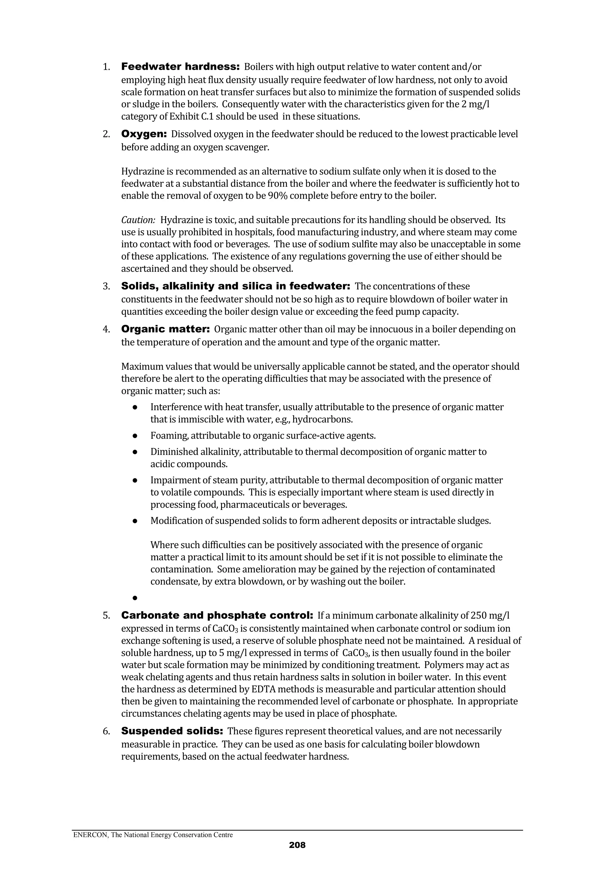 ENERCON, The National Energy Conservation Centre
208
1. Feedwater hardness: Boilers with high output relative to water content and/or
employing high heat flux density usually require feedwater of low hardness, not only to avoid
scale formation on heat transfer surfaces but also to minimize the formation of suspended solids
or sludge in the boilers. Consequently water with the characteristics given for the 2 mg/l
category of Exhibit C.1 should be used in these situations.
2. Oxygen: Dissolved oxygen in the feedwater should be reduced to the lowest practicable level
before adding an oxygen scavenger.
Hydrazine is recommended as an alternative to sodium sulfate only when it is dosed to the
feedwater at a substantial distance from the boiler and where the feedwater is sufficiently hot to
enable the removal of oxygen to be 90% complete before entry to the boiler.
Caution: Hydrazine is toxic, and suitable precautions for its handling should be observed. Its
use is usually prohibited in hospitals, food manufacturing industry, and where steam may come
into contact with food or beverages. The use of sodium sulfite may also be unacceptable in some
of these applications. The existence of any regulations governing the use of either should be
ascertained and they should be observed.
3. Solids, alkalinity and silica in feedwater: The concentrations of these
constituents in the feedwater should not be so high as to require blowdown of boiler water in
quantities exceeding the boiler design value or exceeding the feed pump capacity.
4. Organic matter: Organic matter other than oil may be innocuous in a boiler depending on
the temperature of operation and the amount and type of the organic matter.
Maximum values that would be universally applicable cannot be stated, and the operator should
therefore be alert to the operating difficulties that may be associated with the presence of
organic matter; such as:
● Interference with heat transfer, usually attributable to the presence of organic matter
that is immiscible with water, e.g., hydrocarbons.
● Foaming, attributable to organic surface-active agents.
● Diminished alkalinity, attributable to thermal decomposition of organic matter to
acidic compounds.
● Impairment of steam purity, attributable to thermal decomposition of organic matter
to volatile compounds. This is especially important where steam is used directly in
processing food, pharmaceuticals or beverages.
● Modification of suspended solids to form adherent deposits or intractable sludges.
Where such difficulties can be positively associated with the presence of organic
matter a practical limit to its amount should be set if it is not possible to eliminate the
contamination. Some amelioration may be gained by the rejection of contaminated
condensate, by extra blowdown, or by washing out the boiler.
●
5. Carbonate and phosphate control: If a minimum carbonate alkalinity of 250 mg/l
expressed in terms of CaCO3 is consistently maintained when carbonate control or sodium ion
exchange softening is used, a reserve of soluble phosphate need not be maintained. A residual of
soluble hardness, up to 5 mg/l expressed in terms of CaCO3, is then usually found in the boiler
water but scale formation may be minimized by conditioning treatment. Polymers may act as
weak chelating agents and thus retain hardness salts in solution in boiler water. In this event
the hardness as determined by EDTA methods is measurable and particular attention should
then be given to maintaining the recommended level of carbonate or phosphate. In appropriate
circumstances chelating agents may be used in place of phosphate.
6. Suspended solids: These figures represent theoretical values, and are not necessarily
measurable in practice. They can be used as one basis for calculating boiler blowdown
requirements, based on the actual feedwater hardness.
 