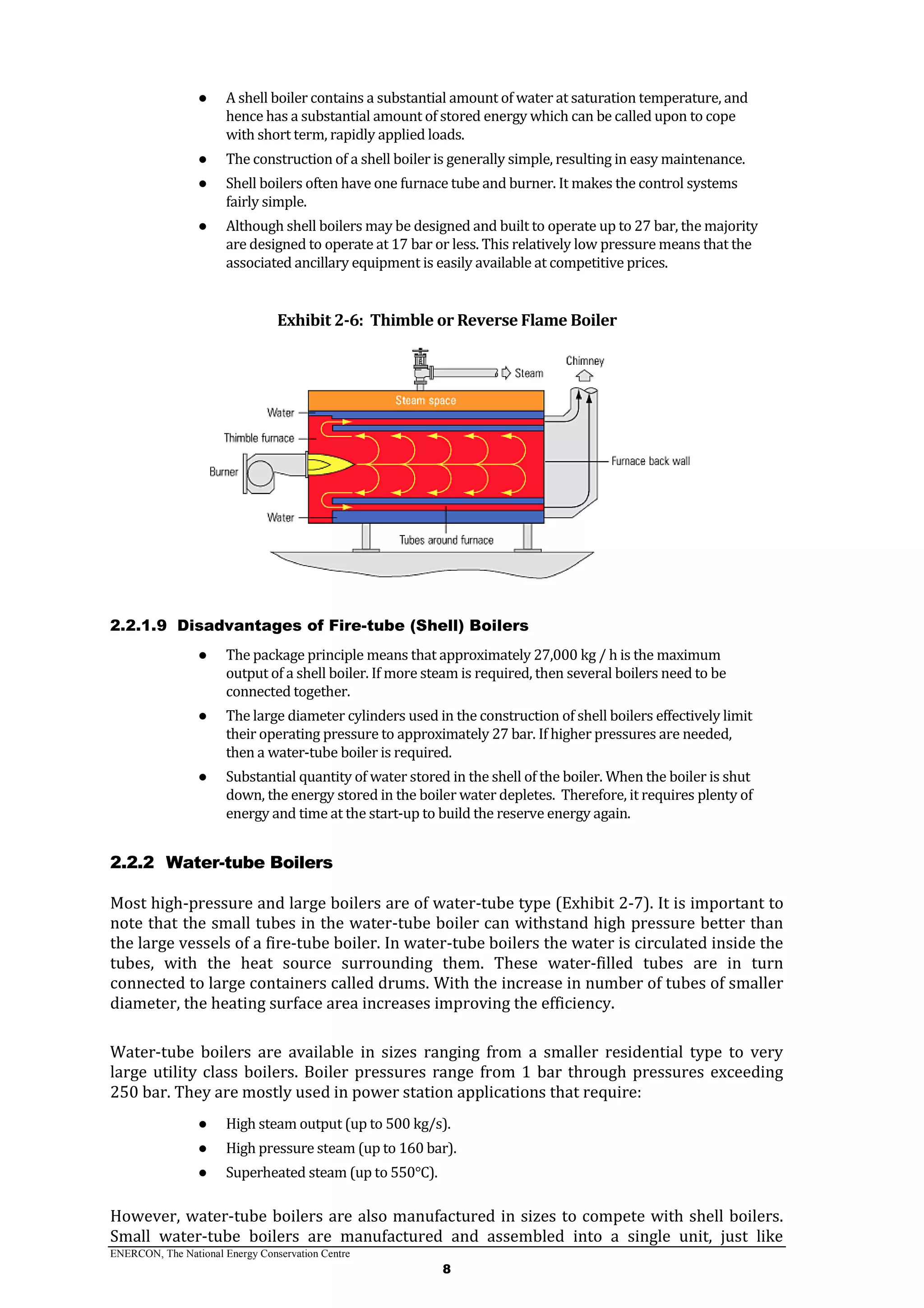 ENERCON, The National Energy Conservation Centre
8
● A shell boiler contains a substantial amount of water at saturation temperature, and
hence has a substantial amount of stored energy which can be called upon to cope
with short term, rapidly applied loads.
● The construction of a shell boiler is generally simple, resulting in easy maintenance.
● Shell boilers often have one furnace tube and burner. It makes the control systems
fairly simple.
● Although shell boilers may be designed and built to operate up to 27 bar, the majority
are designed to operate at 17 bar or less. This relatively low pressure means that the
associated ancillary equipment is easily available at competitive prices.
Exhibit 2-6: Thimble or Reverse Flame Boiler
2.2.1.9 Disadvantages of Fire-tube (Shell) Boilers
● The package principle means that approximately 27,000 kg / h is the maximum
output of a shell boiler. If more steam is required, then several boilers need to be
connected together.
● The large diameter cylinders used in the construction of shell boilers effectively limit
their operating pressure to approximately 27 bar. If higher pressures are needed,
then a water-tube boiler is required.
● Substantial quantity of water stored in the shell of the boiler. When the boiler is shut
down, the energy stored in the boiler water depletes. Therefore, it requires plenty of
energy and time at the start-up to build the reserve energy again.
2.2.2 Water-tube Boilers
Most high-pressure and large boilers are of water-tube type (Exhibit 2-7). It is important to
note that the small tubes in the water-tube boiler can withstand high pressure better than
the large vessels of a fire-tube boiler. In water-tube boilers the water is circulated inside the
tubes, with the heat source surrounding them. These water-filled tubes are in turn
connected to large containers called drums. With the increase in number of tubes of smaller
diameter, the heating surface area increases improving the efficiency.
Water-tube boilers are available in sizes ranging from a smaller residential type to very
large utility class boilers. Boiler pressures range from 1 bar through pressures exceeding
250 bar. They are mostly used in power station applications that require:
● High steam output (up to 500 kg/s).
● High pressure steam (up to 160 bar).
● Superheated steam (up to 550°C).
However, water-tube boilers are also manufactured in sizes to compete with shell boilers.
Small water-tube boilers are manufactured and assembled into a single unit, just like
 