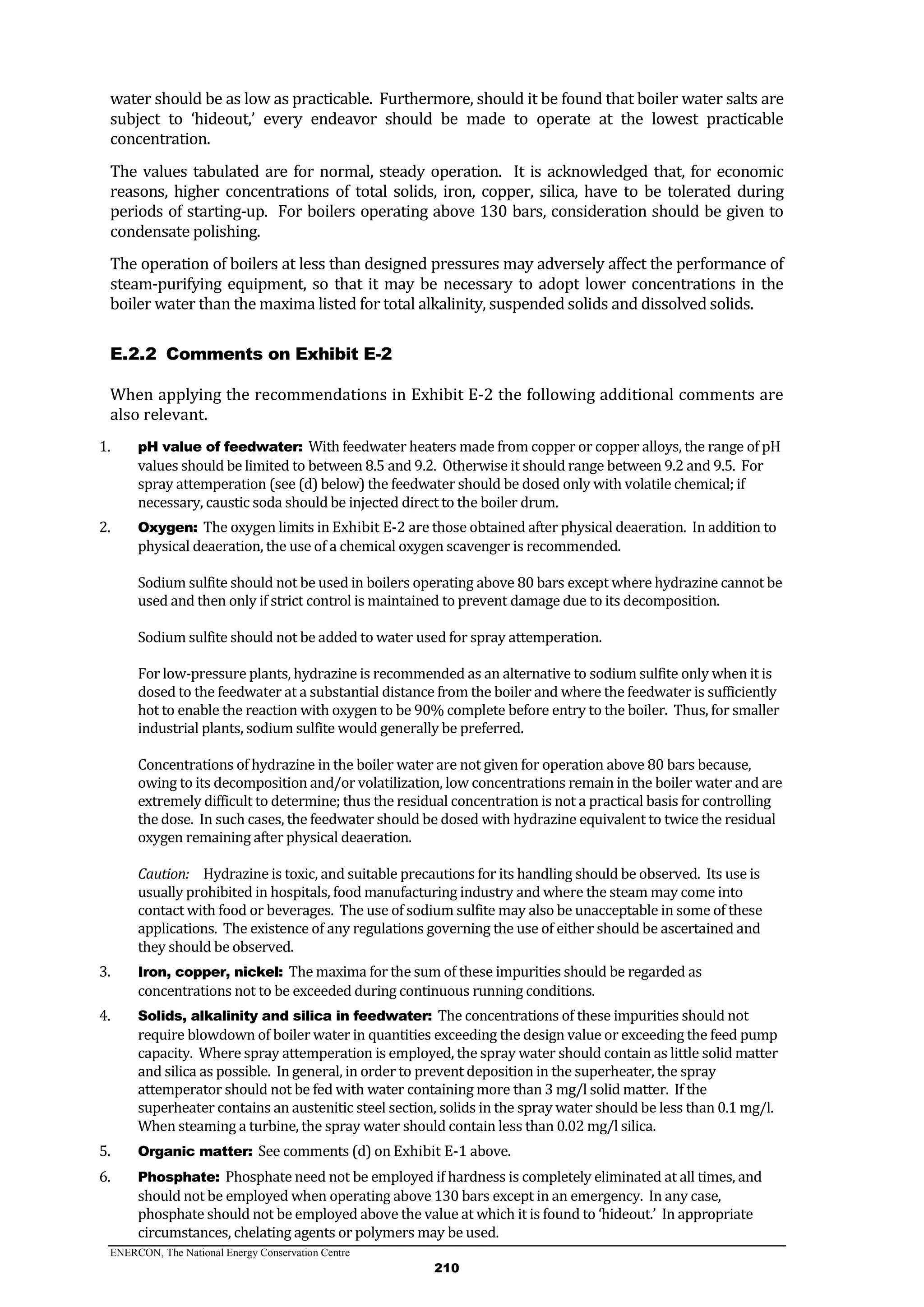 ENERCON, The National Energy Conservation Centre
210
water should be as low as practicable. Furthermore, should it be found that boiler water salts are
subject to ‘hideout,’ every endeavor should be made to operate at the lowest practicable
concentration.
The values tabulated are for normal, steady operation. It is acknowledged that, for economic
reasons, higher concentrations of total solids, iron, copper, silica, have to be tolerated during
periods of starting-up. For boilers operating above 130 bars, consideration should be given to
condensate polishing.
The operation of boilers at less than designed pressures may adversely affect the performance of
steam-purifying equipment, so that it may be necessary to adopt lower concentrations in the
boiler water than the maxima listed for total alkalinity, suspended solids and dissolved solids.
Comments on Exhibit E-2E.2.2
When applying the recommendations in Exhibit E-2 the following additional comments are
also relevant.
1. pH value of feedwater: With feedwater heaters made from copper or copper alloys, the range of pH
values should be limited to between 8.5 and 9.2. Otherwise it should range between 9.2 and 9.5. For
spray attemperation (see (d) below) the feedwater should be dosed only with volatile chemical; if
necessary, caustic soda should be injected direct to the boiler drum.
2. Oxygen: The oxygen limits in Exhibit E-2 are those obtained after physical deaeration. In addition to
physical deaeration, the use of a chemical oxygen scavenger is recommended.
Sodium sulfite should not be used in boilers operating above 80 bars except where hydrazine cannot be
used and then only if strict control is maintained to prevent damage due to its decomposition.
Sodium sulfite should not be added to water used for spray attemperation.
For low-pressure plants, hydrazine is recommended as an alternative to sodium sulfite only when it is
dosed to the feedwater at a substantial distance from the boiler and where the feedwater is sufficiently
hot to enable the reaction with oxygen to be 90% complete before entry to the boiler. Thus, for smaller
industrial plants, sodium sulfite would generally be preferred.
Concentrations of hydrazine in the boiler water are not given for operation above 80 bars because,
owing to its decomposition and/or volatilization, low concentrations remain in the boiler water and are
extremely difficult to determine; thus the residual concentration is not a practical basis for controlling
the dose. In such cases, the feedwater should be dosed with hydrazine equivalent to twice the residual
oxygen remaining after physical deaeration.
Caution: Hydrazine is toxic, and suitable precautions for its handling should be observed. Its use is
usually prohibited in hospitals, food manufacturing industry and where the steam may come into
contact with food or beverages. The use of sodium sulfite may also be unacceptable in some of these
applications. The existence of any regulations governing the use of either should be ascertained and
they should be observed.
3. Iron, copper, nickel: The maxima for the sum of these impurities should be regarded as
concentrations not to be exceeded during continuous running conditions.
4. Solids, alkalinity and silica in feedwater: The concentrations of these impurities should not
require blowdown of boiler water in quantities exceeding the design value or exceeding the feed pump
capacity. Where spray attemperation is employed, the spray water should contain as little solid matter
and silica as possible. In general, in order to prevent deposition in the superheater, the spray
attemperator should not be fed with water containing more than 3 mg/l solid matter. If the
superheater contains an austenitic steel section, solids in the spray water should be less than 0.1 mg/l.
When steaming a turbine, the spray water should contain less than 0.02 mg/l silica.
5. Organic matter: See comments (d) on Exhibit E-1 above.
6. Phosphate: Phosphate need not be employed if hardness is completely eliminated at all times, and
should not be employed when operating above 130 bars except in an emergency. In any case,
phosphate should not be employed above the value at which it is found to ‘hideout.’ In appropriate
circumstances, chelating agents or polymers may be used.
 