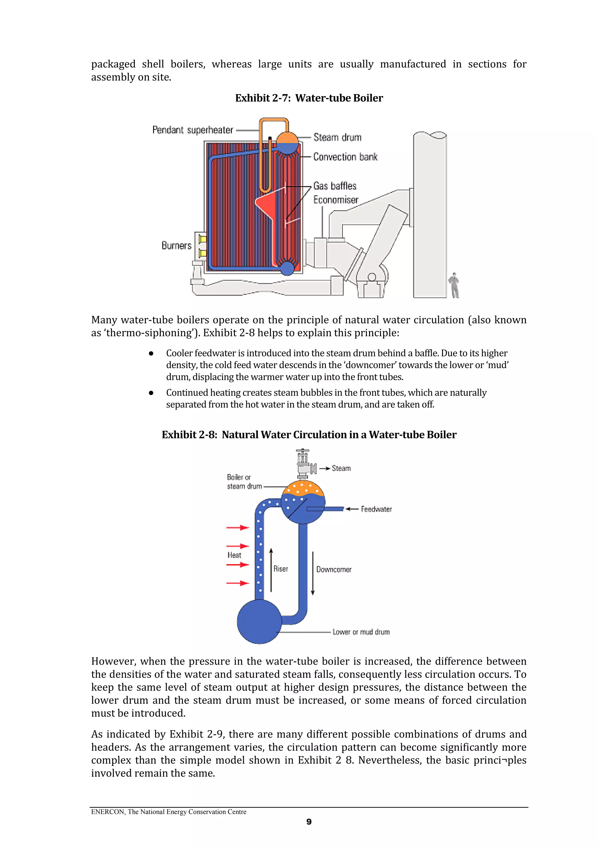 ENERCON, The National Energy Conservation Centre
9
packaged shell boilers, whereas large units are usually manufactured in sections for
assembly on site.
Exhibit 2-7: Water-tube Boiler
Many water-tube boilers operate on the principle of natural water circulation (also known
as ‘thermo-siphoning’). Exhibit 2-8 helps to explain this principle:
● Cooler feedwater is introduced into the steam drum behind a baffle. Due to its higher
density, the cold feed water descends in the ‘downcomer’ towards the lower or ‘mud’
drum, displacing the warmer water up into the front tubes.
● Continued heating creates steam bubbles in the front tubes, which are naturally
separated from the hot water in the steam drum, and are taken off.
Exhibit 2-8: Natural Water Circulation in a Water-tube Boiler
However, when the pressure in the water-tube boiler is increased, the difference between
the densities of the water and saturated steam falls, consequently less circulation occurs. To
keep the same level of steam output at higher design pressures, the distance between the
lower drum and the steam drum must be increased, or some means of forced circulation
must be introduced.
As indicated by Exhibit 2-9, there are many different possible combinations of drums and
headers. As the arrangement varies, the circulation pattern can become significantly more
complex than the simple model shown in Exhibit 2 8. Nevertheless, the basic princi¬ples
involved remain the same.
 
