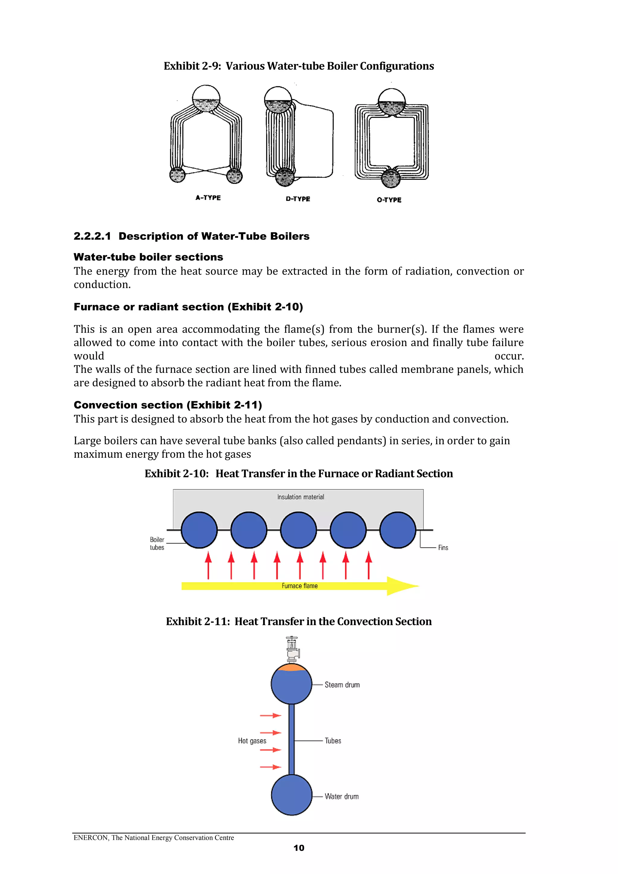 ENERCON, The National Energy Conservation Centre
10
Exhibit 2-9: Various Water-tube Boiler Configurations
2.2.2.1 Description of Water-Tube Boilers
Water-tube boiler sections
The energy from the heat source may be extracted in the form of radiation, convection or
conduction.
Furnace or radiant section (Exhibit 2-10)
This is an open area accommodating the flame(s) from the burner(s). If the flames were
allowed to come into contact with the boiler tubes, serious erosion and finally tube failure
would occur.
The walls of the furnace section are lined with finned tubes called membrane panels, which
are designed to absorb the radiant heat from the flame.
Convection section (Exhibit 2-11)
This part is designed to absorb the heat from the hot gases by conduction and convection.
Large boilers can have several tube banks (also called pendants) in series, in order to gain
maximum energy from the hot gases
Exhibit 2-10: Heat Transfer in the Furnace or Radiant Section
Exhibit 2-11: Heat Transfer in the Convection Section
 