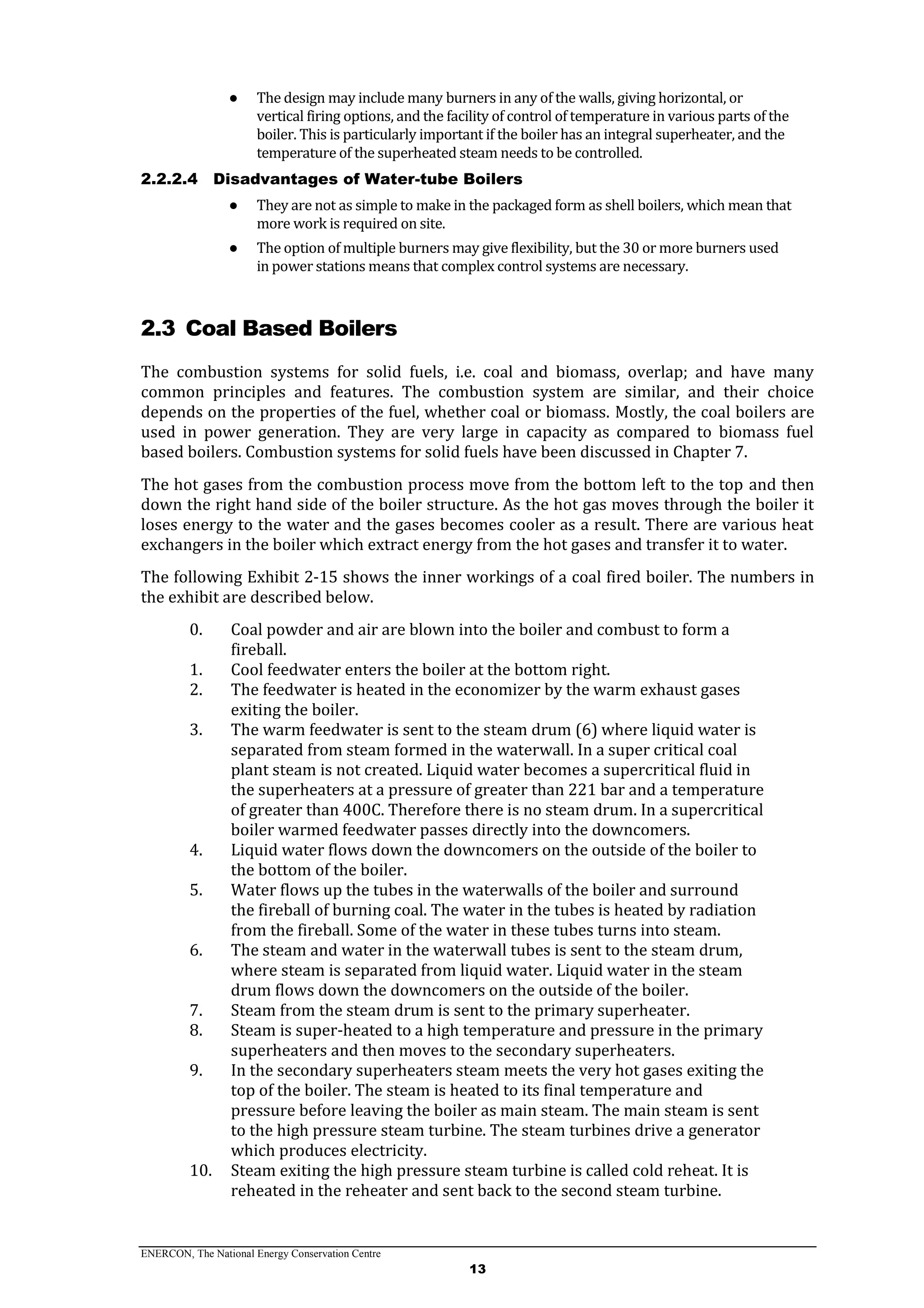ENERCON, The National Energy Conservation Centre
13
● The design may include many burners in any of the walls, giving horizontal, or
vertical firing options, and the facility of control of temperature in various parts of the
boiler. This is particularly important if the boiler has an integral superheater, and the
temperature of the superheated steam needs to be controlled.
2.2.2.4 Disadvantages of Water-tube Boilers
● They are not as simple to make in the packaged form as shell boilers, which mean that
more work is required on site.
● The option of multiple burners may give flexibility, but the 30 or more burners used
in power stations means that complex control systems are necessary.
2.3 Coal Based Boilers
The combustion systems for solid fuels, i.e. coal and biomass, overlap; and have many
common principles and features. The combustion system are similar, and their choice
depends on the properties of the fuel, whether coal or biomass. Mostly, the coal boilers are
used in power generation. They are very large in capacity as compared to biomass fuel
based boilers. Combustion systems for solid fuels have been discussed in Chapter 7.
The hot gases from the combustion process move from the bottom left to the top and then
down the right hand side of the boiler structure. As the hot gas moves through the boiler it
loses energy to the water and the gases becomes cooler as a result. There are various heat
exchangers in the boiler which extract energy from the hot gases and transfer it to water.
The following Exhibit 2-15 shows the inner workings of a coal fired boiler. The numbers in
the exhibit are described below.
0. Coal powder and air are blown into the boiler and combust to form a
fireball.
1. Cool feedwater enters the boiler at the bottom right.
2. The feedwater is heated in the economizer by the warm exhaust gases
exiting the boiler.
3. The warm feedwater is sent to the steam drum (6) where liquid water is
separated from steam formed in the waterwall. In a super critical coal
plant steam is not created. Liquid water becomes a supercritical fluid in
the superheaters at a pressure of greater than 221 bar and a temperature
of greater than 400C. Therefore there is no steam drum. In a supercritical
boiler warmed feedwater passes directly into the downcomers.
4. Liquid water flows down the downcomers on the outside of the boiler to
the bottom of the boiler.
5. Water flows up the tubes in the waterwalls of the boiler and surround
the fireball of burning coal. The water in the tubes is heated by radiation
from the fireball. Some of the water in these tubes turns into steam.
6. The steam and water in the waterwall tubes is sent to the steam drum,
where steam is separated from liquid water. Liquid water in the steam
drum flows down the downcomers on the outside of the boiler.
7. Steam from the steam drum is sent to the primary superheater.
8. Steam is super-heated to a high temperature and pressure in the primary
superheaters and then moves to the secondary superheaters.
9. In the secondary superheaters steam meets the very hot gases exiting the
top of the boiler. The steam is heated to its final temperature and
pressure before leaving the boiler as main steam. The main steam is sent
to the high pressure steam turbine. The steam turbines drive a generator
which produces electricity.
10. Steam exiting the high pressure steam turbine is called cold reheat. It is
reheated in the reheater and sent back to the second steam turbine.
 