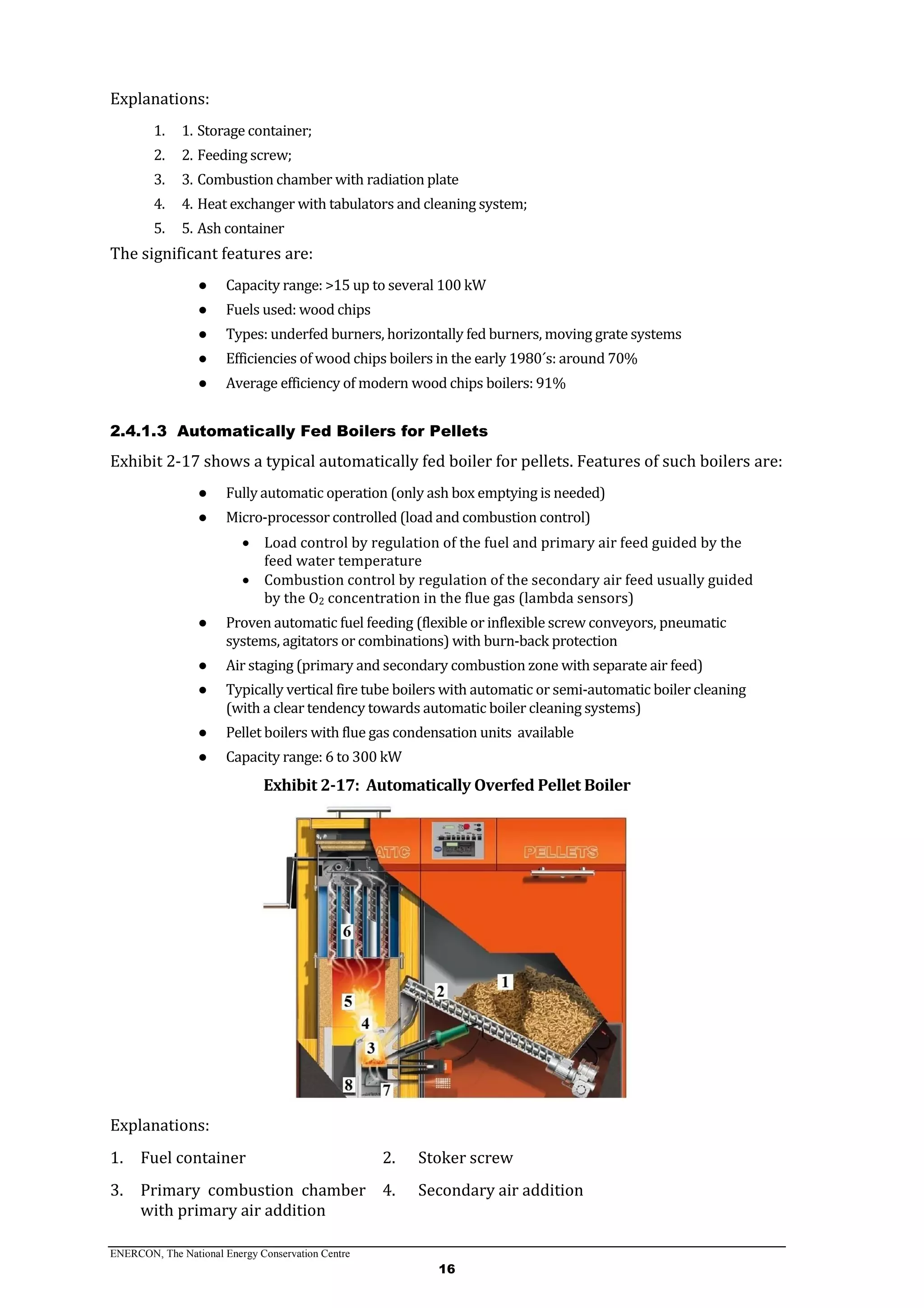 ENERCON, The National Energy Conservation Centre
16
Explanations:
1. 1. Storage container;
2. 2. Feeding screw;
3. 3. Combustion chamber with radiation plate
4. 4. Heat exchanger with tabulators and cleaning system;
5. 5. Ash container
The significant features are:
● Capacity range: >15 up to several 100 kW
● Fuels used: wood chips
● Types: underfed burners, horizontally fed burners, moving grate systems
● Efficiencies of wood chips boilers in the early 1980´s: around 70%
● Average efficiency of modern wood chips boilers: 91%
2.4.1.3 Automatically Fed Boilers for Pellets
Exhibit 2-17 shows a typical automatically fed boiler for pellets. Features of such boilers are:
● Fully automatic operation (only ash box emptying is needed)
● Micro-processor controlled (load and combustion control)
 Load control by regulation of the fuel and primary air feed guided by the
feed water temperature
 Combustion control by regulation of the secondary air feed usually guided
by the O2 concentration in the flue gas (lambda sensors)
● Proven automatic fuel feeding (flexible or inflexible screw conveyors, pneumatic
systems, agitators or combinations) with burn-back protection
● Air staging (primary and secondary combustion zone with separate air feed)
● Typically vertical fire tube boilers with automatic or semi-automatic boiler cleaning
(with a clear tendency towards automatic boiler cleaning systems)
● Pellet boilers with flue gas condensation units available
● Capacity range: 6 to 300 kW
Exhibit 2-17: Automatically Overfed Pellet Boiler
Explanations:
1. Fuel container 2. Stoker screw
3. Primary combustion chamber
with primary air addition
4. Secondary air addition
 