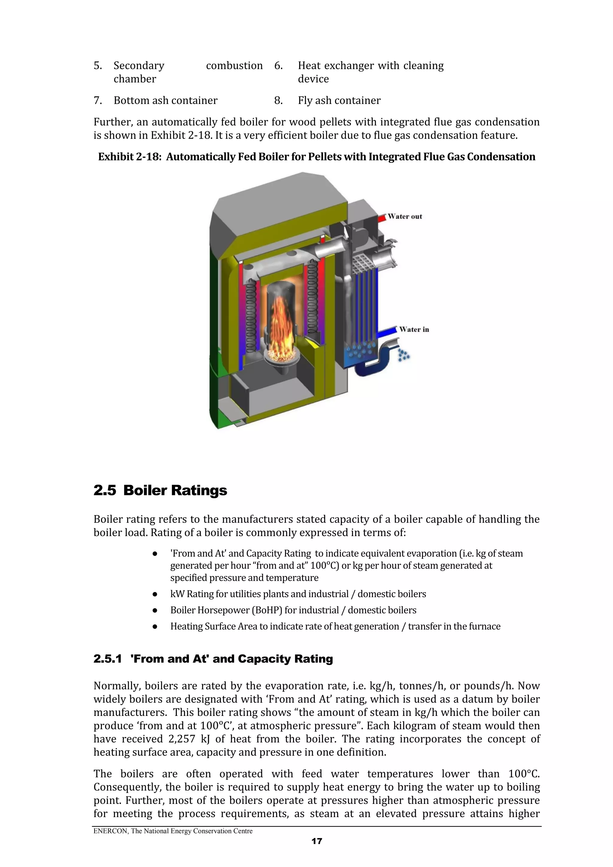 ENERCON, The National Energy Conservation Centre
17
5. Secondary combustion
chamber
6. Heat exchanger with cleaning
device
7. Bottom ash container 8. Fly ash container
Further, an automatically fed boiler for wood pellets with integrated flue gas condensation
is shown in Exhibit 2-18. It is a very efficient boiler due to flue gas condensation feature.
Exhibit 2-18: Automatically Fed Boiler for Pellets with Integrated Flue Gas Condensation
2.5 Boiler Ratings
Boiler rating refers to the manufacturers stated capacity of a boiler capable of handling the
boiler load. Rating of a boiler is commonly expressed in terms of:
● 'From and At' and Capacity Rating to indicate equivalent evaporation (i.e. kg of steam
generated per hour “from and at” 100ᵒC) or kg per hour of steam generated at
specified pressure and temperature
● kW Rating for utilities plants and industrial / domestic boilers
● Boiler Horsepower (BoHP) for industrial / domestic boilers
● Heating Surface Area to indicate rate of heat generation / transfer in the furnace
2.5.1 'From and At' and Capacity Rating
Normally, boilers are rated by the evaporation rate, i.e. kg/h, tonnes/h, or pounds/h. Now
widely boilers are designated with ‘From and At’ rating, which is used as a datum by boiler
manufacturers. This boiler rating shows “the amount of steam in kg/h which the boiler can
produce ‘from and at 100ᵒC’, at atmospheric pressure”. Each kilogram of steam would then
have received 2,257 kJ of heat from the boiler. The rating incorporates the concept of
heating surface area, capacity and pressure in one definition.
The boilers are often operated with feed water temperatures lower than 100°C.
Consequently, the boiler is required to supply heat energy to bring the water up to boiling
point. Further, most of the boilers operate at pressures higher than atmospheric pressure
for meeting the process requirements, as steam at an elevated pressure attains higher
 