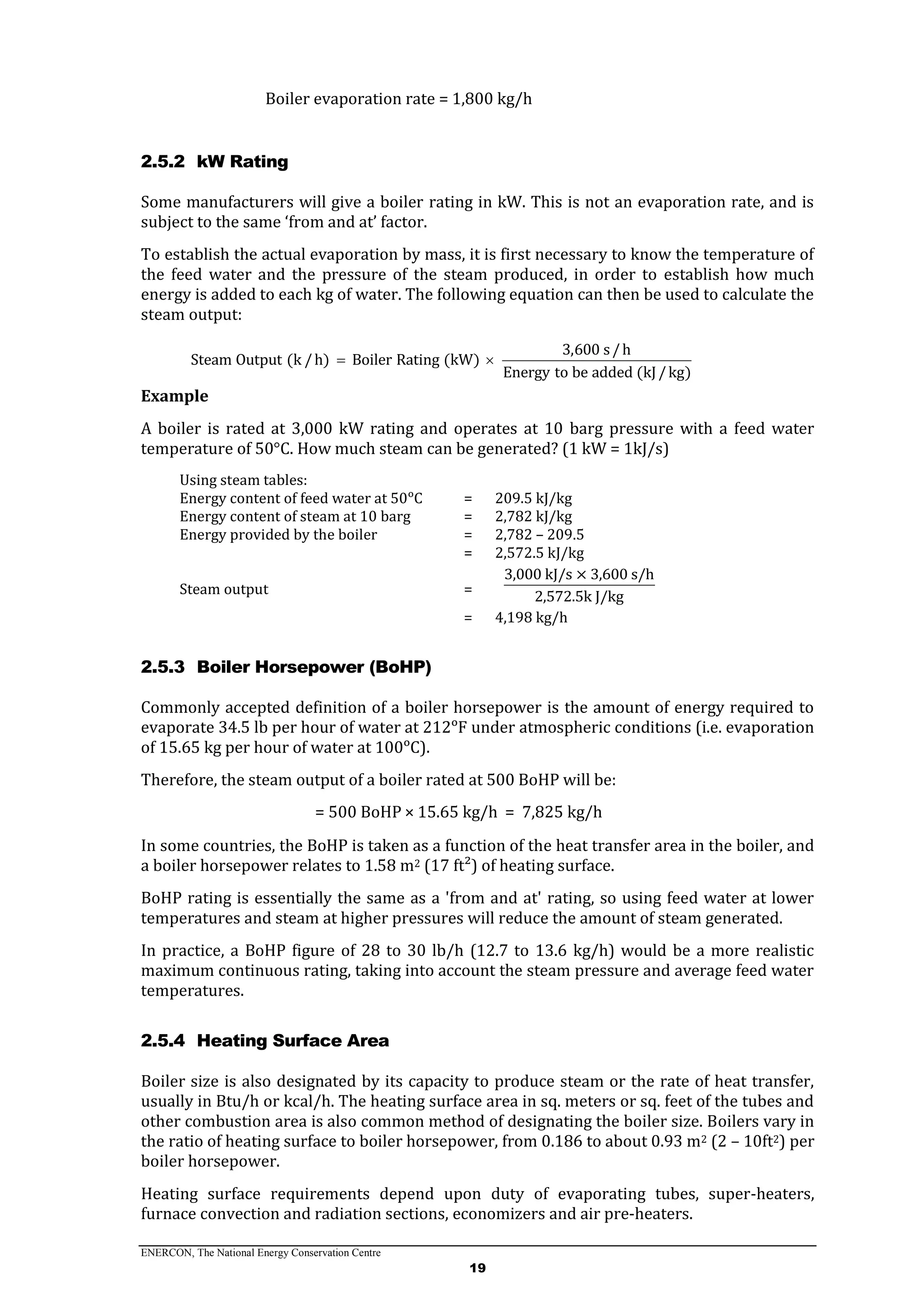 ENERCON, The National Energy Conservation Centre
19
Boiler evaporation rate = 1,800 kg/h
2.5.2 kW Rating
Some manufacturers will give a boiler rating in kW. This is not an evaporation rate, and is
subject to the same ‘from and at’ factor.
To establish the actual evaporation by mass, it is first necessary to know the temperature of
the feed water and the pressure of the steam produced, in order to establish how much
energy is added to each kg of water. The following equation can then be used to calculate the
steam output:
3,600 s/h
Steam Output (k /h) Boiler Rating (kW)
Energy to be added (kJ/kg)
 
Example
A boiler is rated at 3,000 kW rating and operates at 10 barg pressure with a feed water
temperature of 50°C. How much steam can be generated? (1 kW = 1kJ/s)
Using steam tables:
Energy content of feed water at 50ᵒC = 209.5 kJ/kg
Energy content of steam at 10 barg = 2,782 kJ/kg
Energy provided by the boiler = 2,782 – 209.5
= 2,572.5 kJ/kg
Steam output =
3,000 kJ/s × 3,600 s/h
2,572.5k J/kg
= 4,198 kg/h
2.5.3 Boiler Horsepower (BoHP)
Commonly accepted definition of a boiler horsepower is the amount of energy required to
evaporate 34.5 lb per hour of water at 212ᵒF under atmospheric conditions (i.e. evaporation
of 15.65 kg per hour of water at 100ᵒC).
Therefore, the steam output of a boiler rated at 500 BoHP will be:
= 500 BoHP × 15.65 kg/h = 7,825 kg/h
In some countries, the BoHP is taken as a function of the heat transfer area in the boiler, and
a boiler horsepower relates to 1.58 m2 (17 ft²) of heating surface.
BoHP rating is essentially the same as a 'from and at' rating, so using feed water at lower
temperatures and steam at higher pressures will reduce the amount of steam generated.
In practice, a BoHP figure of 28 to 30 lb/h (12.7 to 13.6 kg/h) would be a more realistic
maximum continuous rating, taking into account the steam pressure and average feed water
temperatures.
2.5.4 Heating Surface Area
Boiler size is also designated by its capacity to produce steam or the rate of heat transfer,
usually in Btu/h or kcal/h. The heating surface area in sq. meters or sq. feet of the tubes and
other combustion area is also common method of designating the boiler size. Boilers vary in
the ratio of heating surface to boiler horsepower, from 0.186 to about 0.93 m2 (2 – 10ft2) per
boiler horsepower.
Heating surface requirements depend upon duty of evaporating tubes, super-heaters,
furnace convection and radiation sections, economizers and air pre-heaters.
 
