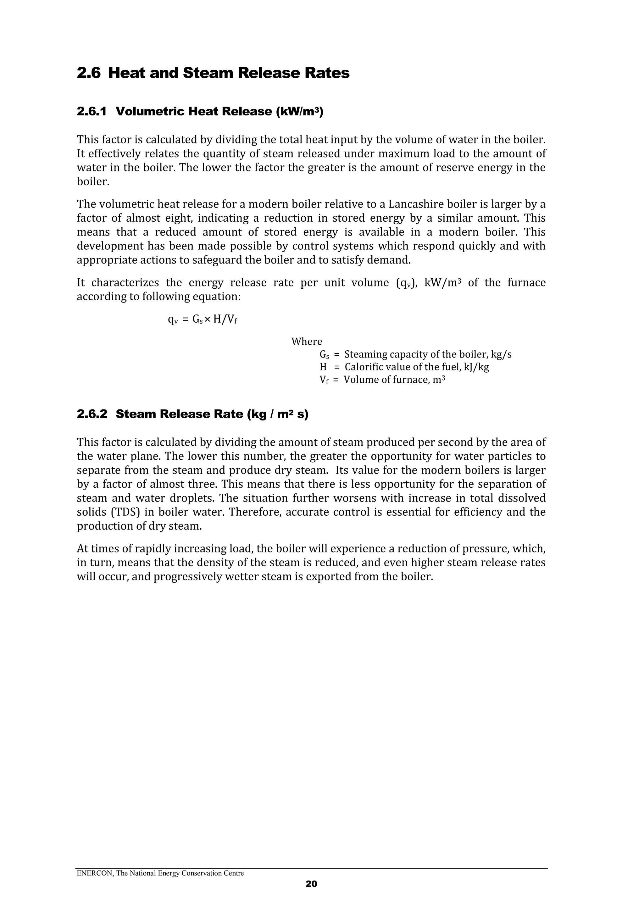 ENERCON, The National Energy Conservation Centre
20
2.6 Heat and Steam Release Rates
2.6.1 Volumetric Heat Release (kW/m3)
This factor is calculated by dividing the total heat input by the volume of water in the boiler.
It effectively relates the quantity of steam released under maximum load to the amount of
water in the boiler. The lower the factor the greater is the amount of reserve energy in the
boiler.
The volumetric heat release for a modern boiler relative to a Lancashire boiler is larger by a
factor of almost eight, indicating a reduction in stored energy by a similar amount. This
means that a reduced amount of stored energy is available in a modern boiler. This
development has been made possible by control systems which respond quickly and with
appropriate actions to safeguard the boiler and to satisfy demand.
It characterizes the energy release rate per unit volume (qv), kW/m3 of the furnace
according to following equation:
qv = Gs × H/Vf
Where
Gs = Steaming capacity of the boiler, kg/s
H = Calorific value of the fuel, kJ/kg
Vf = Volume of furnace, m3
2.6.2 Steam Release Rate (kg / m2 s)
This factor is calculated by dividing the amount of steam produced per second by the area of
the water plane. The lower this number, the greater the opportunity for water particles to
separate from the steam and produce dry steam. Its value for the modern boilers is larger
by a factor of almost three. This means that there is less opportunity for the separation of
steam and water droplets. The situation further worsens with increase in total dissolved
solids (TDS) in boiler water. Therefore, accurate control is essential for efficiency and the
production of dry steam.
At times of rapidly increasing load, the boiler will experience a reduction of pressure, which,
in turn, means that the density of the steam is reduced, and even higher steam release rates
will occur, and progressively wetter steam is exported from the boiler.
 