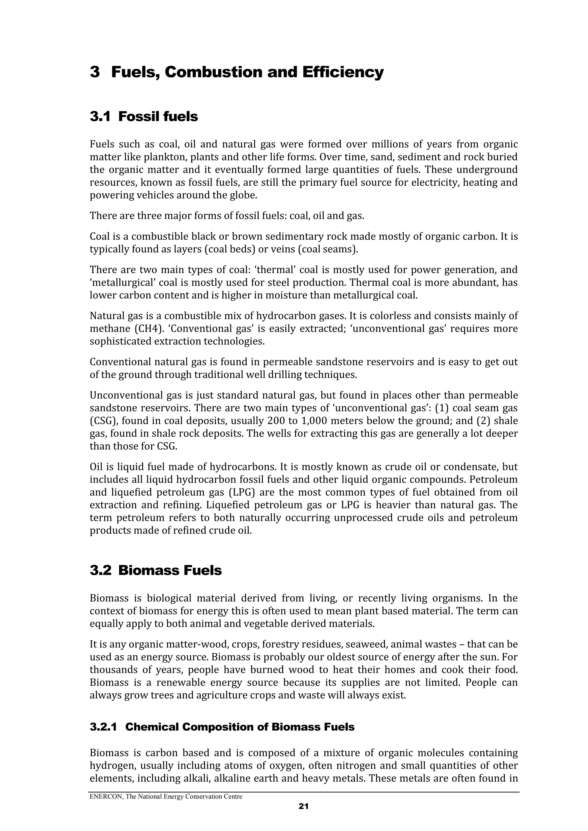 ENERCON, The National Energy Conservation Centre
21
3 Fuels, Combustion and Efficiency
3.1 Fossil fuels
Fuels such as coal, oil and natural gas were formed over millions of years from organic
matter like plankton, plants and other life forms. Over time, sand, sediment and rock buried
the organic matter and it eventually formed large quantities of fuels. These underground
resources, known as fossil fuels, are still the primary fuel source for electricity, heating and
powering vehicles around the globe.
There are three major forms of fossil fuels: coal, oil and gas.
Coal is a combustible black or brown sedimentary rock made mostly of organic carbon. It is
typically found as layers (coal beds) or veins (coal seams).
There are two main types of coal: ‘thermal’ coal is mostly used for power generation, and
‘metallurgical’ coal is mostly used for steel production. Thermal coal is more abundant, has
lower carbon content and is higher in moisture than metallurgical coal.
Natural gas is a combustible mix of hydrocarbon gases. It is colorless and consists mainly of
methane (CH4). ‘Conventional gas’ is easily extracted; ‘unconventional gas’ requires more
sophisticated extraction technologies.
Conventional natural gas is found in permeable sandstone reservoirs and is easy to get out
of the ground through traditional well drilling techniques.
Unconventional gas is just standard natural gas, but found in places other than permeable
sandstone reservoirs. There are two main types of ‘unconventional gas’: (1) coal seam gas
(CSG), found in coal deposits, usually 200 to 1,000 meters below the ground; and (2) shale
gas, found in shale rock deposits. The wells for extracting this gas are generally a lot deeper
than those for CSG.
Oil is liquid fuel made of hydrocarbons. It is mostly known as crude oil or condensate, but
includes all liquid hydrocarbon fossil fuels and other liquid organic compounds. Petroleum
and liquefied petroleum gas (LPG) are the most common types of fuel obtained from oil
extraction and refining. Liquefied petroleum gas or LPG is heavier than natural gas. The
term petroleum refers to both naturally occurring unprocessed crude oils and petroleum
products made of refined crude oil.
3.2 Biomass Fuels
Biomass is biological material derived from living, or recently living organisms. In the
context of biomass for energy this is often used to mean plant based material. The term can
equally apply to both animal and vegetable derived materials.
It is any organic matter-wood, crops, forestry residues, seaweed, animal wastes – that can be
used as an energy source. Biomass is probably our oldest source of energy after the sun. For
thousands of years, people have burned wood to heat their homes and cook their food.
Biomass is a renewable energy source because its supplies are not limited. People can
always grow trees and agriculture crops and waste will always exist.
3.2.1 Chemical Composition of Biomass Fuels
Biomass is carbon based and is composed of a mixture of organic molecules containing
hydrogen, usually including atoms of oxygen, often nitrogen and small quantities of other
elements, including alkali, alkaline earth and heavy metals. These metals are often found in
 